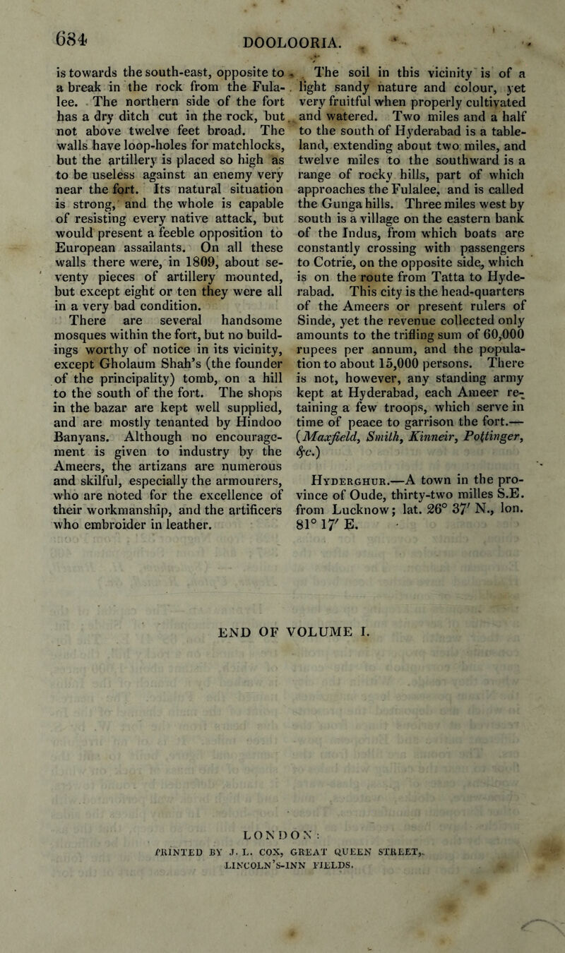 684- DOOLOORIA. is towards the south-east, opposite to a break in the rock from the Fiila- lee. . The northern side of the fort has a dry ditch cut in the rock, but not above twelve feet broad. The walls have loop-holes for matchlocks, but the artillery is placed so high as to be useless against an enemy very near the fort. Its natural situation is strong, and the whole is capable of resisting every native attack, but would present a feeble opposition to European assailants. On all these walls there were, in 1809, about se¬ venty pieces of artillery mounted, but except eight or ten they were all in a very bad condition. There are several handsome mosques within the fort, but no build¬ ings worthy of notice in its vicinity, except Gholaum Shah’s (the founder of the principality) tomb, on a hill to the south of the fort. The shops in the bazar are kept well supplied, and are mostly tenanted by Hindoo Banyans. Although no encourage¬ ment is given to industry by the Ameers, the artizans are numerous and skilful, especially the armourers, who are noted for the excellence of their workmanship, and the artificers who embroider in leather. . The soil in this vicinity'is of a , light sandy nature and colour, yet very fruitful when properly cultivated and watered. Two miles and a half to the south of Hyderabad is a table¬ land, extending about two miles, and twelve miles to the southward is a range of rocky hills, part of which approaches the Fulalee, and is called the Gunga hills. Three miles west by south is a village on the eastern bank of the Indus, from which boats are constantly crossing with passengers to Cotrie, on the opposite side, which is on the route from Tatta to Hyde¬ rabad. This city is the head-quarters of the Ameers or present rulers of Sinde, yet the revenue collected only amounts to the trifling sura of 60,000 rupees per annum, and the popula¬ tion to about 15,000 persons. There is not, however, any standing army kept at Hyderabad, each Ameer re¬ taining a few troops, which serve in time of peace to garrison the fort.— {Maxjield^ Smith, Kinneir, Pottinger, Sfc.) Hyderghur.—A town in the pro¬ vince of Oude, thirty-two milles S.E. from Lucknow; lat. 26° 37' N., Ion. 81° 17' E. END OF VOLUME I. LON DOX: CRIMTED BY J. L. COX, GREAT QUEEN STREET,, lincoln’s-inn fields.