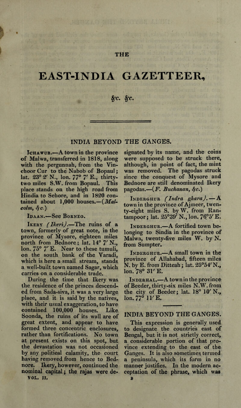 EAST-INDIA GAZETTEER, 8fc. 8fc, INDIA BEYOND THE GANGES. IcHAwuR.—A town in the province of Malwa, transferred in 1818, along with the pergunnah, from the Vin- choor Cur to the' Nabob of Bopaul; lat. 23° 2' N., Ion. 77° T E., thirty- two miles S.W. from Bopaul. This place stands on the high road from Hindia to Sehore, and in 1820 con¬ tained about 1,000 houses.—(Afa/- colrrif ^ c.) Idaan.—See Borneo. Ikery (Ikeri).—The ruins of a town, formerly of great note, in the province of Mysore, eighteen miles north from Bednore; lat. 14° 7'N., Ion. 75° 7' E. Near to these tumuli, on the south bank of the Varadi, which is here a small stream, stands a well-built town named Sagar, which carries on a considerable trade. During the time that Ikery was the residence of the princes descend¬ ed from Sada-siva, it was a very large place, and it is said by the natives, with their usual exaggeration, to have contained 100,000 houses. Like Soonda, the ruins of its wall are of great extent, and appear to have formed three concentric enclosures, rather than fortifications. No town at present exists on this spot, but the devastation was not occasioned by any political calamity, the court having removed from hence to Bed¬ nore. Ikery, however, continued the nominal capital; the rajas were de- VOE. JI. signated by its name, and the coins were supposed to be struck there, although, in point of fact, the mint was removed. The pagodas struck since the conquest of Mysore and Bednore are still denominated Ikery pagodas.—{F. Buchanan^ Sfc.) Inderghur fIndra ghara), — A town in the province of Ajmeer, twen- ty-eight miles S. by W. from llan- tampoor; lat. 25°39' N., Ion. 76°5'E. Inderghur.—A fortified towm be¬ longing to Sindia in the province of Malwa, twenty-five miles W. by N. from Sumpter. Inderghur.—A small town in the province of Allahabad, fifteen miles N. by E. from Ditteah; lat. 25°54' N., Ion. 78° 31' E. Inderhal.—A town in the province of Beeder, thirty-six miles N.W. from the city of Beeder; lat. 18° 10'N., Ion. 77° ll'E. INDIA BEYOND THE GANGES. This expression is generally used to designate the countries east of Bengal, but it is not strictly correct, a considerable portion of that pro¬ vince extending to the east of the Ganges. It is also sometimes termed a peninsula, which its form in no manner justifies. In the modern ac¬ ceptation of the phrase, which was