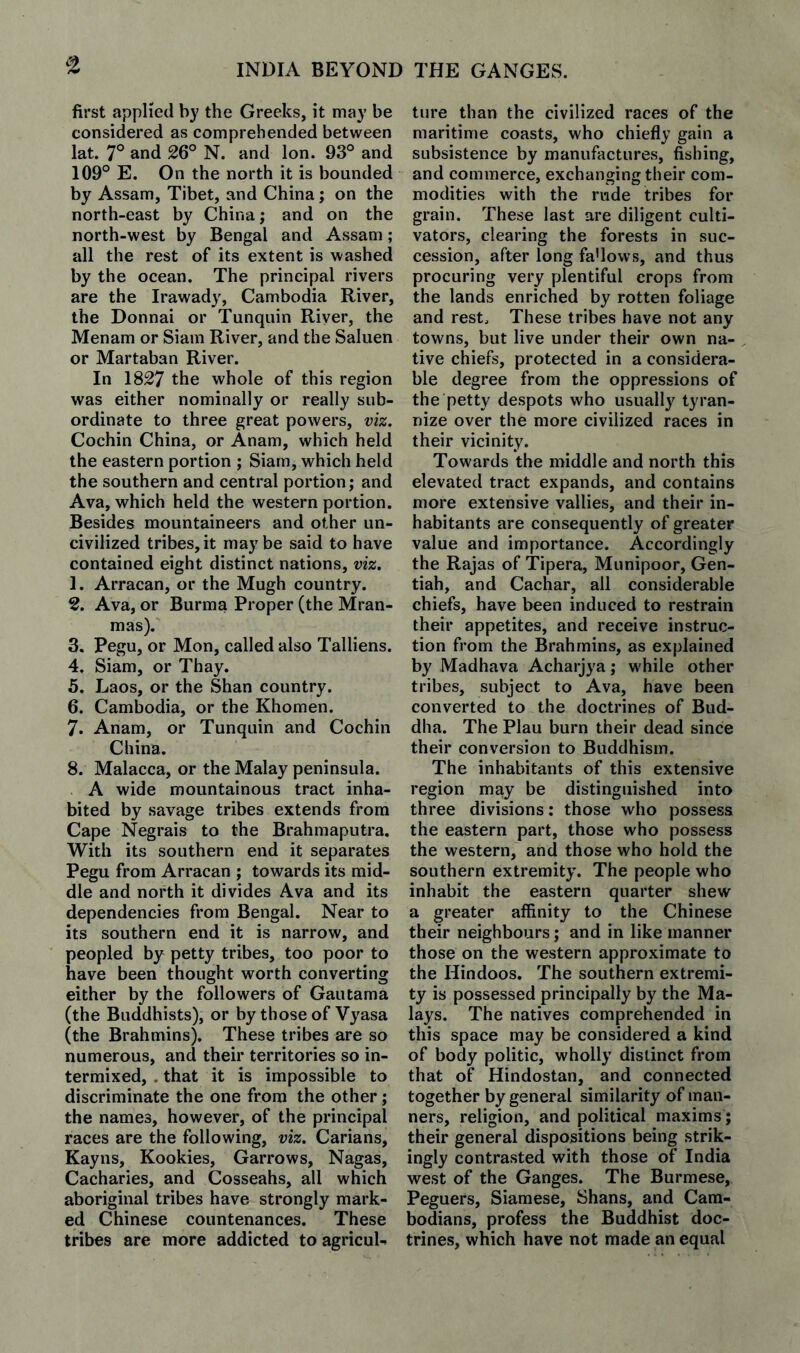 ^2 first applied by the Greeks, it may be considered as comprehended between lat. 7° and 26° N. and Ion. 93° and 109° E. On the north it is bounded by Assam, Tibet, and China; on the north-east by China; and on the north-west by Bengal and Assam ; all the rest of its extent is washed by the ocean. The principal rivers are the Irawady, Cambodia River, the Donnai or Tunqiiin River, the Menam or Siam River, and the Saluen or Martaban River. In 1827 the whole of this region was either nominally or really sub¬ ordinate to three great powers, viz. Cochin China, or Anam, which held the eastern portion ; Siam, which held the southern and central portion; and Ava, which held the western portion. Besides mountaineers and other un¬ civilized tribes,it maybe said to have contained eight distinct nations, viz. 1. Arracan, or the Mugh country. 2. Ava, or Burma Proper (the Mran- mas). 3. Pegu, or Mon, called also Talliens. 4. Siam, or Thay. 5. Laos, or the Shan country. 6. Cambodia, or the Khomen. 7. Anam, or Tunquin and Cochin China. 8. Malacca, or the Malay peninsula. A wide mountainous tract inha¬ bited by savage tribes extends from Cape Negrais to the Brahmaputra. With its southern end it separates Pegu from Arracan ; towards its mid¬ dle and north it divides Ava and its dependencies from Bengal. Near to its southern end it is narrow, and peopled by petty tribes, too poor to have been thought worth converting either by the followers of Gautama (the Buddhists), or by those of Vyasa (the Brahmins). These tribes are so numerous, and their territories so in¬ termixed, . that it is impossible to discriminate the one from the other; the names, however, of the principal races are the following, viz. Carians, Kayns, Rookies, Garrows, Nagas, Cacharies, and Cosseahs, all which aboriginal tribes have strongly mark¬ ed Chinese countenances. These tribes are more addicted to agricul¬ ture than the civilized races of the maritime coasts, who chiefly gain a subsistence by manufactures, fishing, and commerce, exchanging their com¬ modities with the rude tribes for grain. These last are diligent culti¬ vators, clearing the forests in suc¬ cession, after long fa'lows, and thus procuring very plentiful crops from the lands enriched by rotten foliage and rest. These tribes have not any towns, but live under their own na¬ tive chiefs, protected in a considera¬ ble degree from the oppressions of the petty despots who usuall}^ tyran¬ nize over the more civilized races in their vicinity. Towards the middle and north this elevated tract expands, and contains more extensive vallies, and their in¬ habitants are consequently of greater value and importance. Accordingly the Rajas of Tipera, Munipoor, Gen- tiah, and Cachar, all considerable chiefs, have been induced to restrain their appetites, and receive instruc¬ tion from the Brahmins, as explained by Madhava Acharjya; while other tribes, subject to Ava, have been converted to the doctrines of Bud¬ dha. The Plau burn their dead since their conversion to Buddhism. The inhabitants of this extensive region may be distinguished into three divisions: those who possess the eastern part, those who possess the western, and those who hold the southern extremity. The people who inhabit the eastern quarter shew a greater affinity to the Chinese their neighbours; and in like manner those on the western approximate to the Hindoos. The southern extremi¬ ty is possessed principally by the Ma¬ lays. The natives comprehended in this space may be considered a kind of body politic, wholly distinct from that of Hindostan, and connected together by general similarity of man¬ ners, religion, and political maxims ; their general dispositions being strik¬ ingly contrasted with those of India west of the Ganges. The Burmese, Peguers, Siamese, Shans, and Cam¬ bodians, profess the Buddhist doc¬ trines, which have not made an equal
