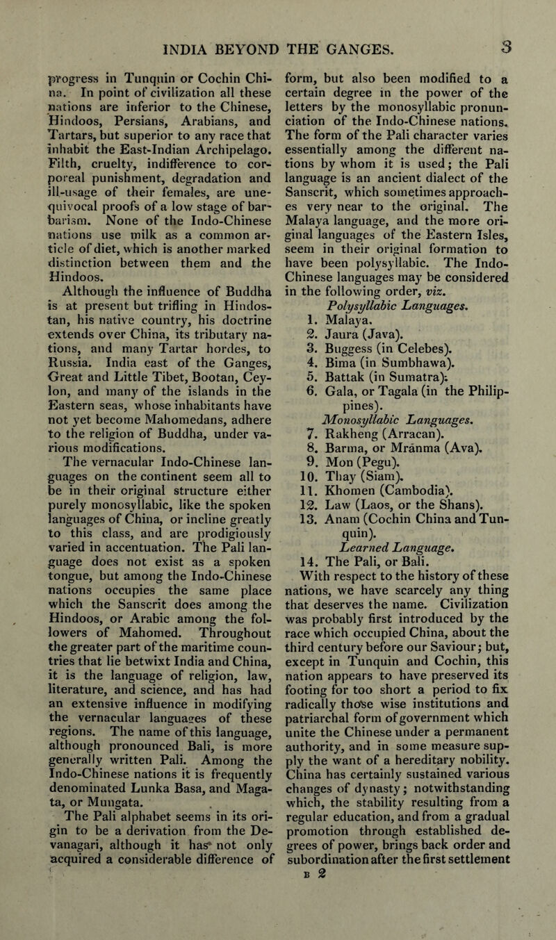 progress in Tunquin or Cochin Chi¬ na. In point of civilization all these nations are inferior to the Chinese, Hindoos, Persians, Arabians, and Tartars, but superior to any race that inhabit the East-Indian Archipelago. Filth, cruelty, indifference to cor¬ poreal punishment, degradation and ill-usage of their females, are une¬ quivocal proofs of a low stage of bai barism. None of the Indo-Chinese nations use milk as a common ar¬ ticle of diet, which is another marked distinction between them and the Hindoos. Although the influence of Buddha is at present but trifling in Hindus¬ tan, his native country, his doctrine extends over China, its tributary na¬ tions, and many Tartar hordes, to Russia. India east of the Ganges, Great and Little Tibet, Bootan, Cey¬ lon, and many of the islands in the Eastern seas, whose inhabitants have not yet become Mahomedans, adhere to the religion of Buddha, under va¬ rious modifications. The vernacular Indo-Chinese lan¬ guages on the continent seem all to be in their original structure either purely monosyllabic, like the spoken languages of China, or incline greatly to this class, and are prodigiously varied in accentuation. The Pali lan¬ guage does not exist as a spoken tongue, but among the Indo-Chinese nations occupies the same place which the Sanscrit does among the Hindoos, or Arabic among the fol¬ lowers of Mahomed. Throughout the greater part of the maritime coun¬ tries that lie betwixt India and China, it is the language of religion, law, literature, and science, and has had an extensive influence in modifying the vernacular languaires of these regions. The name of this language, although pronounced Bali, is more generally written Pali. Among the Indo-Chinese nations it is frequently denominated Lunka Basa, and Maga- ta, or Mungata. The Pali alphabet seems in its ori¬ gin to be a derivation from the De- vanagari, although it has* not only acquired a considerable difference of form, but also been modified to a certain degree in the power of the letters by the monosyllabic pronun¬ ciation of the Indo-Chinese nations. The form of the Pali character varies essentially among the different na¬ tions by whom it is used; the Pali language is an ancient dialect of the Sanscrit, which sometimes approach¬ es very near to the original. The Malaya language, and the more ori¬ ginal languages of the Eastern Isles, seem in their original formation to have been polysyllabic. The Indo- Chinese languages may be considered in the following order, viz. Polysyllabic Languages. 1. Mal ay a, 2. Jaura (Java). 3. Buggess (in Celebes), 4. Bima (in Sumbhawa). 5. Battak (in Sumatra); 6. Gala, or Tagala (in the Philip¬ pines). Monosyllabic Languages. 7. Rakheng (Arracan). 8. Barma, or Mranma (Ava), 9. Mon (Pegu). 10. Tbay (Siam), 11. Khomen (Cambodia). 12. Law (Laos, or the Shans). 13. Anam (Cochin China and Tun¬ quin). Learned Language. 14. The Pali, or Bali. With respect to the history of these nations, we have scarcely any thing that deserves the name. Civilization was probably first introduced by the race which occupied China, about the third century before our Saviour; but, except in Tunquin and Cochin, this nation appears to have preserved its footing for too short a period to fix radically tho^e wise institutions and patriarchal form of government which unite the Chinese under a permanent authority, and in some measure sup¬ ply the want of a hereditary nobility. China has certainly sustained various changes of dynasty; notwithstanding which, the stability resulting from a regular education, and from a gradual promotion through established de¬ grees of power, brings back order and subordination after the first settlement B 2