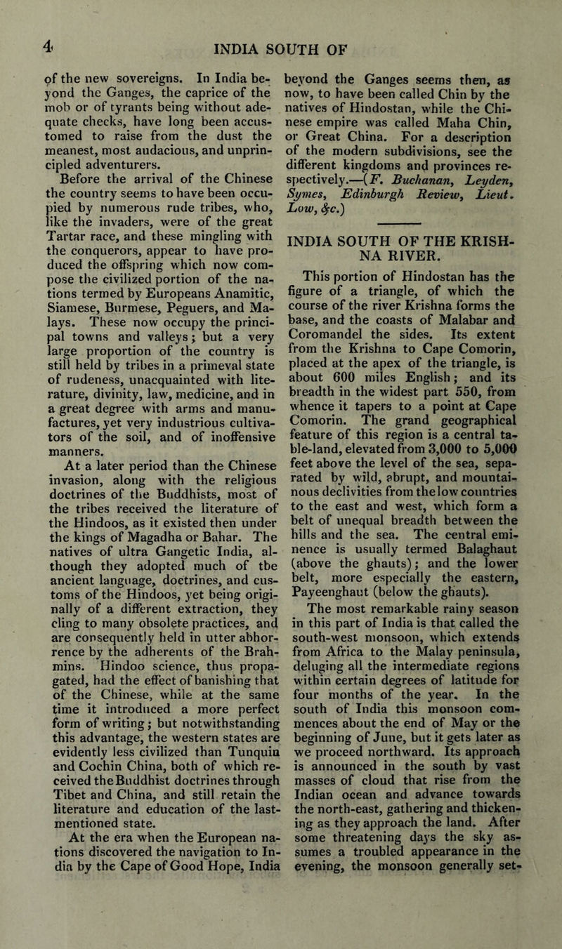 INDIA SOUTH OF of the new sovereigns. In India be¬ yond the Ganges, the caprice of the mob or of tyrants being without ade¬ quate checks, have long been accus¬ tomed to raise from the dust the meanest, most audacious, and unprin¬ cipled adventurers. Before the arrival of the Chinese the country seems to have been occu¬ pied by numerous rude tribes, who, like the invaders, were of the great Tartar race, and these mingling with the conquerors, appear to have pro¬ duced the offspring which now com¬ pose the civilized portion of the na¬ tions termed by Europeans Anamitic, Siamese, Burmese, Peguers, and Ma¬ lays. These now occupy the princi¬ pal towns and valleys; but a very large proportion of the country is still held by tribes in a primeval state of rudeness, unacquainted with lite¬ rature, divinity, law, medicine, and in a great degree with arms and manu¬ factures, yet very industrious cultiva¬ tors of the soil, and of inoffensive manners. At a later period than the Chinese invasion, along with the religious doctrines of the Buddhists, most of the tribes received the literature of the Hindoos, as it existed then under the kings of Magadha or Bahar. The natives of ultra Gangetic India, al¬ though they adopted much of tbe ancient language, doctrines, and cus¬ toms of the Hindoos, yet being origi¬ nally of a different extraction, they cling to many obsolete practices, and are consequently held in utter abhor¬ rence by the adherents of the Brah¬ mins. Hindoo science, thus propa¬ gated, had the effect of banishing that of the Chinese, while at the same time it introduced a more perfect form of writing; but notwithstanding this advantage, the western states are evidently less civilized than Tunquia and Cochin China, both of which re¬ ceived the Buddhist doctrines through Tibet and China, and still retain the literature and education of the last- mentioned state. At the era when the European na¬ tions discovered the navigation to In¬ dia by the Cape of Good Hope, India beyond the Ganges seems then, as now, to have been called Chin by the natives of Hindostan, while the Chi¬ nese empire was called Maha Chin, or Great China. For a description of the modern subdivisions, see the different kingdoms and provinces re¬ spectively.—(F, Buchanariy Leyderty Symesy Edinburgh Reviewy Lieut. LOWy INDIA SOUTH OF THE KRISH¬ NA RIVER. This portion of Hindostan has the figure of a triangle, of which the course of the river Krishna forms the base, and the coasts of Malabar and Coromandel the sides. Its extent from the Krishna to Cape Comorin, placed at the apex of the triangle, is about 600 miles English; and its breadth in the widest part 550, from whence it tapers to a point at Cape Comorin. The grand geographical feature of this region is a central ta¬ ble-land, elevated from 3,000 to 5,000 feet above the level of the sea, sepa¬ rated by wild, abrupt, and mountai¬ nous declivities from the low countries to the east and west, which form a belt of unequal breadth between the hills and the sea. The central emi¬ nence is usually termed Balaghaut (above the ghauts); and the lower belt, more especially the eastern, Payeenghaut (below the ghauts). The most remarkable rainy season in this part of India is that called the south-west monsoon, which extends from Africa to the Malay peninsula, deluging all the intermediate regions within certain degrees of latitude for four months of the year. In the south of India this monsoon com¬ mences about the end of May or the beginning of June, but it gets later as we proceed northward. Its approach is announced in the south by vast masses of cloud that rise from the Indian ocean and advance towards the north-east, gathering and thicken¬ ing as they approach tbe land. After some threatening days the sky as¬ sumes a troubled appearance in the evening, the monsoon generally set-