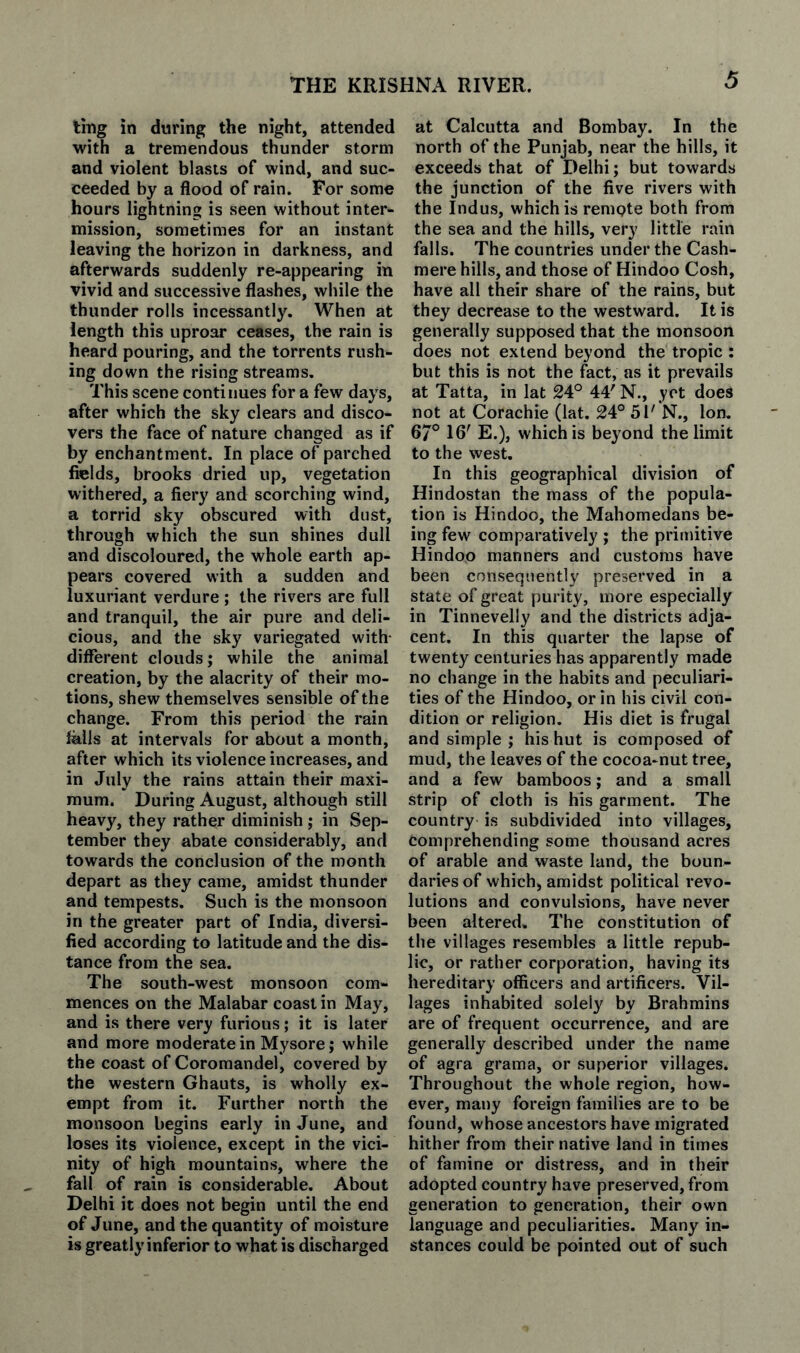 THE KRISHNA RIVER. ting in during the night, attended with a tremendous thunder storm and violent blasts of wind, and suc¬ ceeded by a flood of rain. For some hours lightning is seen without inter¬ mission, sometimes for an instant leaving the horizon in darkness, and afterwards suddenly re-appearing in vivid and successive flashes, while the thunder rolls incessantly. When at length this uproar ceases, the rain is heard pouring, and the torrents rush¬ ing down the rising streams. This scene continues for a few days, after which the sky clears and disco¬ vers the face of nature changed as if by enchantment. In place of parched fields, brooks dried up, vegetation withered, a fiery and scorching wind, a torrid sky obscured with dust, through which the sun shines dull and discoloured, the whole earth ap¬ pears covered with a sudden and luxuriant verdure; the rivers are full and tranquil, the air pure and deli¬ cious, and the sky variegated with- different clouds; while the animal creation, by the alacrity of their mo¬ tions, shew themselves sensible of the change. From this period the rain falls at intervals for about a month, after which its violence increases, and in July the rains attain their maxi¬ mum. During August, although still heavy, they rather diminish ; in Sep¬ tember they abate considerably, and towards the conclusion of the month depart as they came, amidst thunder and tempests. Such is the monsoon in the greater part of India, diversi¬ fied according to latitude and the dis¬ tance from the sea. The south-west monsoon com¬ mences on the Malabar coast in May, and is there very furious; it is later and more moderate in Mysore; while the coast of Coromandel, covered by the western Ghauts, is wholly ex¬ empt from it. Further north the monsoon begins early in June, and loses its violence, except in the vici¬ nity of high mountains, where the fall of rain is considerable. About Delhi it does not begin until the end of June, and the quantity of moisture is greatly inferior to what is discharged at Calcutta and Bombay. In the north of the Punjab, near the hills, it exceeds that of Delhi; but towards the junction of the five rivers with the Indus, which is remote both from the sea and the hills, very little rain falls. The countries under the Cash- mere hills, and those of Hindoo Cosh, have all their share of the rains, but they decrease to the westward. It is generally supposed that the monsoon does not extend beyond the tropic : but this is not the fact, as it prevails at Tatta, in lat 24° 44' N., yot does not at Corachie (lat. 24° 51' N., Ion. 67° 16' E.), which is beyond the limit to the west. In this geographical division of Hindostan the mass of the popula¬ tion is Hindoo, the Mahomedans be¬ ing few comparatively ; the primitive Hindoo manners and customs have been consequently preserved in a state of great purity, more especially in Tinnevelly and the districts adja¬ cent. In this quarter the lapse of twenty centuries has apparently made no change in the habits and peculiari¬ ties of the Hindoo, or in his civil con¬ dition or religion. His diet is frugal and simple ; his hut is composed of mud, the leaves of the cocoa-nut tree, and a few bamboos; and a small strip of cloth is his garment. The country is subdivided into villages, comprehending some thousand acres of arable and waste land, the boun¬ daries of which, amidst political revo¬ lutions and convulsions, have never been altered. The constitution of the villages resembles a little repub¬ lic, or rather corporation, having its hereditary officers and artificers. Vil¬ lages inhabited solely by Brahmins are of frequent occurrence, and are generally described under the name of agra grama, or superior villages. Throughout the whole region, how¬ ever, many foreign families are to be found, whose ancestors have migrated hither from their native land in times of famine or distress, and in their adopted country have preserved, from generation to generation, their own language and peculiarities. Many in¬ stances could be pointed out of such