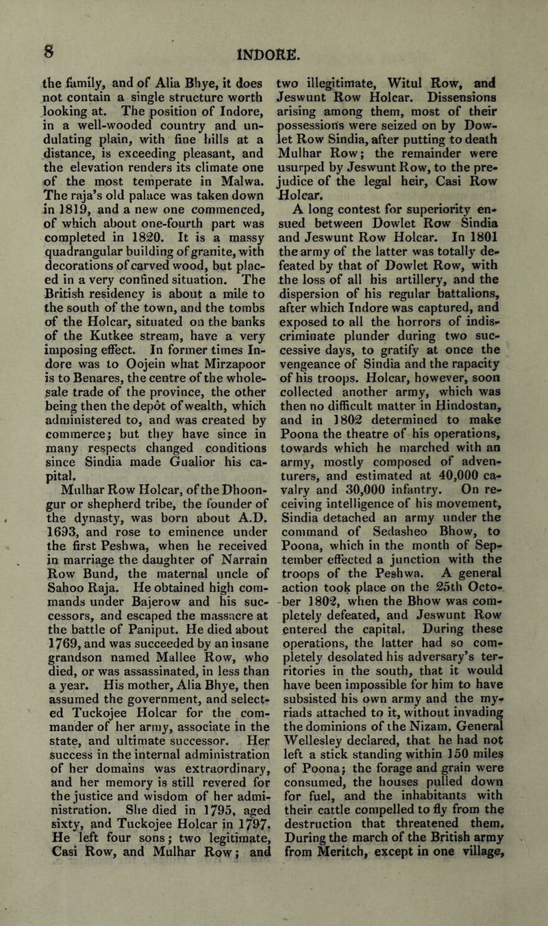 the flimily, and of Alia Bhye, it does not contain a single structure worth looking at. The position of Indore, in a well-wooded country and un¬ dulating plain, with fine hills at a distance, is exceeding pleasant, and the elevation renders its climate one of the most temperate in Malwa. The raja’s old palace was taken down in 1819, and a new one commenced, of which about one-fourth part was completed in 1820. It is a massy quadrangular building of granite, with decorations of carved wood, but plac¬ ed in a very confined situation. The British residency is about a mile to the south of the town, and the tombs of the Holcar, situated on the banks of the Kutkee stream, have a very imposing effect. In former times In¬ dore was to Oojein what Mirzapoor is to Benares, the centre of the whole¬ sale trade of the province, the other being then the depot of wealth, which administered to, and was created by commerce; but they have since in many respects changed conditions since Sindia made Gualior his ca¬ pital. Mulhar Row Holcar, of the Dhoon- gur or shepherd tribe, the founder of the djmasty, was born about A,D. 1693, and rose to eminence under the first Peshwa, when he received in marriage the daughter of Narrain Row Bund, the maternal uncle of Sahoo Raja. He obtained high com¬ mands under Bajerovv and his suc¬ cessors, and escaped the massacre at the battle of Paniput. He died about 1769, and was succeeded by an insane grandson named Mallee Row, who died, or was assassinated, in less than a year. His mother. Alia Bhye, then assumed the government, and select¬ ed Tuckojee Holcar for the com¬ mander of her army, associate in the state, and ultimate successor. Her success in the internal administration of her domains was extraordinary, and her memory is still revered for the justice and wisdom of her admi¬ nistration. She died in 1795, aged sixty, and Tuckojee Holcar in 1797* He left four sons; two legitimate, Casi Row, and Mulhar Row; and two illegitimate, Witul Row, and Jeswunt Row Holcar. Dissensions arising among them, most of their possessions were seized on by Dow- let Row Sindia, after putting to death Mulhar Row; the remainder were usurped by Jeswunt Row, to the pre¬ judice of the legal heir, Casi Row Holcar, A long contest for superiority en¬ sued between Dowlet Row Sindia and Jeswunt Row Holcar. In 1801 the army of the latter was totally de¬ feated by that of Dowlet Row, with the loss of all his artillery, and the dispersion of his regular battalions, after which Indore was captured, and exposed to all the horrors of indis¬ criminate plunder during two suc¬ cessive days, to gratify at once the vengeance of Sindia and the rapacity of his troops. Holcar, however, soon collected another army, which was then no difficult matter in Hindustan, and in 1802 determined to make Poona the theatre of his operations, towards which he marched with an army, mostly composed of adven¬ turers, and estimated at 40,000 ca¬ valry and 30,000 infantry. On re¬ ceiving intelligence of his movement, Sindia detached an army under the command of Sedasheo Bhow, to Poona, which in the month of Sep¬ tember effected a junction with the troops of the Peshwa. A general action took place on the 25th Octo- -ber 1802, when the Bhow was com¬ pletely defeated, and Jeswunt Row entered the capital. During these operations, the latter had so com¬ pletely desolated his adversary’s ter¬ ritories in the south, that it would have been impossible for him to have subsisted his own army and the my¬ riads attached to it, without invading the dominions of the Nizam. General Wellesley declared, that he had not left a stick standing within 150 miles of Poona; the forage and grain were consumed, the houses pulled down for fuel, and the inhabitants with their cattle compelled to fly from the destruction that threatened them. During the march of the British arnay from Meritch, except in one village.