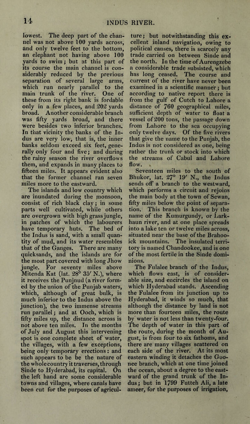 lowest. The deep part of the chan¬ nel was not above 100 yards across, and only twelve feet to the bottom, an elephant not having above 100 yards to swim; but at this part of its course the main channel is con¬ siderably reduced by the previous separation of several large arms, which run nearly parallel to the main trunk of the river. One of these from its right bank is fordable only in a few places, and 202 yards broad. Another considerable branch was fifty yards broad, and there were besides two inferior branches. In that vicinity the banks of the In¬ dus are very low^ that is, the inner banks seldom exceed six feet, gene¬ rally only four and five; and during the rainy season the river overflows them, and expands in many places to fifteen miles. It appears evident also that the former channel ran seven miles more to the eastward. The islands and low country which are inundated during the monsoon, consist of rich black clay; in some parts well cultivated, while others are overgrown with high grass jungle, in patches of which the labourers have temporary huts. The bed of the Indus is sand, with a small quan¬ tity of mud, and its water resembles that of the Ganges. There are many quicksands, and the islands are for the most part covered with long Jhow jungle. For seventy miles above Mitenda Kat (lat. 28° 35' N.), where it receives the Punjnud (a river form¬ ed by the union of the Punjab waters, which, although of great bulk, is much inferior to the Indus above the junction), the two immense streams run parallel; and at Ooch, which is fifty miles up, the distance across is not above ten miles. In the months of July and August this intervening spot is one complete sheet of water, the villages, w'ith a few exceptions, being only temporary erections: and such appears to be be the nature of the whole country it traverses, through Sinde to Hyderabad, its capital. On the left hand are some considerable towns and villages, where canals have been cut for the purposes of agricul¬ ture; but notwithstanding this ex¬ cellent inland navigation, owing to political causes, there is scarcely any trade carried on between Sinde and the north. In the time of Aurengzebe a considerable trade subsisted, which has long ceased. The course and current of the river have never been examined in a scientific manner; but according to native report there is from the gulf of Cutch to Lahore a distance of 760 geographical miles, sufficient depth of water to float a vessel of 200 tons, the passage down from Lahore to the sea occupying only twelve days. Of the five rivers that give the name to the Punjab, the Indus is not considered as one, being rather the trunk or stock into which the streams of Cabul and Lahore flow. Seventeen miles to the south of Bhukor, lat. 27° 19' N., the Indus sends off a branch to the westward, which performs a circuit and rejoins the main body at the town of Sewan, fifty miles below the point of separa¬ tion. This branch is known by the name of the Kumurgundy, or Lark- haun river, and at one place spreads into a lake ten or twelve miles across, situated near the base of the Brahoo- ick mountains. The insulated terri¬ tory is named Chandookee, and is one of the most fertile in the Sinde domi¬ nions. The Fulalee branch of the Indus, which flows east, is of consider¬ able size, and encircles the island on which Hyderabad stands. Ascending the Fulalee from its junction up to Hyderabad, it winds so much, that although the distance by land is not more than fourteen miles, the route by'water is not less than twenty-four. The depth of water in this part of the route, during the month of Au¬ gust, is from four to six fathoms, and there are many villages scattered on each side of the river. At its most eastern winding it detaches the Goo- nee branch, which at one time joined the ocean, about a degree to the east¬ ward of the grand trunk of the In¬ dus; but in 1799 Futteh Ali, a late ameer, for the purposes of irrigation,
