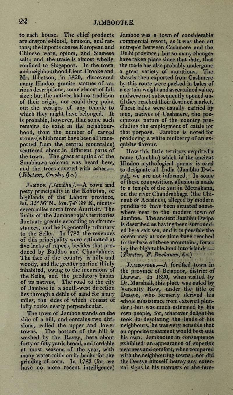 ^-2 to ejich house. The chief products are dragonVblood, benzoin, and rat¬ tans; the imports coarse European and Chinese ware, opium, and Siamese salt; and the trade is almost wholly confined to Singapoor, In the town and neighbourhood Lieut. Crooke and Mr. Ibbetson, in 1820, discovered many Hindoo granite statues of va¬ rious descriptions, some’almost of full size : but the natives had no tradition of their origin, nor could they point out the vestiges of any temple to which they might have belonged. It is probable, however, that some such remains do exist in the neighbour¬ hood, from the number of carved stones (which must have been all trans¬ ported from the central mountains) scattered about in different parts of the town. The great eruption of the Sumbhawa volcano was heard here, and the trees covered with ashes.— {^IbheUoriy Crooke, § c.) Jamboe (Jambhu).—A town and petty principality in the Kohistan, or highlands of the Lahore province, lat. 32° 56'N., Ion. 74° 38' E., ninety- seven miles north from Amritsir. The limits of the Jamboe raja’s territories fluctuate greatly according to circum¬ stances, and be is generally tributary to the Seiks. In 1783 the revenues of this principality were estimated at five lacks of rupees, besides that pro¬ duced by Buddoo and Chandahnee, The face of the country is hilly and w'oody, and the greater portion thinly inhabited, owing to the incursions of the Seiks, and the predatory habits of its natives. The road to the city of Jamboe in a south-west direction lies through a defile of sand for many miles, the sides of which consist of lofty rocks nearly perpendicular. The town of Jamboe stands on the side of a hill, and contains two divi¬ sions, called the upper and lower towms. The bottom of the hill is washed by the Ravey, here about forty or fifty yards broad, and fordable at most seasons of the year, with many water-mills on its banks for the grinding of corn. In 1783 (for we Save no more recent intelligence) Jamboe was a town of considerable commercial resort, as it was then an entrepot between Cashmere and the Delhi province; but so many changes have taken place since that date, that the trade has also probably undergone a great variety of mutations. The shawls then exported from Cashmere by this route were packed in bales of a certain weight and ascertained value, andwere not subsequently opened un¬ til they reached their destined market. These bales were usually carried by men, natives of Cashmere, the pre¬ cipitous nature of the country pre¬ cluding the employment of cattle for that purpose. Jamboe is noted for producing a w'hite mulberry of an ex¬ quisite flavour. How this little territory acquired a name (Jambhu) which in the ancient Hindoo mythological poems is nsed to designate all India (Jambhu Dwi- pa), we are not informed. In some of these compositions allusion is made to a temple of the sun in Metrabana, on the river Chandrabhaga (the Chi- naub or Acesines), alleged by modern pundits to have been situated some¬ where near to the modern town of Jamboe. The ancient Jambhu Dw ipa is described as having been surround¬ ed by a salt sea, and it is possible the ocean may at one time have reached to the base of these mountains, form¬ ing the high table-land into islands.— {Forster, F, Buchanan, ^ Jambootee.—A fortified town in the province of Bejapoor, district of Darwar. In 1820, when visited by Dr. Marshall, this place was ruled'by Vencatty Row% under the title of Dessye, who formerly derived his whole subsistence from external plun¬ der : -.but was much esteemed by his own people, for, whatever delighthe took inf desolating the lands of his neighbours, he was very sensible that an opposite treatment would best suit his own. Jambootee in consequence exhibited an appearance of Superior neatness and comfort, when compared with the neighbouring towns ; nor did the Dessye himself betray any exter¬ nal signs in his manners of the fero-