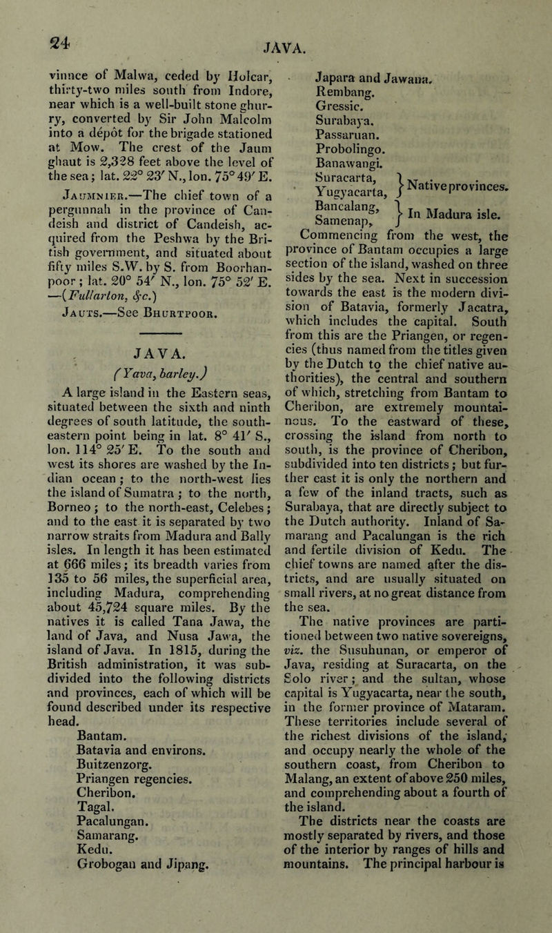 vinnce of Malwa, ceded by IJoIcar, thirty-two miles south from Indore, near which is a well-built stone ghiir- ry, converted by Sir John Marcolm into a depot for the brigade stationed at Mow. The crest of the Jaum ghaut is 2,328 feet above the level of the sea; lat. 22° 23' N., Ion. 75°49' E. Jaumnier.—The chief town of a pergnnnah in the province of Can- deish and district of Candeish, ac¬ quired from the Peshwa by the Bri¬ tish government, and situated about fifty miles S.W. by S. from Boorhan- poor ; lat. 20° 54' N., Ion. 75° 52' E. —{Fullarton, 4'c.) Jauts.—See Bhurtpook. , JAVA. f Yava, barley.) A large island in the Eastern seas, situated between the sixth and ninth degrees of south latitude, the south¬ eastern point being in lat. 8° 41' S., Ion. 114° 25'E. To the south and west its shores are washed bj^ the In¬ dian ocean ; to the north-west lies the island of Sumatra ; to the north, Borneo ; to the north-east, Celebes; and to the east it is separated by two narrow straits from Madura and Bally isles. In length it has been estimated at 666 miles; its breadth varies from 135 to 56 miles, the superficial area, including Madura, comprehending about 45,724 square miles. By the natives it is called Tana Jawa, the land of Java, and Nusa Jawa, the island of Java. In 1815, during the British administration, it was sub¬ divided into the following districts and provinces, each of which will be found described under its respective head. Bantam. Batavia and environs. Buitzenzorg. Priangen regencies. Cheribon. Tagal. Pacalungan. Samarang. Kedu. Grobogau and Jipang. Japara and Jawaua Rembang. Gressic. Surabaya. Passaruan. Probolingo. Banawangi. Suracarta, Native provinces, ’} In Madura isle. Y ugyacarta, Bancalang, Samenap, Commencing from the west, the province of Bantam occupies a large section of the island, washed on three sides by the sea. Next in succession towards the east is the modern divi¬ sion of Batavia, formerly Jacatra, which includes the capital. South from this are the Priangen, or regen¬ cies (thus named from the titles given by the Dutch to the chief native au¬ thorities), the central and southern of which, stretching from Bantam to Cheribon, are extremely mountai¬ nous. To the eastward of these, crossing the island from north to south, is the province of Cheribon, subdivided into ten districts; but fur¬ ther east it is only the northern and a few of the inland tracts, such as Surabaya, that are directly subject to the Dutch authority. Inland of Sa¬ marang and Pacalungan is the rich and fertile division of Kedu. The chief towns are named after the dis¬ tricts, and are usually situated on small rivers, at no great distance from the sea. The native provinces are parti¬ tioned between two native sovereigns, viz. the Susuhunan, or emperor of Java, residing at Suracarta, on the Solo river; and the sultan, whose capital is Yugyacarta, near the south, in the former province of Mataram. These territories include several of the richest divisions of the island; and occupy nearly the whole of the southern coast, from Cheribon to Malang, an extent of above 250 miles, and comprehending about a fourth of the island. The districts near the coasts are mostly separated by rivers, and those of the interior by ranges of hills and mountains. The principal harbour is