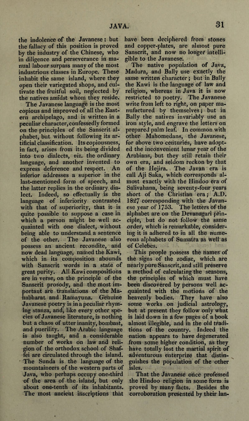 the indolence of the Javanese: but the fallacy of this position is proved by the industry of the Chinese, who in diligence and perseverance in ma¬ nual labour surpass many of the most industrious classes in Europe. These inhabit the same island, where they open their variegated shops, and cul¬ tivate the fruitful soil, neglected by the natives amfdst whom they reside. The Javanese language is the most copious and improved of all the East¬ ern archipelago, and is written in a peculiar character,confessedly formed on the principles of the Sanscrit al¬ phabet, but without following its ar¬ tificial classification. Its copiousness, in fact, arises from its being divided into two dialects, viz. the ordinary language, and another invented to express deference and respect. An inferior addresses a superior in the last-mentioned form of speech, and the latter replies in the ordinary dia¬ lect. Indeed, so effectually is the language of inferiority contrasted with that of superiority, that it is quite possible to suppose a case in which a person might be well ac¬ quainted with one dialect, without being able to understand a sentence of the other. The Javanese also possess an ancient recondite, and now dead language, named the Kawi, which in its composition abounds with Sanscrit words in a state of great puHty. All Kawi compositions are in verse, on the principle of the Sanscrit prosody, and the lAost im¬ portant are translations of the Ma- habharat and Ramayuna. Genuine Javanese poetry is in a peculiar rhym¬ ing stanza, and, like every other spe¬ cies of Javanese literature, is nothing but a chaos of utter inanity, bombast, and puerility. The Arabic language is also taught, and a considerable number of works on law and reli¬ gion of the orthodox school of Shaf- fei are circulated through the island. ' The Sunda is the language of the mountaineers of the western parts of Java, who perhaps occupy one-third of the ai’ea of the island, but only about one-tenth of its inhabitants. The most ancient inscriptions that have been deciphered from stones and copper-plates, are almost pure Sanscrit, and now no longer intelli-. gible to the Javanese. The native population of Java, Madura, and Bally use exiictly the same written character; but in Bally the Kawi is the language of law and religion, whereas in Java it is now restricted to poetry. The Javanese write from left to right, on paper ma¬ nufactured by themselves; but in Bally the natives invariably use an iron style, and engrave the letters on prepared palm leaf. In common with other Mahomedans, the Javanese, for above two centuries, have adopt¬ ed the inconvenient lunar year of the Arabians, but they still retain their own era, and seldom reckon by that of the Hejira. The Javan era is call Aji Saka, which corresponds al¬ most exactly with the Hindoo era of Salivahana, being seventy-four years short of the Christian era; A.D. 18^7 corresponding with the Javan¬ ese year of 1753. The letters of the alphabet are on the Devanagari prin¬ ciple, but do not follow the same order, which is remarkable, consider¬ ing it is adhered to in all the nume¬ rous alphabets of Sumatra as well as of Celebes. This people possess the hamesr of the signs of the zodiac, which are nearly pure Sanscrit, and still preserve a method of calculating the seasons, the principles of which must have been discovered by persons well ac¬ quainted with the motions of the heavenly bodies. They have also some works on judicial astrology, but at present they follow only what is laid down in a few pages of a book almost illegible, and in the old tradi¬ tions of the country. Indeed the nation appears to have degenerated from some higher condition, as they have totally lost the martial spirit of adventurous enterprize that distin¬ guishes the population of the other isles. That the Javanese once professed the Hindoo religion in some form is proved by many facts. Besides the corroboration presented by their Ian-