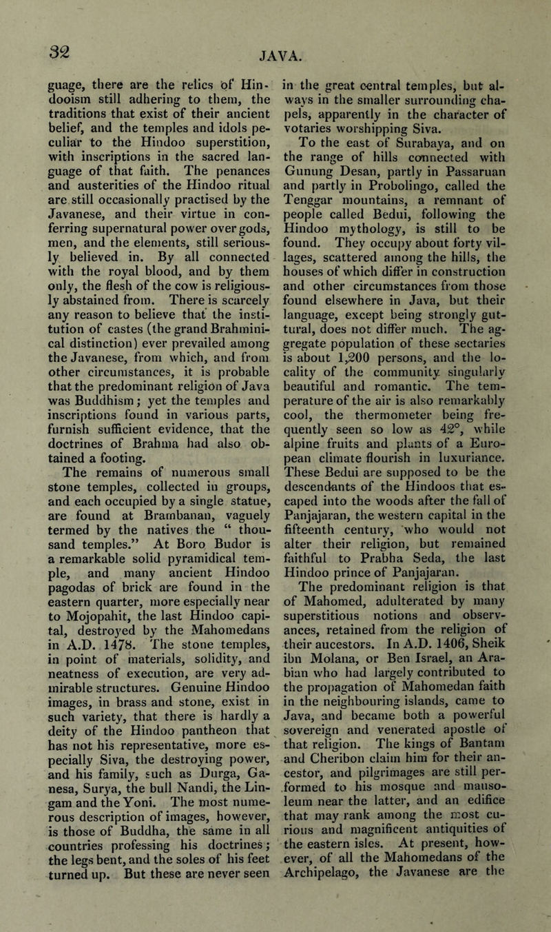 guage, there are the relics bf Hin- dooism still adhering to them, the traditions that exist of their ancient belief, and the temples and idols pe¬ culiar to the Hindoo superstition, with inscriptions in the sacred lan¬ guage of that faith. The penances and austerities of the Hindoo ritual are still occasionally practised by the Javanese, and their virtue in con¬ ferring supernatural power over gods, men, and the elements, still serious¬ ly believed in. By all connected with the royal blood, and by them only, the flesh of the cow is religious¬ ly abstained from. There is scarcely any reason to believe that the insti¬ tution of castes (the grand Brahmini- cal distinction) ever prevailed among the Javanese, from which, and from other circumstances, it is probable that the predominant religion of Java was Buddhism; yet the temples and inscriptions found in various parts, furnish sufficient evidence, that the doctrines of Brahma had also ob¬ tained a footing. The remains of numerous small stone temples, collected in groups, and each occupied by a single statue, are found at Brarnbanan, vaguely termed by the natives the “ thou¬ sand temples.” At Boro Budor is a remarkable solid pyramidical tem¬ ple, and many ancient Hindoo pagodas of brick are found in the eastern quarter, more especially near to Mojopahit, the last Hindoo capi¬ tal, destroyed by the Mahomedans in A.D. 1478. The stone temples, in point of materials, solidity, and neatness of execution, are very ad¬ mirable structures. Genuine Hindoo images, in brass and stone, exist in such variety, that there is hardly a deity of the Hindoo pantheon that has not his representative, more es¬ pecially Siva, the destroying power, and his family, such as Durga, Ga- nesa, Surya, the bull Nandi, the Lin- gam and the Yoni. The most nume¬ rous description of images, however, is those of Buddha, the same in all countries professing his doctrines; the legs bent, and the soles of his feet turned up. But these are never seen in the great central temples, but al¬ ways in the smaller surrounding cha¬ pels, apparently in the character of votaries worshipping Siva. To the east of Surabaya, and on the range of hills connected with Gunung Desan, partly in Passaruan and partly in Probolingo, called the Tenggar mountains, a remnant of people called Bedui, following the Hindoo mythology, is still to be found. They occupy about forty vil¬ lages, scattered among the hills, the houses of which differ in construction and other circumstances from those found elsewhere in Java, but their language, except being strongly gut¬ tural, does not differ much. The ag¬ gregate population of these sectaries is about 1,200 persons, and the lo¬ cality^ of the community singularly beautiful and romantic. The tem¬ perature of the air is also remarkably cool, the thermometer being fre¬ quently seen so low as 42°, while alpine fruits and plants of a Euro¬ pean climate flourish in luxuriance. These Bedui are supposed to be the descendants of the Hindoos that es¬ caped into the woods after the fall of Panjajaran, the western capital in the fifteenth century, who would not alter their religion, but remained faithful to Prabha Seda, the last Hindoo prince of Panjajaran. The predominant religion is that of Mahomed, adulterated by many superstitious notions and observ¬ ances, retained from the religion of their ancestors. In A.D. 1406, Sheik ibn Molana, or Ben Israel, an Ara¬ bian who had largely contributed to the propagation of Mahomedan faith in the neighbouring islands, came to Java, and became both a powerful sovereign and venerated apostle of that religion. The kings of Bantam and Cheribon claim him for their an¬ cestor, and pilgrimages are still per¬ formed to his mosque and mauso¬ leum near the latter, and an edifice that may rank among the most cu¬ rious and magnificent antiquities of the eastern isles. At present, how¬ ever, of all the Mahomedans of the Archipelago, the Javanese are the