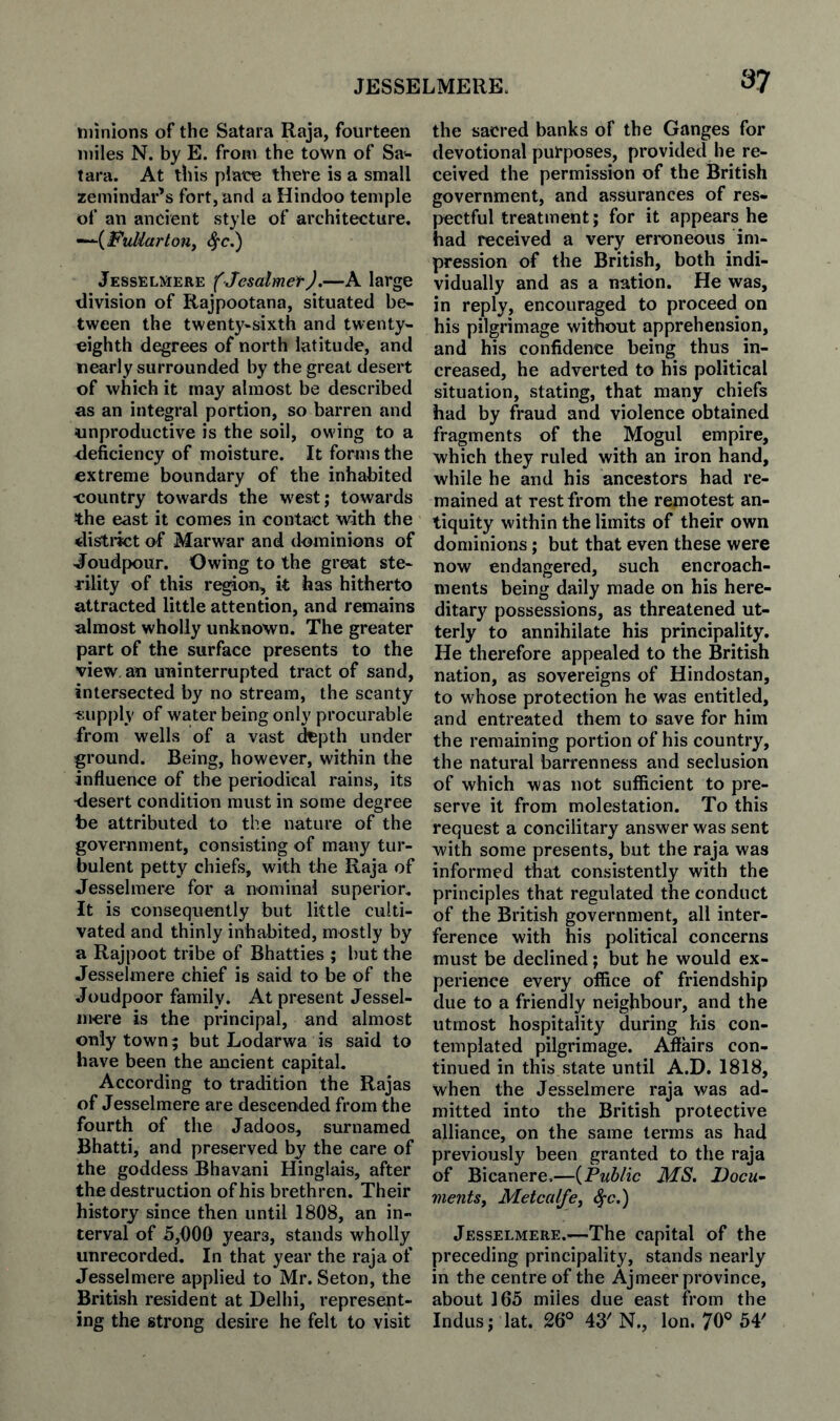 JESSELMERE. 3-7 minions of the Satara Raja, fourteen miles N. by E. from the town of Sa^ tara. At this plaice there is a small zemindar’s fort, and a Hindoo temple of an ancient style of architecture. Jesselmere (Jcsalmef J.—A large division of Rajpootana, situated be¬ tween the twent^^-sixth and twenty- eighth degrees of north latitude, and nearly surrounded by the great desert of which it may almost be described as an integral portion, so barren and unproductive is the soil, owing to a deficiency of moisture. It forms the extreme boundary of the inhabited eountry towards the west; towards the east it comes in contact with the distinct of Marwar and dominions of Joudpour. Owing to the great ste¬ rility of this region, it has hitherto attracted little attention, and remains almost wholly unknown. The greater part of the surface presents to the view, an uninterrupted tract of sand, intersected by no stream, the scanty supply of water being only procurable from wells of a vast ^pth under ground. Being, however, within the influence of the periodical rains, its desert condition must in some degree be attributed to the nature of the government, consisting of many tur¬ bulent petty chiefs, with the Raja of Jesselmere for a nominal superior. It is consequently but little culti¬ vated and thinly inhabited, mostly by a Rajpoot tribe of Bhatties ; but the Jesselmere chief is said to be of the Joudpoor family. At present Jessel¬ mere is the principal, and almost only town; but Lodarwa is said to have been the ancient capital. According to tradition the Rajas of Jesselmere are descended from the fourth of the Jadoos, surnamed Bhatti, and preserved by the care of the goddess Bhavani Hinglais, after the destruction of his brethren. Their history since then until 1808, an in¬ terval of 5,000 years, stands wholly unrecorded. In that year the raja of Jesselmere applied to Mr. Seton, the British resident at Delhi, represent¬ ing the strong desire he felt to visit the sacred banks of the Ganges for devotional purposes, provided he re¬ ceived the permission of the British government, and assurances of res¬ pectful treatment; for it appears he had received a very erroneous im¬ pression of the British, both indi¬ vidually and as a nation. He was, in reply, encouraged to proceed on his pilgrimage without apprehension, and his confidence being thus in¬ creased, he adverted to his political situation, stating, that many chiefs had by fraud and violence obtained fragments of the Mogul empire, which they ruled with an iron hand, while he and his ancestors had re¬ mained at rest from the remotest an¬ tiquity within the limits of their own dominions; but that even these were now endangered, such encroach¬ ments being daily made on his here¬ ditary possessions, as threatened ut¬ terly to annihilate his principality. He therefore appealed to the British nation, as sovereigns of Hindostan, to whose protection he was entitled, and entreated them to save for him the remaining portion of his country, the natural barrenness and seclusion of which was not sufficient to pre¬ serve it from molestation. To this request a concilitary answer was sent with some presents, but the raja was informed that consistently with the principles that regulated the conduct of the British government, all inter¬ ference with his political concerns must be declined; but he would ex¬ perience every office of friendship due to a friendly neighbour, and the utmost hospitality during his con¬ templated pilgrimage. Aflairs con¬ tinued in this state until A.D. 1818, when the Jesselmere raja was ad¬ mitted into the British protective alliance, on the same terms as had previously been granted to the raja of Bicanere,—{Public MS. JDocu^ meritsy Metcalfe, ^c.) Jesselmere.—The capital of the preceding principality, stands nearly in the centre of the Ajmeer province, about 165 miles due east from the Indus; lat. 26® 43'N., Ion. 70® 54'