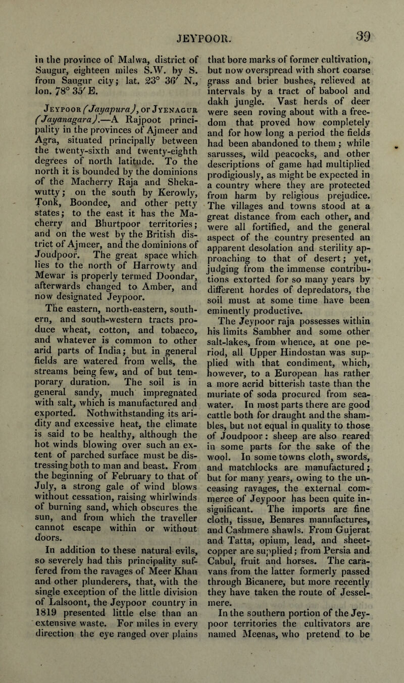 in the province of Malwa, district of Saugur, eighteen miles S.W. by S. from Saugur city; lat. 23° 36' N., Ion. 78° 35'E. Jeypoor^''Jayapurajy or Jyenaguii (Jayanagara).—A Rajpoot princi¬ pality in the provinces of Ajmeer and Agra, situated principally between the twentj'-sixth and twenty-eighth degrees of north latitude. To the north it is bounded by the dominions of the Macherry Raja and Sheka- wuttyj on the south by Kerowly, Tonk, Boondee, and other petty states; to the east it has the Ma¬ cherry and Bhurtpoor territories; and on the west by the British dis¬ trict of Ajmeer, and the dominions of Joudpoon The great space which lies to the north of Harrowty and Mewar is properly termed Doondar, afterwards changed to Amber, and now designated Jeypoor. The eastern, north-eastern, south¬ ern, and south-western tracts pro¬ duce wheat, cotton, and tobacco, and whatever is common to other arid parts of India; but in general fields are watered from wells, the streams being few, and of but tem¬ porary duration. The soil is in general sandy, much impregnated with salt, which is manufactured and exported. Nothwithstanding its ari¬ dity and excessive heat, the climate is said to be healthy, although the hot winds blowing over such an ex¬ tent of parched surface must be dis¬ tressing both to man and beast. From the beginning of February to that of July, a strong gale of wind blows without cessation, raising whirlwinds of burning sand, which obscures the sun, and from which the traveller cannot escape within or without doors. In addition to these natural evils, so severely had this principality suf¬ fered from the ravages of Meer Khan and other plunderers, that, with the single exception of the little division of Lalsoont, the Jeypoor country in 1819 presented little else than an extensive waste. For miles in every direction the eye ranged over plains that bore marks of former cultivation, but now overspread with short coarse grass and brier bushes, relieved at intervals by a tract of babool and dakh jungle. Vast herds of deer were seen roving about with a free¬ dom that proved how completely and for how long a period the fields had been abandoned to them ; while sarusses, wild peacocks, and other descriptions of game had multiplied prodigiously, as might be expected in a country where they are protected from harm by religious prejudice. The villages and towns stood at a great distance from each other, and were all fortified, and the general aspect of the country presented an apparent desolation and sterility ap¬ proaching to that of desert; yet, judging from the immense contribu¬ tions extorted for so many years by different hordes of depredators, the soil must at some time have been eminently productive. The Jeypoor raja possesses within his limits Sambher and some other salt-lakes, from whence, at one pe¬ riod, all Upper Hindostan was sup¬ plied with that condiment, which, however, to a European has rather a more acrid bitterish taste than the muriate of soda procured from sea¬ water. In most parts there are good cattle both for draught and the sham¬ bles, but not equal in quality to those of Joudpoor: sheep are also reared in some parts for the sake of the wool. In some towns cloth, swords, and matchlocks are manufactured; but for many years, owing to the un¬ ceasing ravages, the external com¬ merce of Jeypoor has been quite in¬ significant. The imports are fine cloth, tissue, Benares manufactures, and Cashmere shawls. From Gujerat and Tatta, opium, lead, and sheet- copper are supplied; from Persia and Cabul, fruit and horses. The cara¬ vans from the latter formerly passed through Bicanere, but more recently they have taken the route of Jessel- mere. In the southern portion of the Jey¬ poor territories the cultivators are named JNIeenas, who pretend to be