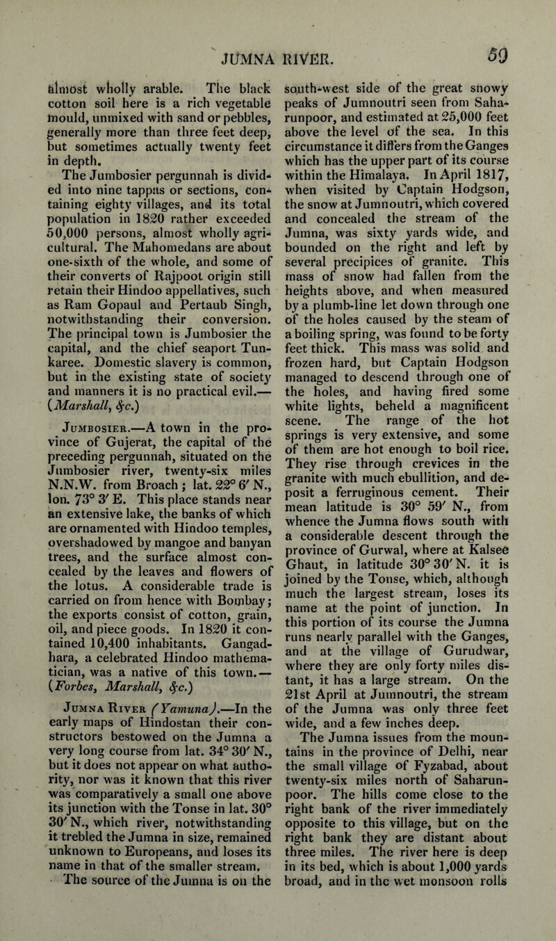 JUMNA RIVER. 50 felniost wholly arable. The black cotton soil here is a rich vegetable mould, unmixed with sand or pebbles, generally more than three feet deep, but sometimes actually twenty feet in depth. The Jumbosier pergunnah is divid¬ ed into nine tappas or sections, con¬ taining eighty villages, and its total population in 1820 rather exceeded 50,000 persons, almost wholly agri¬ cultural. The Muhomedans are about one-sixth of the whole, and some of their converts of Rajpoot origin still retain their Hindoo appellatives, such as Ram Gopaul and Pertaub Singh, notwithstanding their conversion. The principal town is Jumbosier the capital, and the chief seaport Tun- karee. Domestic slavery is common, but in the existing state of society and manners it is no practical evil.— {Marshall^ ^c.) Jumbosier.—A town in the pro¬ vince of Gujerat, the capital of the preceding pergunnah, situated on the Jumbosier river, twenty-six miles N.N.W. from Broach j lat. 22° 6' N., Ion. 73° 3' E. This place stands near an extensive lake, the banks of which are ornamented with Hindoo temples, overshadowed by mangoe and banyan trees, and the surface almost con¬ cealed by the leaves and flowers of the lotus. A considerable trade is carried on from hence with Bombay; the exports consist of cotton, grain, oil, and piece goods. In 1820 it con¬ tained 10,400 inhabitants. Gangad- hara, a celebrated Hindoo mathema¬ tician, was a native of this town.— {Forbesj Marshall, ^c.') Jumna River ( YamunaJ.—In the early maps of Hindostan their con¬ structors bestowed on the Jumna a very long course from lat. 34° 30' N., but it does not appear on what autho¬ rity, nor was it known that this river was comparatively a small one above its junction with the Tonse in lat. 30° 30' N., which river, notwithstanding it trebled the Jumna in size, remained unknown to Europeans, and loses its name in that of the smaller stream. The source of the Jumna is on the south-west side of the great snowy peaks of Jumnoutri seen from Saha- runpoor, and estimated at 25,000 feet above the level of the sea. In this circumstance it differs from the Ganges which has the upper part of its course within the Himalaya, In April 1817, when visited by Captain Hodgson, the snow at Jumnoutri, which covered and concealed the stream of the Jumna, was sixty yards wide, and bounded on the right and left by several precipices of granite. This mass of snow had fallen from the heights above, and when measured by a plumb-line let down through one of the holes caused by the steam of a boiling spring, was found to be forty feet thick. This mass was solid and frozen hard, but Captain Hodgson managed to descend through one of the holes, and having fired some white lights, beheld a magnificent scene. The range of the hot springs is very extensive, and some of them are hot enough to boil rice. They rise through crevices in the granite with much ebullition, and de¬ posit a ferruginous cement. Their mean latitude is 30° 59' N., from whence the Jumna flows south with a considerable descent through the province of Gurwal, where at Kalsee Ghaut, in latitude 30°30'N. it is joined by the Tonse, which, although much the largest stream, loses its name at the point of junction. In this portion of its course the Jumna runs nearly parallel with the Ganges, and at the village of Gurudwar, where they are only forty miles dis¬ tant, it has a large stream. On the 21st April at Jumnoutri, the stream of the Jumna was only three feet wide, and a few inches deep. The Jumna issues from the moun¬ tains in the province of Delhi, near the small village of Fyzabad, about twenty-six miles north of Saharun- poor. The hills come close to the right bank of the river immediately opposite to this village, but on the right bank they are distant about three miles. The river here is deep in its bed, which is about 1,000 yards broad, and in the wet monsoon rolls