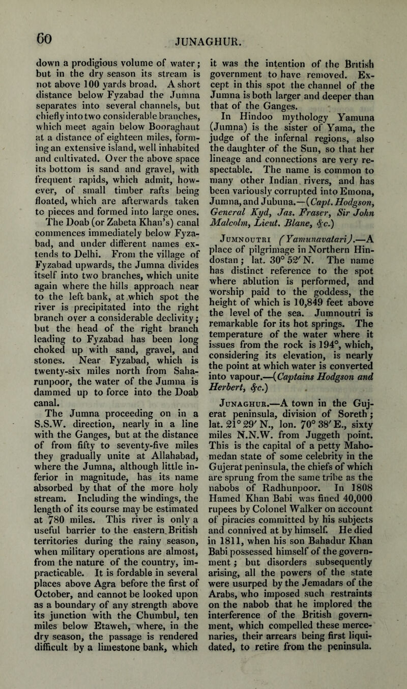 JUNAGHUR. down a prodigious volume of water; but in the dry season its stream is not above 100 yards broad* A short distance below Fyzabad the Jumna separates into several channels, but chiefly into two considerable branches, which meet again below Booraghaut at a distance of eighteen miles, form¬ ing an extensive island, well inhabited and cultivated. Over the above space its bottom is sand and gravel, with frequent rapids, which admit, how¬ ever, of small timber rafts being floated, which are afterwards taken to pieces and formed into large ones. The Doab (or Zabeta Khan’s) canal commences immediately below Fyza¬ bad, and under different names ex¬ tends to Delhi. From the village of Fyzabad upwards, the Jumna divides itself into two branches, which unite again where the hills approach near to the left bank, at which spot the river is precipitated into the right branch over a considerable declivity; but the head of the right branch leading to Fyzabad has been long choked up with sand, gravel, and stones. Near Fyzabad, which is twenty-six miles north from Saha- runpoor, the water of the Jumna is dammed up to force into the Doab canal. The Jumna proceeding on in a S.S.W. direction, nearly in a line with the Ganges, but at the distance of from fifty to seventy-five miles they gradually unite at Allahabad, where the Jumna, although little in¬ ferior in magnitude, has its name absorbed by that of the more holy stream. Including the windings, the length of its course may be estimated at 780 miles. This river is only a useful barrier to the eastern. British territories during the rainy season, when military operations are almost, from the nature of the country, im¬ practicable. It is fordable in several places above Agra before the first of October, and cannot be looked upon as a boundary of any strength above its junction with the Chumbul, ten miles below Etaweh, where, in the dry season, the passage is rendered difficult by a limestone bank, which it was the intention of the British government to have removed. Ex¬ cept in this spot the channel of the Jumna is both larger and deeper than that of the Ganges. In Hindoo mythology Yamuna (Jumna) is the sister of Yama, the judge of the infernal regions, also the daughter of the Sun, so that her lineage and connections are very re¬ spectable. The name is common to many other Indian rivers, and has been variously corrupted intoEmona, Jumna, and Jubuna.—(Cap/. Hodgson, General Kyd, Jas. Hraser, Sir John Malcolm, Lieut, Blane, ^c.) JuMNOuTRi f Yamunavatari).—A place of pilgrimage in Northern Hin- dostan ; lat. 30° 52' N. The name has distinct reference to the spot where ablution is performed, and worship paid to the goddess, the height of which is 10,849 feet above the level of the sea. Jumnoutri is remarkable for its hot springs. The temperature of the water where it issues from the rock is 194°, which, considering its elevation, is nearly the point at which water is converted into vapour.—{Captains Hodgson and Herbert, ^c.) JuNAGHUB.—A town in the Guj- erat peninsula, division of Soreth ; lat. 21° 29'N., Ion. 70°38'E., sixty miles N.N.W. from Juggeth point. This is the capital of a petty Maho- medan state of some celebrity in the Gujerat peninsula, the chiefs of which are sprung from the same tribe as the nabobs of Radhunpoor. In 1808 Hamed Khan Babi was fined 40,000 rupees by Colonel Walker on account of piracies committed by his subjects and connived at by himself. He died in 1811, when his son Bahadur Khan Babi possessed himself of the govern¬ ment ; but disorders subsequently arising, all the powers of the state were usurped by the Jemadars of the Arabs, who imposed such restraints on the nabob that he implored the interference of the British govern¬ ment, which compelled these merce¬ naries, their arrears being first liqui¬ dated, to retire from the peninsula.
