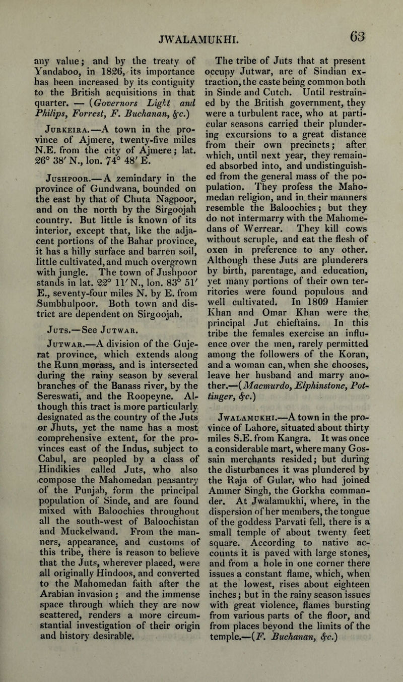 JWALAMUKHI. any value; and by the treaty of Yandaboo, in 1826, its importance has been increased by its contiguity to the British acquisitions in that quarter. — {Governors Light and Philips, Forrest, F. Buchanan, ^c.) JuRKEiRA.—A town in the pro¬ vince of Ajmere, twenty-five miles N.E. from the city of Ajmere; lat. 26° 38' N., Ion. 74° 48' E. JusHPOOR.— A zemindary in the province of Gundwana, bounded on the east by that of Chuta Nagpoor, and on the north by the Sirgoojah country. But little is known of its interior, except that, like the adja¬ cent portions of the Bahar province, it has a hilly surface and barren soil, little cultivated, and much overgrown with jungle. The town of Jushpoor stands in lat. 22° 11'N., Ion. 83° 51' E., seventy-four miles N. by E. from Sumbhulpoor. Both town and dis¬ trict are dependent on Sirgoojah. Juts.—See Jutwar. JuTWAR.—A division of the Guje- rat province, which extends along the Runn morass, and is intersected during the rainy season by several branches of the Banass river, by the Sereswati, and the Roopeyne. Al¬ though this tract is more particularly designated as the country of the Juts or Jhuts, yet the name has a most comprehensive extent, for the pro¬ vinces east of the Indus, subject to Cabul, are peopled by a class of Hindikies called Juts, who also compose the Mahomedan peasantry of the Punjab, form the principal population of Sinde, and are found mixed with Baloochies throughout all the south-west of Baloochistan and Muckelwand. From the man¬ ners, appearance, and customs of this tribe, there is reason to believe that the Juts, wherever placed, were all originally Hindoos, and converted to the Mahomedan faith after the Arabian invasion ; and the immense space through which they are now scattered, renders a more circum¬ stantial investigation of their origin and history desirable. The tribe of Juts that at present occupy Jutwar, are of Sindian ex¬ traction, the caste being common both in Sinde and Cutch. Until restrain¬ ed by the British government, they were a turbulent race, who at parti¬ cular seasons carried their plunder¬ ing excursions to a great distance from their own precincts; after which, until next year, they remain¬ ed absorbed into, and undistinguish¬ ed from the general mass of the po¬ pulation. They profess the Maho- raedan religion, and in their manners resemble the Baloochies; but they do not intermarry with the Mahome- dans of Werrear. They kill cows without scruple, and eat the flesh of oxen in preference to any other. Although these Juts are plunderers by birth, parentage, and education, yet many portions of their own ter¬ ritories were found populous and well cultivated. In 1809 Hamier Khan and Omar Khan were the, principal Jut chieftains. In this tribe the females exercise an influ¬ ence over the men, rarely permitted among the followers of the Koran, and a woman can, when she chooses, leave her husband and marry ano¬ ther.—{Macmurdo, Elphinstone, Pot~ Unger, 4’c.) JwALAMuKHi.—A town in the pro¬ vince of Lahore, situated about thirty miles S.E. from Kangra. It was once a considerable mart, where many Gos- sain merchants resided; but during the disturbances it was plundered by the Raja of Gular, who had joined Ammer Singh, the Gorkha comman¬ der. At Jwalamukhi, where, in the dispersion of her members, the tongue of the goddess Parvati fell, there is a small temple of about twenty feet square. According to native ac¬ counts it is paved with large stones, and from a hole in one corner there issues a constant flame, which, when at the lowest, rises about eighteen inches; but in the rainy season issues with great violence, flames bursting from various parts of the floor, and from places beyond the limits of the temple.—{F, Buchanan, S^c.)