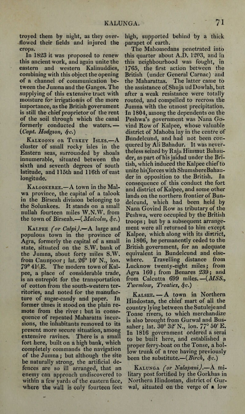 troyed them by night, as they over¬ flowed their fields and injured the crops. In 1823 it was proposed to renew this ancient work, and again unite the eastern and western Kalinuddies, combining with this object the opening of a channel of communication be¬ tween the Jumna and the Ganges. The supplying of this extensive tract with moisture for irrigation is of the more importance, as the British government is still the chief proprietor of the rent of the soil through which the canal formerly conducted the waters.— {Capt. Hodgson, ^c,) Kalkoons or Turkey Isles.—A cluster of small rocky isles in the Eastern seas, surrounded by shoals innumerable, situated between the sixth and seventh degrees of south latitude, and 115th and 116th of east longitude. Kalookeree.—A town in the Mal- wa province, the capital of a talook in the Birseah division belonging to the Solunkees. It stands on a small nullah fourteen miles W.N.W. from the town of Birseah.—{Malcolm, ^c.) Kai.pee (or Calpi).—A large and populous town in the province of Agra, formerly the capital of a small state, situated on the S.W. bank of the Jumna, about forty miles S.W. from Caunpoorj lat. 26° 10'N., Ion. 79° 41' E. The modern town of Kal- pee, a place of considerable trade, is an entrepot for the transportation of cotton from the south-western ter¬ ritories, and noted for the manufac¬ ture of sugar-candy and paper. In former times it stood on the plain re¬ mote from the river: but in conse¬ quence of repeated Maharatta incur¬ sions, the inhabitants removed to its present more secure situation, among extensive ravines. There is a small fort here, built on a high bank, which completely commands the navigation of the Jumna; but although the site be naturally strong, the artificial de¬ fences are so ill arranged, that an enemy can approach undiscovered to within a few yards of the eastern face, where the wall is only fourteen feet high, supported behind by a thick parapet of earth. The Mahomedans penetrated into this quarter about A.D. 1203, and in this neighbourhood was fought, in 1765, the first action between the British (under General Carnac) and the Maharattas. The latter came to the assistance ofShuja ud Dowlah, but after a weak resistance were totally routed, and compelled to recross the Jumna with the utmost precipitation. In 1804, among the dependents on the Peshwa’s government was Nana Go- vind Row of Kalpee, whose valuable district of Mahoba lay in the centre of Bundelcund, and had not been con¬ quered by Ali Bahadur. It was never¬ theless seized by Raja Himmut Bahau- der, as part of his jaidad under the Bri¬ tish, vvhicli induced the Kalpee chief to unite hisTorces with ShumshereBahau- der in opposition to the British. In consequence of this conduct the fort and district of Kalpee, and some other lands on the northern frontier of Bun¬ delcund, which had been held by Nana Govind Row as tributary of the Peshwa, were occupied by the British troops; but by a subsequent arrange¬ ment were all returned to him except Kalpee, which along with its district, in 1806, he permanently ceded to the British government, for an adequate equivalent in Bundelcund and else¬ where. Travelling distance from Lucknow twenty-eight miles; from Agra 160; from Benares 239; and from Calcutta 699 miles.—{MSS., Twemlow, Treaties, ^'C.) Kalsee. — A town in Northern Hindostan, the chief mart of all the country lying between the Sutuleje and Tonse rivers, to which merchandize is also brought from Gurwal and Bus- saher; lat. 30°32'N., Ion. 77°50'E. In 1816 government ordered a serai to be built here, and established a proper ferry-boat on the Tonse, a hol¬ low trunk of a tree having previously been the substitute.—{Birch, ^c.) Kalunga (or Nalapani).—A mi¬ litary post fortified by the Gorkhas in Northern Hindostan, district of Gur¬ wal, situated on the verge of a low