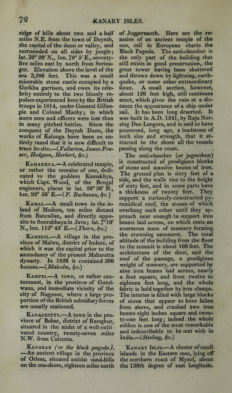 ridge of hills about two and a half miles N.E. from the town of Deyrah, the capital of the doon or valley, and surrounded on all sides by jungle; lat. 30° 20' N., Ion. 78° 5'E., seventy- five miles east by north from Serina- gur. Elevation above the level of the sea 3,286 feet. This was a small miserable stone castle occupied by a Gorkha garrison, and owes its cele¬ brity entirely to the two bloody re¬ pulses experienced here by the British troops in 1814, under General Gilles¬ pie and Colonel Manby; in which more men and officers were lost than in many pitched battles. Since the conquest of the Deyrah 'Doon, the works of Kalunga have been so en¬ tirely razed that it is now difficult to trace its site.—{Fullarton, James Fra¬ ser, Hodgson, Herbert, ^c,) Kamakhya.—A celebrated temple, or rather the remains of one, dedi¬ cated to the goddess Kamakhya, which Capt. Wood, of the Bengal engineers, places in lat. 26° 36' N., Ion. 92° 56' E.—(i^^. Buchanan, ^c.) Kamal.—A small town in the is¬ land of Madura, ten miles distant from Bancallan, and directly oppo¬ site to Sourabhaya in Java; lat. 7°i 0' N., Ion. 112° 43' F..—{Thorn, &c.) Kampeil.—A village in the pro¬ vince of Malwa, district of Indore, of which it was the capital prior to the ascendancy of the present Maharatta dynasty. In 1820 it contained 300 houses.—{Malcolm, Sfc.) Kampti.—A town, or rather can¬ tonment, in the province of Gund- wana, and immediate vicinity of the city of Nagpoor, where a large pro¬ portion of the British subsidiary forces are usually stationed. Kanachitty.—A town in the pro¬ vince of Bahar, district of Raraghur, situated in the midst of a well-culti¬ vated country, twenty-seven miles N.W. from Calcutta. Kanarak f or the black pagoda). —An ancient village in the province of Orissa, situated amidst sand-hills on the sea-shore, eighteen miles north of Juggernauth. Here are the re¬ mains of an ancient temple of the sun, call in European charts the Black Pagoda. The anti-chamber is the only part of the building that still exists in good preservation, the great tower having been shattered and thrown down by lightning, earth¬ quake, or some other extraordinary force. A small section, however, about 120 feet high, still continues erect, which gives the ruin at a dis¬ tance the appearance of a ship under sail. It has been long deserted. It was built in A.D. 1241, by Raja Nur¬ sing Deo Langora, and is said to have possessed, long ago, a loadstone of such size and strength, that it at¬ tracted to the shore all the vessels passing along the coast. The anti-chamber (or jugmohun) is constructed of prodigious blocks of stone and massive beams of iron. The ground plan is sixty feet of a side, and the walls rise to the height of sixty feet, and in some parts have a thickness of twenty feet. They support a curiously-constructed py- ramidical roof, the stones of which overhang each other until they ap¬ proach near enough to support iron beams laid across, on which rests an enormous mass of masonry forming the crowning ornament. The total altitude of the building from the floor to the summit is about 100 feet. The architecture of the door, and the roof of the passage, a prodigious weight of masonry, are supported by nine iron beams laid across, nearly a foot square, and from twelve to eighteen feet long, and the whole fabric is held together by iron clamps. The interior is filled with large blocks of stone that appear to have fallen from above, and crushed two iron beams eight inches square and twen¬ ty-one feet long; indeed the whole edifice is one of the most remarkable and indescribable to be met with in India.—{Stirling, 4'c.) Kanary Isles.—A cluster of small islands in the Eastern seas, lying off the northern coast of Mysol, about the 130th degree of east longitude.