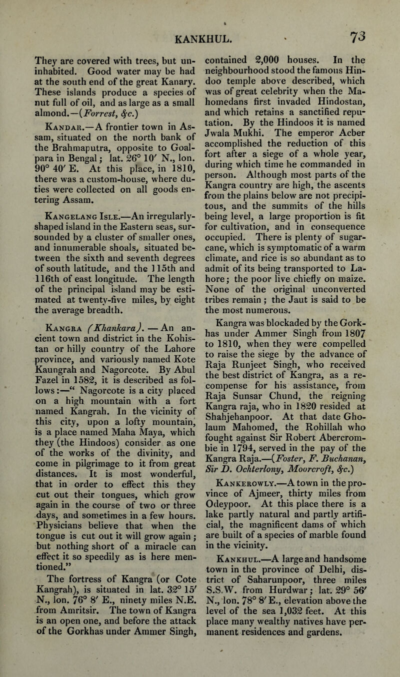 They are covered with trees, but un¬ inhabited. Good water may be had at the south end of the great Kanary. These islands produce a species of nut full of oil, and as large as a small almond.—Sfc.) Kandaii.—A frontier town in As¬ sam, situated on the north bank of the Brahmaputra, opposite to Goal- para in Bengal; lat. 26° 10' N., Ion. 90°40'E. At this place, in 1810, there was a custom-house, where du¬ ties were collected on all goods en¬ tering Assam. Kangelang Isle.—An irregularly- shaped island in the Eastern seas, sur- sounded by a cluster of smaller ones, and innumerable shoals, situated be¬ tween the sixth and seventh degrees of south latitude, and the 115th and 116th of east longitude. The length of the principal island may be esti¬ mated at twenty-five miles, by eight the average breadth. Kangra (Khankara).—An an¬ cient town and district in the Kohis- tan or hilly country of the Lahore province, and variously named Kote Kaungrah and Nagorcote. By Abul Fazel in 1582, it is described as fol¬ lows:—“ Nagorcote is a city placed on a high mountain with a fort named Kangrah. In the vicinity of this city, upon a lofty mountain, is a place named Maha Maya, which they (the Hindoos) consider as one of the works of the divinity, and come in pilgrimage to it from great distances. It is most wonderful, that in order to effect this they cut out their tongues, which grow again in the course of two or three days, and som.etimes in a few hours. Physicians believe that when the tongue is cut out it will grow again ; but nothing short of a miracle can effect it so speedily as is here men¬ tioned.” The fortress of Kangra (or Cote Kangrah), is situated in lat. 32° 15' N., Ion. 76° 8' E., ninety miles N.E. from Amritsir. The town of Kangra is an open one, and before the attack of the Gorkhas under Aramer Singh, contained 2,000 houses. In the neighbourhood stood the famous Hin¬ doo temple above described, which was of great celebrity when the Ma- homedans first invaded Hindostan, and which retains a sanctified repu¬ tation. By the Hindoos it is named Jwala Mukhi. The emperor Acber accomplished the reduction of this fort after a siege of a whole year, during which time he commanded in person. Although most parts of the Kangra country are high, the ascents from the plains below are not precipi¬ tous, and the summits of the hills being level, a large proportion is fit for cultivation, and in consequence occupied. There is plenty of sugar¬ cane, which is symptomatic of a warm climate, and rice is so abundant as to admit of its being transported to La¬ hore ; the poor live chiefly on maize. None of the original unconverted tribes remain ; the Jaut is said to be the most numerous. Kangra was blockaded by the Gork¬ has under Ammer Singh from 1807 to 1810, when they were compelled to raise the siege by the advance of Raja Runjeet Singh, who received the best district of Kangra, as a re¬ compense for his assistance, from Raja Sunsar Chund, the reigning Kangra raja, who in 1820 resided at Shahjehanpoor. At that date Gho- laum Mahomed, the Rohillah who fought against Sir Robert Abercrom¬ bie in 1794, served in the pay of the Kangra Raja.—{Foster, F. Buchanan, Sir D. Ochterlony, Moorcroft, ^c.) Kankerowly.—A town in the pro¬ vince of Ajmeer, thirty miles from Odeypoor. At this place there is a lake partly natural and partly artifi¬ cial, the magnificent dams of which are built of a species of marble found in the vicinity. Kankhul.—K large and handsome town in the province of Delhi, dis¬ trict of Saharunpoor, three miles S.S.W. from Hurdwar ; lat. 29° 56' N., Ion. 78° 8'E., elevation above the level of the sea 1,032 feet. At this place many wealthy natives have per¬ manent residences and gardens.