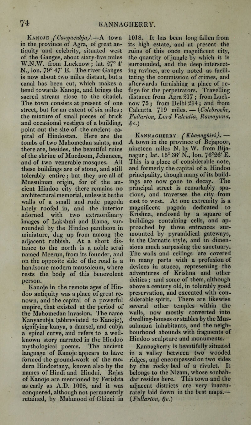 Kanoje (Canyacuhja).—A town in the province of Agra, of great an¬ tiquity and celebrity, situated west of the Ganges, about sixty-five miles W.N.W. from Lucknow ; lat. 27° 4' N., Ion, 79° 47' E. The river Ganges is now about two miles distant, but a canal has been cut, which makes a bend towards Kanoje, and brings the sacred stream close to the citadel. The town consists at present of one street, but for an extent of six miles ; the mixture of small pieces of brick and occasional vestiges of a building, point out the site of the ancient ca¬ pital of Hindostan. Here are the tombs of two Mahomedan saints, and there are, besides, the beautiful ruins of the shrine of Mucdoom, Jehaneea, and of two venerable mosques. All these buildings are of stone, and still tolerably entire; but they are all of Mussulman origin, for of the an¬ cient Hindoo city there remains no architectural memorial, unlessit bethe walls of a small and rude pagoda lately roofed in, and the interior adorned with two extraordinary images of Lakshmi and Rama, sur¬ rounded by the Hindoo pantheon in miniature, dug up from among the adjacent rubbish. At a short dis¬ tance to the north is a noble serai named Meerun, from its founder, and on the opposite side of the road is a handsome modern mausoleum, where rests the body of this benevolent person. Kanoje in the remote ages of Hin¬ doo antiquity was a place of great re¬ nown, and the capital of a powerful empire, that existed at the period of the Mahomedan invasion. The name Kanyacubja (abbreviated to Kanoje), signifying kanya, a damsel, and cubja a spinal curve, and refers to a well- known story narrated in the Hindoo mythological poems. The ancient language of Kanoje appears to have formed the ground-work of the mo¬ dern Hindostany, known also by the names of Hindi and Hindui. Rajas of Kanoje are mentioned by Ferishta as early as A.D. 1008, and it was conquered, although not permanently retained, by Mahmood of Ghizni in 1018. It has been long fallen from its high estate, and at present the ruins of this once magnificent city, the quantity of jungle by which it is surrounded, and the deep intersect¬ ing ravines, are only noted as facili¬ tating the commission of crimes, and afterwards furnishing a place of re¬ fuge for the perpetrators. Travelling distance from Agra 217; from Luck¬ now 75 ; from Delhi 214; and from Calcutta 719 miles. — {ColehrooJce, Fiillartony Lord Valentia^ Ramayuna, 8^c.) Kannagherry ^ Khanaghiri J .— A town in the province of Bejapoor, nineteen miles N. by W. from Bija- nagur ; lat. 15°36'N., Ion. 76°26'E. This is a place of considerable note, and formerly the capital of a Hindoo principality, though many of its build¬ ings are now gone to decay. The principal street is remarkably spa¬ cious, and traverses the city from east to v/est. At one extremity is a magnificent pagoda dedicated to Krishna, enclosed by a square of buildings containing cells, and ap¬ proached by three entrances sur¬ mounted by pyramidical gateways, in the Carnatic style, and in dimen¬ sions much surpassing the sanctuary. The walls and ceilings are covered in many parts with a profusion of devices in stucco, representing the adventures of Krishna and other deities ; and some of them, although above a century old, in tolerably good preservation, and executed with con¬ siderable spirit. There are likewise several other temples within the walls, now mostly converted into dwelling-houses or stables by the Mus- sulmaun inhabitants, and the neigh¬ bourhood abounds with fragments of Hindoo sculpture and monuments. Kannagherry is beautifully situated in a valley between two wooded ridges, and encompassed on two sides by the rocky bed of a rivulet. It belongs to the Nizam, whose soubah- dar resides here. This town and the adjacent districts are very inaccu¬ rately laid down in the best maps.— iFuliarion, ^c.)