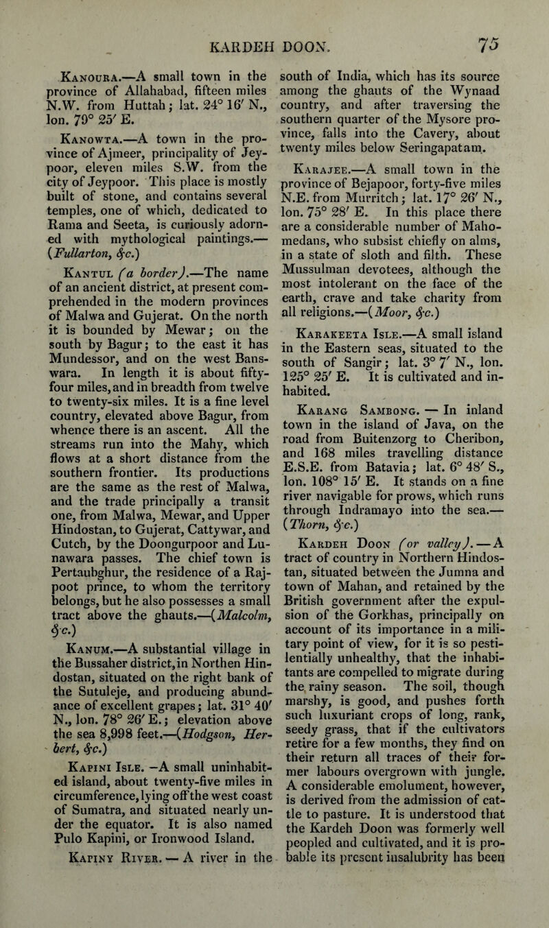 Kanoura.—A small town in the province of Allahabad, fifteen miles N.W. from Huttah; 1 at. 24° 16'N., Ion. 79° 25' E. Kanowta.—A town in the pro¬ vince of Ajmeer, principality of JFey- poor, eleven miles S.W. from the city of Jeypoor. This place is mostly built of stone, and contains several temples, one of which, dedicated to Rama and Seeta, is curiously adorn¬ ed with mythological paintings.— {Fullartoriy S^c.) Kantul^a border).—The name of an ancient district, at present com¬ prehended in the modern provinces of Malwa and Gujerat. On the north it is bounded by Mewar; on the south by Bagur; to the east it has Mundessor, and on the west Bans- wara. In length it is about fifty- four miles, and in breadth from twelve to twenty-six miles. It is a fine level country, elevated above Bagur, from whence there is an ascent. All the streams run into the Mahy, which flows at a short distance from the southern frontier. Its productions are the same as the rest of Malwa, and the trade principally a transit one, from Malwa, Mewar, and Upper Hindostan, to Gujerat, Cattywar, and Cutch, by the Doongurpoor and Lu- nawara passes. The chief town is Pertaubghur, the residence of a Raj¬ poot prince, to whom the territory belongs, but he also possesses a small tract above the ghauts.—{Malcolnif §c.) Kanum.—A substantial village in the Bussaher district, in Northen Hin¬ dostan, situated on the right bank of the Sutuleje, and producing abund¬ ance of excellent grapes; lat. 31° 40' N., Ion. 78° 26'E.j elevation above the sea 8,998 feet.—{Hodgson^ Her¬ bert^ ^c.) Kapini Isle. —A small uninhabit¬ ed island, about twenty-five miles in circumference, lying off the west coast of Sumatra, and situated nearly un¬ der the equator. It is also named Pulo Kapini, or Ironwood Island. Kapiny River. — A river in the south of India, which has its source among the ghauts of the Wynaad country, and after traversing the southern quarter of the Mysore pro¬ vince, falls into the Cavery, about twenty miles below Seringapatam,. Karajee.—A small town in the province of Bejapoor, forty-five miles N.E. from Murritch; lat. 17° 26' N., Ion. 75° 28' E. In this place there are a considerable number of Maho- medans, who subsist chiefly on alms, in a state of sloth and filth. These Mussulman devotees, although the most intolerant on the face of the earth, crave and take charity from all religions.—(ilToor, ^'c.) Karakeeta Isle.—A small island in the Eastern seas, situated to the south of Sangir; lat. 3° T N., Ion. 125° 25' E. It is cultivated and in¬ habited. Karang Sambong. — In inland town in the island of Java, on the road from Buitenzorg to Cheribon, and 168 miles travelling distance E.S.E. from Batavia; lat. 6° 48' S., Ion. 108° 15' E. It stands on a fine river navigable for prows, which runs through Indramayo into the sea.— {Thorjiy ^c.) Kardeh Boon for valley). — A tract of country in Northern Hindos¬ tan, situated between the Jumna and town of Mahan, and retained by the British government after the expul¬ sion of the Gorkhas, principally on account of its importance in a mili¬ tary point of view, for it is so pesti¬ lentially unhealthy, that the inhabi¬ tants are compelled to migrate during the rainy season. The soil, though marshy, is good, and pushes forth such luxuriant crops of long, rank, seedy grass, that if the cultivators retire for a few months, they find on their return all traces of their for¬ mer labours overgrown with jungle. A considerable emolument, however, is derived from the admission of cat¬ tle to pasture. It is understood that the Kardeh Boon was formerly well peopled and cultivated, and it is pro¬ bable its present insalubrity has been