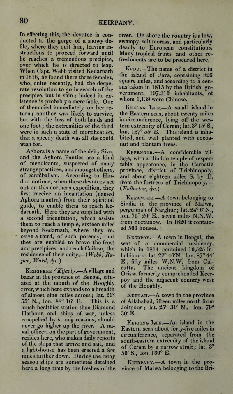 KEIRPANY. In effecting this, the devotee is con¬ ducted to the gorge of a snowy de¬ file, where they quit him, leaving in¬ structions to proceed forward until he reaches a tremendous precipice, over which he is directed to leap. When Capt. Webb visited Kedarnath in 1818, he found there three females, who, quite recently, had the despe¬ rate resolution to go in search of the precipice, but in vain ; indeed its ex¬ istence is probably a mere fable. One of them died immediately on her re¬ turn ; another was likely to survive, but with the loss of both hands and one foot; the extremities of the third were in such a state of mortification, that a speedy death was all she could wish for. Aghorais a name of the deity Siva, and the Aghora Panties are a kind of mendicants, suvspected of many strange practices, and amongst others, of cannibalism. According to Hin¬ doo notions, when these devotees set out on this northern expedition, they first receive an incantation (named Aghora mantra) from their spiritual guide, to enable them to reach Ke¬ darnath. Here they are supplied with a second incantation, which assists them to reach a temple, sixteen miles beyond Kedarnath, where they re¬ ceive a third, of such potency, that they are enabled to brave the frost and precipices, and reach Cailasa, the residence of their deity.—{Webby Ra- pevy Wardy ^c.) Kedgeree f KijariJ.—A village and bazar in the province of Bengal, situ¬ ated at the mouth of the Hooghly river, which here expands to a breadth of almost nine miles across; lat. 21° 55' N., Ion. 88° 16' E. This is a much healthier station than Diamond Harbour, and ships of war, unless compelled by strong reasons, should never go higher up the river. A na¬ val officer, on the part of government, resides here, who makes daily reports of the ships that arrive and sail, and a light-house has been erected a few miles further down. During the rainy season ships are sometimes detained here a long time by the freshes of the river. On shore the country is a low, swampy, salt morass, and particularly deadly to European constitutions. Many tropical fruits and other re¬ freshments are to be procured here. Kedu.— The name of a district in the island of Java, containing 826 square miles, and according to a cen¬ sus taken in 1815 by the British go¬ vernment, 197,310 inhabitants, of whom 1,139 were Chinese. Keelan Isle.—A small island in the Eastern seas, about twenty miles in circumference, lying off the wes¬ tern extremity of Ceram; lat. 3° 15' S., Ion. 127° 55' E. This island is inha¬ bited, and well planted with cocoa- nut and plantain trees. Keernoor.—A considerable vil¬ lage, with a Hindoo temple of respec¬ table appearance, in the Carnatic province, district of Trichinopoly, and about eighteen miles S. by E. from the fortress of Trichinopoly.— {Fullartony ^’C.) Keeamber.—A town belonging to Sindia in the province of Malwa, pergunnah of Narghur; lat. 24° 6' N., Ion. 75° 20' E., seven miles N.N.W. from Seetamow. In 1820 it contain¬ ed 500 houses. Keerpoy.—A town in Bengal, the seat of a commercial residency, which in 1814 contained 10,525 in¬ habitants ; lat. 22° 46'N., Ion. 87° 44' E., fifty miles W.N.W. from Cal¬ cutta. The ancient kingdom of Orissa formerly comprehended Keer¬ poy and the adjacent country west of the Hooghly. Keetah.—A town in the province of Allahabad, fifteen miles north from Jeitpoor; lat. 25° 31' N., Ion. 79° 30'E. Keffing Isle.—An island in the Eastern seas about forty-five miles in circumference, separated from the south-eastern extremity of the island of Ceram by a narrow strait; lat. 3° 50' S., Ion. 130° E. Keirpany.—A town in the pro¬ vince of Malwa belonging to the Bri-