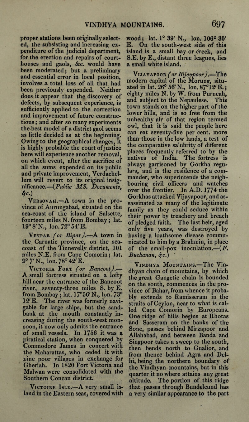 proper stations been originally select¬ ed, the subsisting and increasing ex¬ penditure of the judicial department, for the erection and repairs of court¬ houses and gaols, &c. would have been moderated; but a preliminary and essential error in local position, involves a total loss of all that had been previously expended. Neither does it appear that the discovery of defects, by subsequent experience, is sufficiently applied to the correction and improvement of future construc¬ tions ; and after so many experiments the best model of a district gaol seems as little decided as at the beginning. Owing to the geographical changes, it is highly probable the court of justice here will experience another removal, on which event, after the sacrifice of all the sums expended on its public and private improvement, Verdachel- lum will revert to its original insig¬ nificance.—{Public MS, Documentsf Versovah.—A town in the pro¬ vince of Aurungabad, situated on the sea-coast of the island of Salsette, fourteen miles N. from Bombay; lat. 19° 8'N., Ion. 72° 54'E. Veypar (or BlparJ.—A town in the Carnatic province, on the sea- coast of the Tinnevelly district, 101 miles N.E. from Cape Comorin; lat. 9°7'N., Ion. 78° 42'E. Victoria Fort (or Bancoot).— A small fortress situated on a lofty hill near the entrance of the Bancoot river, seventy-three miles S. by E. from Bombay ; lat. 17°56'N., Ion. 73° 12'E. The river was formerly navi¬ gable for large ships, but the sand¬ bank at the mouth constantly in¬ creasing during the south-west mon¬ soon, it now only admits the entrance of small vessels. In 1756 it was a piratical station, when conquered by Commodore James in concert with the Maharattas, who ceded it with nine poor villages in exchange for Gheriah. In 1820 Fort Victoria and Malwan were consolidated with the Southern Concan district. VicTOiRE Isle.—A very small is¬ land in the Eastern seas, covered with wood; lat. 1° 39' N., Ion. 106® 30' E. On the south-west side of this island is a small bay or creek, and S.E. by E., distant three leagues, lies a small white island. ViJAYAPoOR (or Bijeppoor).—The modern capital of the Morung, situ¬ ated in lat. 26° 56'N., Ion. 87°12'E.; eighty miles N. by W. from Purneah, and subject to the Nepaulese. This town stands on the higher part of the lower hills, and is so free from the unhealthy air of that region termed owl, that it is said the people here can eat seventy-five per cent, more than those in the low lands, a test of the comparative salubrity of different places frequently referred to by the natives of India. The fortress is always garrisoned by Gorkha regu¬ lars, and is the residence of a com¬ mander, who superintends the neigh¬ bouring civil officers and watches over the frontier. In A.D. 1774 the Gorkhas attacked Vijayapoor, and as¬ sassinated as many of the legitimate family as they could seduce within their power by treachery and breach of pledged faith. The last heir, aged only five years, was destroyed by having a loathsome disease commu¬ nicated to him by a Brahmin, in place of the small-pox inoculation.—{F, Buchanan^ ^c.) ViNDHYA Mountains.—The Vin- dhyan chain of mountains, by which the great Gangetic chain is bounded on the south, commences in the pro¬ vince of Bahar,from whence it proba¬ bly extends to Ramisseram in the straits of Ceylon, near to what is cal¬ led Cape Comorin by Europeans, One ridge of hills begins at Rhotas and Sasseram on the banks of the Sone, passes behind Mirzapoor and Allahabad, and between Banda and Singpoor takes a sweep to the south, then bends north to Gualior, and from thence behind Agra and Del¬ hi, being the northern boundary of the Vindhyan mountains, but in this quarter it no where attains any great altitude. The portion of this ridge that passes through Bundelcund has a very similar appearance to the part
