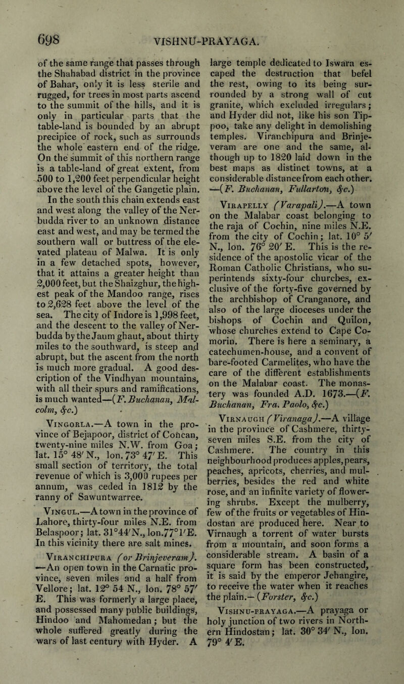 of the same range that passes through the Shahabad district in the province of Bahar, only it is less sterile and rugged, for trees in most parts ascend to the summit of the hills, and it is only in particular parts that the table-land is bounded by an abrupt precipice of rock, such as surrounds the whole eastern end of the ridge. On the summit of this northern range is a table-land of great extent, from 500 to 1,200 feet perpendicular height above the level of the Gangetic plain. In the south this chain extends east and west along the valley of the Ner- budda river to an unknown distance east and west, and may be termed the southern wall or buttress of the ele¬ vated plateau of Malwa. It is only in a few detached spots, however, that it attains a greater height than 2,000 feet, but theShaizghur, the high¬ est peak of the Mandoo range, rises to 2,628 feet above the level of the sea. The city of Indore is 1,998 feet, and the descent to the valley of Ner- budda by the Jaum ghaut, about thirty miles to the southward, is steep and abrupt, but the ascent from the north is much more gradual. A good des¬ cription of the Vindhyan mountains, with all their spurs and ramifications, is much wanted—[F.Buchanan, Mal¬ colm, ^c.) ViNGORLA.—A town in the pro¬ vince of Bejapoor, district of Concan, twenty-nine miles N.W. from Goa; lat. 15° 48' N., Ion. 73° 47' E. This small section of territory, the total revenue of which is 3,000 rupees per annum, was ceded in 1812 by the ranny of Sawuntwarree. ViNGUL.—A town in the province of Lahore, thirty-four miles N.E. from Belaspoor; lat. 31°44'N., lon.77°l'E. In this vicinity there are salt mines. ViRANCHiPURA f or Brinjcveram). —An open town in the Carnatic pro¬ vince, seven miles and a half from Vellore ; lat. 12° 54 N., Ion. 78° 57' E. This was formerly a large place, and possessed many public buildings, Hindoo and Mahoraedan; but the whole suffered greatly during the wars of last century with Hyder. A large temple dedicated to Iswara es¬ caped the destruction that befel the rest, owing to its being sur¬ rounded by a strong wall of cut granite, which excluded irregulars; and Hyder did not, like his son Tip- poo, take any delight in demolishing temples. Viranchipura and Brinje- veram are one and the same, al¬ though up to 1820 laid down in the best maps as distinct towns, at a considerable distance from each other. —(F. Buchanan, Fullarton, 4'C.) ViRAPELLY (Varapali).—A town on the Malabar coast belonging to the raja of Cochin, nine miles N.E. from the city of Cochin; lat. 10° 5' N., Ion. 76° 20' E. This is the re¬ sidence of the apostolic vicar of the Roman Catholic Christians, who su¬ perintends sixty-four churches, ex¬ clusive of the forty-five governed by the archbishop of Cranganore, and also of the large dioceses under the bishops of Cochin and Quilon, whose churches extend to Cape Co¬ morin. There is here a seminary, a catechumen-house, and a convent of bare-footed Carmelites, who have the care of the different establishments on the Malabar coast. The monas¬ tery was founded A.D. 16*73.—(F. Buchanan, Fra, Paolo, ^c.) YiR'SAucAi fViranagaJ.—A village in the province of Cashmere, thirty- seven miles S.E. from the city of Cashmere. The country in this neighbourhood produces apples, pears, peaches, apricots, cherries, and mul¬ berries, besides the red and white rose, and an infinite variety of flower¬ ing shrubs. Except the mulberry, few of the fruits or vegetables of Hin- dostan are produced here. Near to Virnaugh a torrent of water bursts from a mountain, and soon forms a considerable stream. A basin of a square form has been constructed, it is said by the emperor Jehangire, to receive the water when it reaches the plain.— {Forster, ^c.) VisHNu-PRAYAGA.—A prayaga or holy junction of two rivers in North¬ ern Hindostan; lat. 30° 34' N., Ion. 79° 4'E.