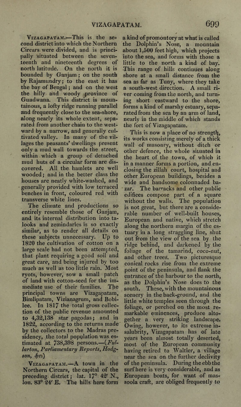 VIZAGAPATAM. 691) ViZAGAPATAM.r—This is the se¬ cond district into which the Northern Circars were divided, and is princi- ])ally situated between the seven¬ teenth and nineteenth degrees of north latitude. On the north it is bounded by Ganjam ; on the south by Rajamundry; to the east it has the bay of Bengal; and on the west the hilly and woody province of Guildwana. This district is moun¬ tainous, a lofty ridge running parallel and frequently close to the sea-shore, along nearly its whole extent, sepa¬ rated from another chain to the west¬ ward by a narrow, and generally cul¬ tivated valley. In many of the vil¬ lages the peasants’ dwellings present only a mud wall towards the street, within which a group of detached mud huts of a circular form are dis¬ covered. All the hamlets are well wooded; and in the better class the houses are neatly white-washed, and ' generally provided with low terraced benches in front, coloured red with transverse white lines. The climate and productions so entirely resemble those of Ganjam, and its internal distribution into ta- looks and zemindaries is so exactly similar, as to render all details on these subjects unnecessary. Up to 1820 the cultivation of cotton on a large scale had not been attempted, that plant requiring a good soil and great care, and being injured by too much as well as too little rain. Most ryots, however, sow a small patch of land with cotton-seed for the im¬ mediate use of their families. The principal towns are Vizagapatam, Biralipatara, Vizianagrum, and Bobi- lee. In 1817 the total gross collec¬ tion of the public revenue amounted to 4,32,138 Star pagodas; and in 1822, according to the returns made by the collectors to the Madras pre¬ sidency, the total population was es¬ timated at 738,398 persons.—{Ful~ larton. Parliamentary Reports, Hodg¬ son, Vizagapatam.—A town in the Northern Circars, the capital of the preceding district; lat. 17° 42'N., ion. 83° 24' E. The hills here form a kind of promontory at what is called the Dolphin’s Nose, a mountain about 1,500 feet high, which projects into the sea, and forms with those a little to the north a kind of bay. -This range of hills continues along shore at a small distance from the sea as far as Tuny, where they take a south-west direction. A small ri¬ ver coming from the north, and turn¬ ing short eastward to the shore, forms a kind of marshy estuary, sepa¬ rated from the sea by an arm of land, nearly in the middle of which stands the fort of Vizagapatam. This is now a place of no strengtl], its works consisting merely of a thick wall of masonry, without ditch or other defence, the whole situated in the heart of the town, of which it in a manner forms a portion, and en¬ closing the zillah court, hospital and other European buildings, besides a wide and handsome colonnaded ba¬ zar. The barracks and other public edifices compose part of a square without the walls. The population is not great, but there are a conside¬ rable number of well-built houses, European and native, which stretch along the northern margin of the es¬ tuary in a long straggling line, shut out from the view of the sea by the ridge behind, and darkened by the foliage of the tamarind, coco-nut, and other tree^. Two picturesque conical rocks rise from the extreme point of the peninsula, and flank the entrance of the harbour to the north, as the Dolphin’s Nose does to the south. These, with the mountainous scenery in the back-ground, and the little white temples seen through the foliage, or perched on the most re¬ markable eminences, produce alto¬ gether a very striking landscape. Owing, however, to its extreme in¬ salubrity, Vizagapatam has of late years been almost totally deserted, most of the European community having retired to Waltier, a village near the sea on the further declivity of the peninsula. During the ebb the surf here is very considerable, and as European boats, for want of mas- soola craft, are obliged frequently to