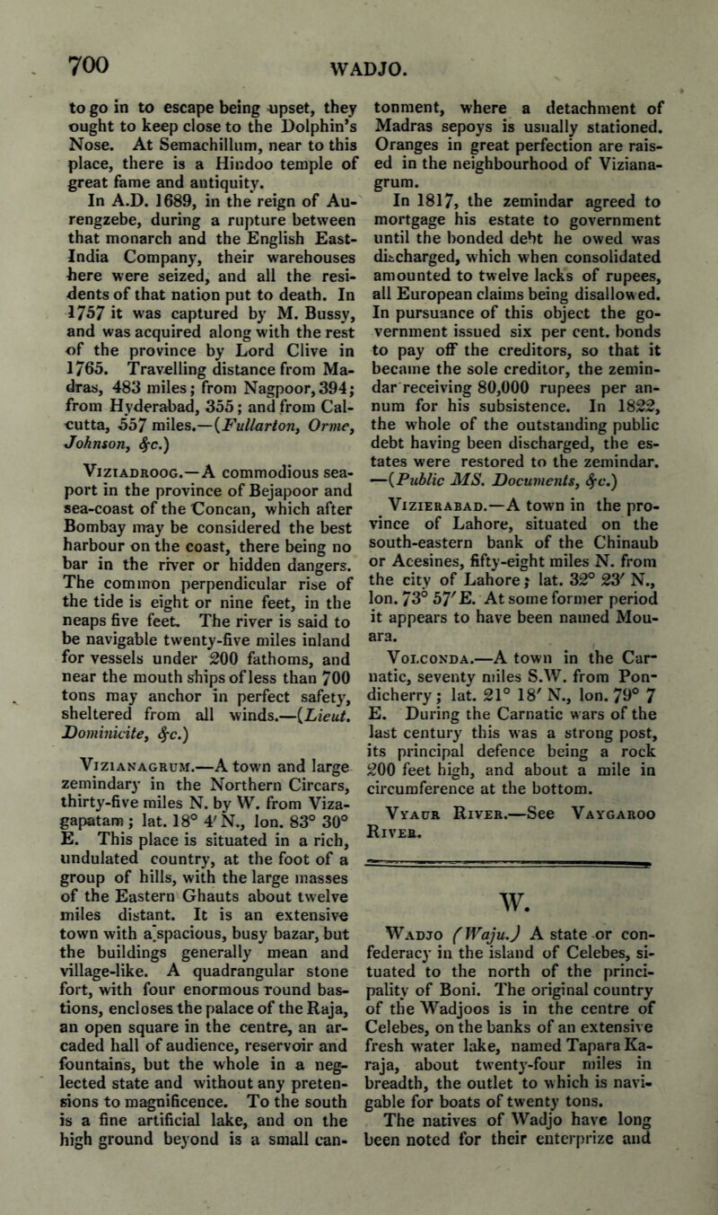 to go in to escape being -upset, they ought to keep close to the Dolphin’s Nose. At Semachillum, near to this place, there is a Hindoo temple of great fame and antiquity. In A.D. 1689, in the reign of Au- rengzebe, during a rupture between that monarch and the English East- India Company, their warehouses here were seized, and all the resi¬ dents of that nation put to death. In 1757 it was captured by M. Bussy, and was acquired along with the rest of the province by Lord Clive in 1765. Travelling distance from Ma¬ dras, 483 miles; from Nagpoor,394; from Hyderabad, 355; and from Cal¬ cutta, 557 mW^s.—^Fullartorii Orvie, JohnsoTiy <^c.) ViziADROOG.—A commodious sea¬ port in the province of Bejapoor and sea-coast of the Concan, which after Bombay may be considered the best harbour on the coast, there being no bar in the river or hidden dangers. The common perpendicular rise of the tide is eight or nine feet, in the neaps five feet. The river is said to be navigable twenty-five miles inland for vessels under 200 fathoms, and near the mouth ships of less than 700 tons may anchor in perfect safety, sheltered from all winds.—{Lieut, Dominicite^ ^c.) ViziANAGRUM.—A town and large zemindary in the Northern Circars, thirty-five miles N. by W. from Viza- gapatam ; lat. 18° 4'N., Ion. 83° 30° E. This place is situated in a rich, undulated country, at the foot of a group of hills, with the large masses of the Eastern Ghauts about twelve miles distant. It is an extensive town with a'spacious, busy bazar, but the buildings generally mean and village-like. A quadrangular stone fort, with four enormous round bas¬ tions, encloses the palace of the Raja, an open square in the centre, an ar¬ caded hall of audience, reservoir and fountains, but the whole in a neg¬ lected state and without any preten¬ sions to magnificence. To the south is a fine artificial lake, and on the high ground beyond is a small can¬ tonment, where a detachment of Madras sepoys is usually stationed. Oranges in great perfection are rais¬ ed in the neighbourhood of Viziana- grum. In 1817, the zemindar agreed to mortgage his estate to government until the bonded debt he owed was difccharged, which when consolidated amounted to twelve lacks of rupees, all European claims being disallow ed. In pursuance of this object the go¬ vernment issued six per cent, bonds to pay off the creditors, so that it became the sole creditor, the zemin¬ dar receiving 80,000 rupees per an¬ num for his subsistence. In 1822, the whole of the outstanding public debt having been discharged, the es¬ tates were restored to the zemindar. —{Public MS. Documents, ViziERABAD.—A town in the pro¬ vince of Lahore, situated on the south-eastern bank of the Chinaub or Acesines, fifty-eight miles N. from the city of Lahore j lat. 32° 23' N., Ion. 73° 57'E. At some former period it appears to have been named Mou- ara. VoLcoNDA.—A town in the Car natic, seventy miles S.W. from Pon¬ dicherry ; lat. 21° 18' N., Ion. 79° 7 E. During the Carnatic wars of the last century this was a strong post, its principal defence being a rock 200 feet high, and about a mile in circumference at the bottom. VvACTR River.—See Vaygaroo River, w. Wadjo {' Waju.J A state or con¬ federacy in the island of Celebes, si¬ tuated to the north of the princi¬ pality of Boni. The original country of the Wadjoos is in the centre of Celebes, on the banks of an extensive fresh w^ater lake, named TaparaKa- raja, about twentj'-four miles in breadth, the outlet to which is navi¬ gable for boats of twenty tons. The natives of Wadjo have long been noted for their enterprize and