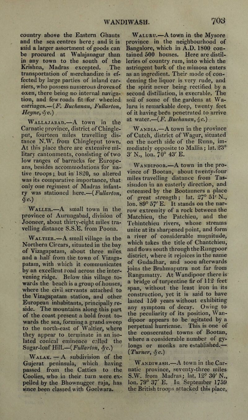 WANDIWASH. 70S country above the Eastern Ghauts and the sea centres here; and it is said a larger assortment of goods can be procured at Walajanagur than in any town to the south of the Krishna, Madras excepted. The transportation of merchandize is ef¬ fected by large parties of inland car¬ riers, who possess numerous droves of oxen, there being no internal naviga¬ tion, and few roads fit for wheeled carriages.—(jP. Buchanan, Fullarton, Heyne, ^ c.) Wallajabad.—A town in the Carnatic province, district of Chingle- put, fourteen miles travelling dis¬ tance N.W. from Chingleput town. At this place there are extensive mi¬ litary cantonments, consisting of two low ranges of barracks for Europe¬ ans, besides accommodations for na¬ tive troopsbut in 1820, so altered was its comparative importance, that only one regiment of Madras infant¬ ry was stationed here.—{Fullarton, Waller.—A small town in the province of Aurungabad, division of Jooneer, about thirty-eight miles tra¬ velling distance S.S.E. from Poona. Waltier.—A small village in the Northern Circars, situated in the bay of Vizagapatam, about three miles and a half from the town of Vizaga¬ patam, with which it communicates by an excellent road across the inter¬ vening ridge. Below this village to¬ wards the beach is a group of houses, where the civil servants attached to the Vizagapatam station, and other European inhabitants, principally re¬ side. The mountains along this part of the coast present a bold front to¬ wards the sea, forming a grand sweep to the north-east of Waltier, where they appear to terminate in an iso¬ lated conical eminence called the Sugar-loaf Hill.—{Fullartoh, §'c.) Walak. — A subdivision of the Gujerat peninsula, which having passed from the Catties to the Coolies, who in their turn were ex¬ pelled by the Bhownugger raja, has since been classed with Goelwara, Waluru.—A town in the Mysore province in the neighbourhood of Bangalore, which in A.D. 1800 con¬ tained 500 houses. Here are distil¬ leries of country rum, into which the astringent bark of the mimosa enters as an ingredient. Their mode of con¬ densing the liquor is very rude, and the spirit never being rectified by a second distillation, is execrable. The soil of some of the gardens at Wa¬ luru is remarkable deep, twenty feet of it having begn penetrated to arrive at water.—(F, Buchanan, <5:c.) Wandia.—A town in the province of Cutch, district of Wagur, situated on the north side of the Runn, im¬ mediately opposite to Mallia; lat. 23° 3' N., Ion. 70° 43' E. Wandipoor.—A town in the pro¬ vince of Bootan, about twenty-four miles travelling distance from Tas- sisiidon in an easterly direction, and esteemed by the Bootanners a place of great strength; lat. 27° 51' N., Ion. 89° 57' E. It stands on the nar¬ row extremity of a rock between the Matchieu, the Patchieu, and the Tehintchieu rivers, whose streams unite at its sharpened point, and form a river of considerable magnitude, which takes the title of Chantchieu, and flows south through the Rungpoor district, where it rejoices in the name of Gudadhar, and soon afterwards joins the Brahmaputra not far from Rangamatty. At Wandipoor there is a bridge of turj>entine fir of 112 feet span, without the least iron in its construction, yet it is said to have lasted 150 years without exhibiting any symptom of decay. Owing to the peculiarity of its position, Wan- dipoor appears to be agitated by a perpetual hurricane. This is one of the consecrated towns of Bootan, where a considerable number of gy- longs or monks are established.— {Turner, ^c.) Wandiwash.—A tow'n in the Car¬ natic province, seventy-three miles S.W. from Madras; lat. 12° 30'N., Ion. 79° 37' E. In September 1759 the British troops attacked this place.