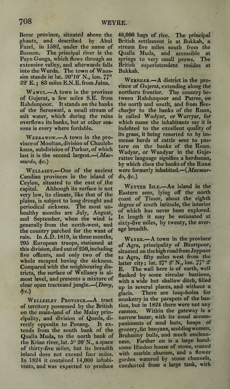 Berar province, situated above the ghauts, and described by Abul Fazel, in 1582, under the name of Bassum. The principal river is the Payn Gunga, which flows through an extensive valley, and afterwards falls into the Wurda. The town of Waus- sim stands in lat. 20°10' N., Ion. 77° 22' E.; 83 miles E.N.E, from Jalna. Wawul.—A town in the province of Gujerat, a few miles S.E. from Rahdunpoor. It stands on the banks of the Sereswati, a small stream of salt water, which during the rains overflows its banks, but at other sea¬ sons is every where fordable. Weerawow.—A town in the pro- vinceof Mooltan,division of Chaulch- kaun, subdivision of Parkur, of which last it is the second largest.—{Mac- murdo, ^c.) Wellasey.—One of the ancient Candian provinces in the island of Ceylon, situated to the east of the capital. Although its surface is not very low, its climate, like that of the plains, is subject to long drought and periodical sickness. The most un¬ healthy months are July, August, and September, when the wind is generally from the north-west, and the country parched for the want of rain. In A.D. 1819, in three months, 205 European troops, stationed at this division, died out of250, including five officers, and only two of the whole escaped having the sickness. Compared with the neighbouring dis¬ tricts, the surface of Wellasey is al¬ most level, and presents a mixture of clear open tracts and jungle.—{Davy^ Wellesley Province.—A tract of territory possessed by the British on the main-land of the Malay prin¬ cipality, and division of Queda, di¬ rectly opposite to Penang. It ex¬ tends from the south bank of the Qualla Muda, to the north bank of the Krian river, lat. 5° 20' N., a-space of thirty-five miles, but its breadth inland does not exceed four miles. In 1824 it contained 14,000 inhabi¬ tants, and was expected to produce 48,000 bags of rice. The principal British settlement is at Bukkah, a stream five miles south from the Qualla Muda, and accessible at springs to very small prows. The British superintendent resides at Bukkah. Werrear.—A district in the pro¬ vince of Gujerat, extending along the northern frontier. The country be¬ tween Rahdunpoor and Fatree, on the north and soutb, and from Bee- charjer to the banks of the Runn, is called Wudyar, or Wurryar, for which name the inhabitants say it is indebted to the excellent quality of its grass, it being resorted to by im¬ mense herds of cattle sent to pas-* ture on the banks of the Runn. Wadyar, or Wandyar in the Guje- rattee language signifies a herdsman, by which class the banks of the Runn were formerly inhabited.—{Macmur- dOf <^c.) Wetter Isle.—An island in the Eastern seas, lying ofT the north coast of Timor, about the eighth degree of south latitude, the interior of which has never been explored. In length it may be estimated at sixty-five miles, by twenty, the aver¬ age breadth. Weyre.—A town in the province of Agra, principality of Bhurtpoor, situated on the high road from Jeypoor to Agra, fifty miles west from the latter city; lat. 27° 2' N., Ion. 77° ^ E. The wall here is of earth, well flanked by some circular bastions, with a wide but shallov/ ditch, filled up in several places, and without a glacis. There are loop-holes for musketry in the parapets of the bas¬ tion, but in 1824 there were not any cannon. Within the gateway is a narrow bazar, with its usual accom¬ paniments of mud huts, heaps of grocery, fat banyans, scolding women, Brahminy bulls, and much unclean¬ ness. Farther on is a large hand¬ some Hindoo house of stone, coated with marble chunam, and a flower garden watered by stone channels, conducted from a large tank, with