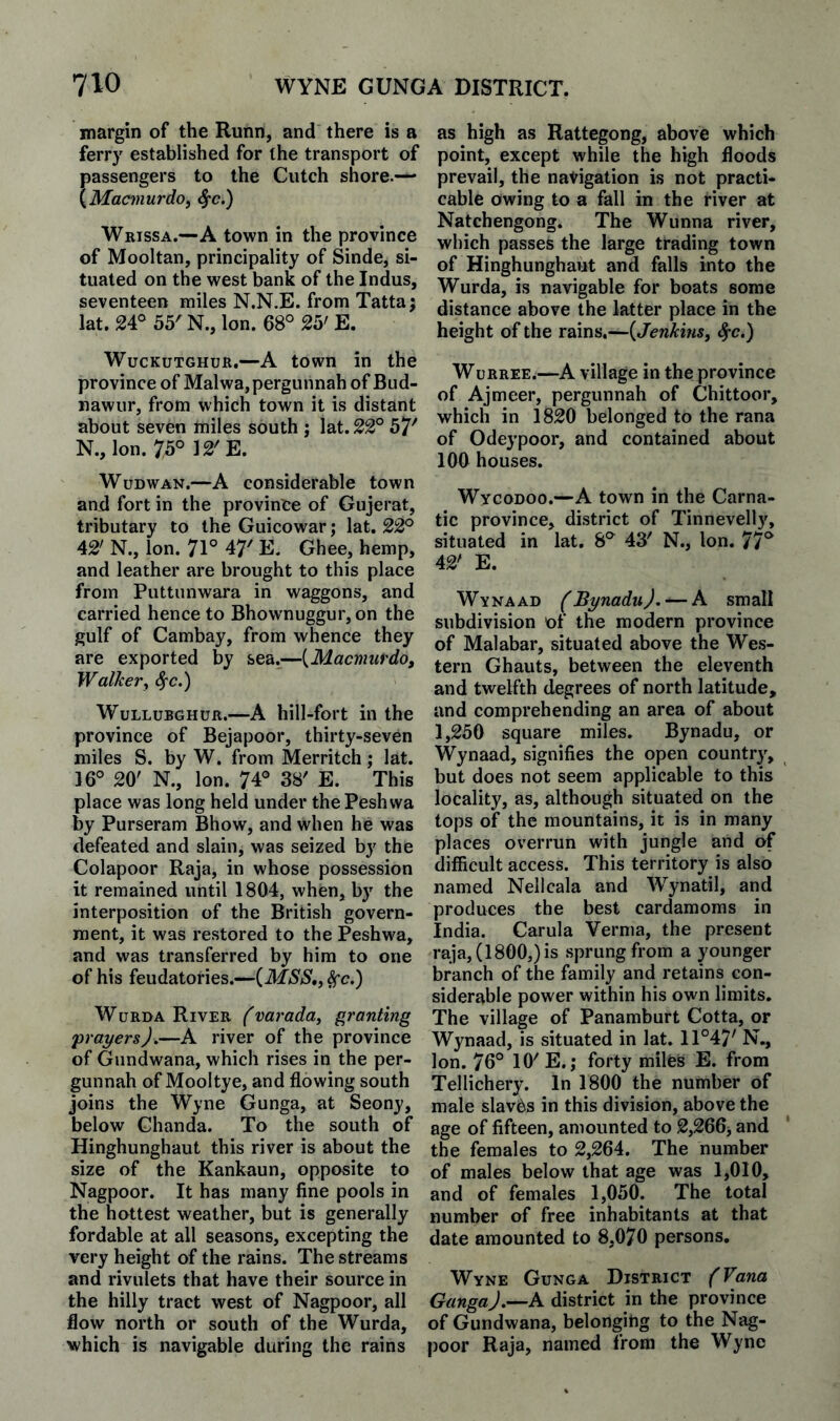 110 WYNE GUNGA DISTRICT. margin of the Runn, and there is a ferry established for the transport of passengers to the Cutch shore.— {Macmurdo, ^c.) Wrissa.—A town in the province of Mooltan, principality of Sinde, si¬ tuated on the west bank of the Indus, seventeen miles N.N.E. from Tatta; lat. 24°55N., Ion. 68° 25' E. WucKUTGHUR,—A town in the province of Malwa,pergunnah of Bud- nawur, from which town it is distant about seven miles south ; lat. 22° 57'' N., Ion. 75° 12'E. WuDWAN.—A considerable town and fort in the provinte of Gujerat, tributary to the Guicowar; lat. 22° 42' N., Ion. 71° 47' E. Ghee, hemp, and leather are brought to this place from Puttunwara in waggons, and carried hence to Bhownuggur,on the gulf of Cambay, from whence they are exported by sea.^—{Macmurdo, Walker^ 4'c.) WuLLUBGHUR.—A hill-foi’t ill the province of Bejapoor, thirty-seven miles S. by W. from Merritch; lat. 16° 20' N., Ion. 74° 38' E. This place was long held under thePeshwa by Purseram Bhow, and when he was defeated and slain, was seized by the Colapoor Raja, in whose possession it remained until 1804, when, by the interposition of the British govern¬ ment, it was restored to the Peshwa, and was transferred by him to one of his feudatories.—{MSS,, ^c.) WuRDA River fvai'aday granting prayers).—A river of the province of Gundwana, which rises in the per- gunnah of Mooltye, and flowing south joins the Wyne Gunga, at Seony, below Chanda. To the south of Hinghunghaut this river is about the size of the Kankaun, opposite to Nagpoor. It has many fine pools in the hottest weather, but is generally fordable at all seasons, excepting the very height of the rains. The streams and rivulets that have their source in the hilly tract west of Nagpoor, all flow north or south of the Wurda, which is navigable during the rains as high as Rattegong, above which point, except while the high floods prevail, the navigation is not practi¬ cable owing to a fall in the river at Natchengong. The Wunna river, which passes the large trading town of Hinghunghaut and falls into the Wurda, is navigable for boats some distance above the latter place in the height of the rains.—{Jenkins^ ^c.) WuRREE.—A village in the province of Ajmeer, pergunnah of Chittoor, which in 1820 belonged to the rana of Odeypoor, and contained about 100 houses. Wycodoo.—A town in the Carna¬ tic province, district of Tinnevelly, situated in lat. 8° 43' N., Ion. 77° 42' E. Wynaad fBynaduJ. — A small subdivision of the modern province of Malabar, situated above the Wes¬ tern Ghauts, between the eleventh and twelfth degrees of north latitude, and comprehending an area of about 1,250 square miles. Bynadu, or Wynaad, signifies the open countr}', but does not seem applicable to this locality, as, although situated on the tops of the mountains, it is in many places overrun with jungle and of difficult access. This territory is also named Nellcala and Wynatil, and produces the best cardamoms in India. Carula Verma, the present raja, (1800,) is sprung from a younger branch of the family and retains con¬ siderable power within his own limits. The village of Panamburt Cotta, or Wynaad, is situated in lat. 11°47' N., Ion. 76° 10' E. ,* forty miles E. from Tellichery. In 1800 the number of male slaves in this division, above the age of fifteen, amounted to 2,266j and the females to 2,264. The number of males below that age was 1,010, and of females 1,050. The total number of free inhabitants at that date amounted to 8,070 persons, Wyne Gunga District (Vana GangaJ.^A district in the province of Gundwana, belonging to the Nag¬ poor Raja, named from the Wyne