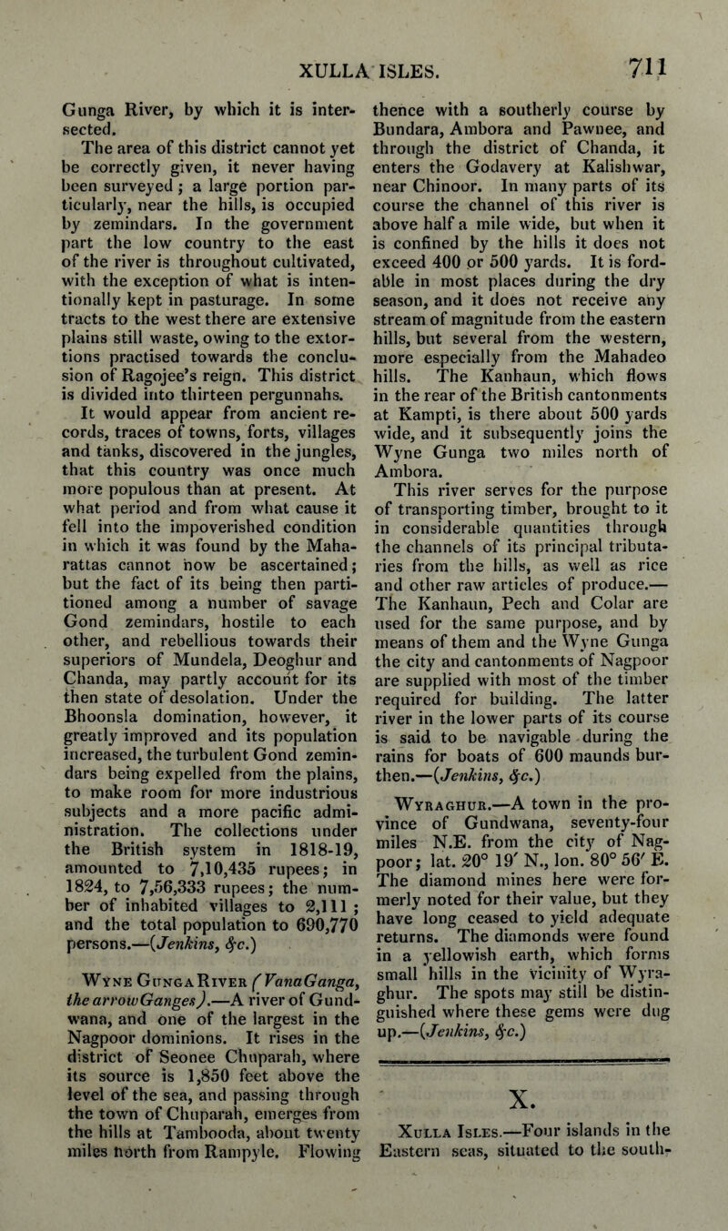 Gunga River, by which it is inter¬ sected. The area of this district cannot yet be correctly given, it never having been surveyed ; a large portion par¬ ticularly, near the hills, is occupied by zemindars. In the government part the low country to the east of the river is throughout cultivated, with the exception of what is inten¬ tionally kept in pasturage. In some tracts to the west there are extensive plains still waste, owing to the extor¬ tions practised towards the conclu¬ sion of Ragojee’s reign. This district is divided into thirteen pergunnahs. It would appear from ancient re¬ cords, traces of towns, forts, villages and tanks, discovered in the jungles, that this country was once much more populous than at present. At what period and from what cause it fell into the impoverished condition in which it was found by the Maha- rattas cannot how be ascertained; but the fact of its being then parti¬ tioned among a number of savage Gond zemindars, hostile to each other, and rebellious towards their superiors of Mundela, Deoghur and Chanda, may partly account for its then state of desolation. Under the Bhoonsla domination, however, it greatly improved and its population increased, the turbulent Gond zemin¬ dars being expelled from the plains, to make room for more industrious subjects and a more pacific admi¬ nistration. The collections under the British system in 1818-19, amounted to 7»10,435 rupees; in 1824, to 7,56,333 rupees; the num¬ ber of inhabited villages to 2,111 ; and the total population to 690,770 persons.—{Jenkins^ ^c.) Wyne Gunga River the arrowGanges).—A river of Gund- wana, and one of the largest in the Nagpoor dominions. It rises in the district of Seonee Chuparah, where its source is 1,850 feet above the level of the sea, and passing through the town of Chuparah, emerges from the hills at Tambooda, about twenty miles north from Rampyle. Flowing thence with a southerly course by Bundara, Ambora and Pawnee, and through the district of Chanda, it enters the Godavery at Kalishwar, near Chinoor. In many parts of its course the channel of this river is above half a mile wide, but when it is confined by the hills it does not exceed 400 or 500 yards. It is ford¬ able in most places during the dry season, and it does not receive any stream of magnitude from the eastern hills, but several from the western, more especially from the Mahadeo hills. The Kanhaun, which flows in the rear of the British cantonments at Kampti, is there about 500 yards wide, and it subsequently joins the Wyne Gunga two miles north of Ambora. This river serves for the purpose of transporting timber, brought to it in considerable quantities through the channels of its principal tributa¬ ries from the hills, as well as rice and other raw articles of produce.— The Kanhaun, Pech and Colar are used for the same purpose, and by means of them and the Wyne Gunga the city and cantonments of Nagpoor are supplied with most of the timber required for building. The latter river in the lower parts of its course is said to be navigable during the rains for boats of 600 maunds bur¬ then.—{Jenkinsi ^c.) Wyraghur.—A town in the pro¬ vince of Gundwana, seventy-four miles N.E. from the city of Nag¬ poor; lat. 20° 19' N., Ion. 80° 56' E. The diamond mines here were for¬ merly noted for their value, but they have long ceased to yield adequate returns. The diamonds were found in a yellowish earth, which forms small hills in the vicinity of Wyra¬ ghur. The spots may still be distin¬ guished where these gems were dug up.—{Jenkins, ^c.) X. XuLLA Isles.—Four islands in the Eastern seas, situated to the south-