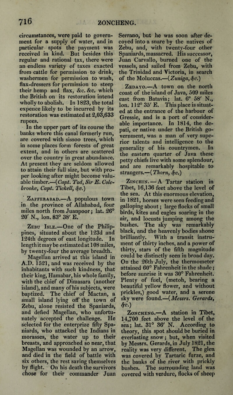 circumstances, were paid to govern¬ ment for a supply of water, and in particular spots the payment was received in kind. But besides this regular and rational tax, there were an endless variety of taxes exacted from cattle for permission to drink, washermen for permission to wash, flax-dressers for permission to steep their hemp and flax, &c. &c. which the British on its restoration intend wholly to abolish. In 1823, the total expence likely to be incurred by its restoration was estimated at 2,03,633 rupees. In the upper part of its course the banks where this canal formerly run, are covered with sissoo trees, which in some places form forests of great extent, and in others are scattered over the country in great abundance. At present they are seldom allowed to attain their full size, but with pro¬ per looking after might become valu¬ able timber.—{Capt. Tody Sir E. Cok~ bi'ookcy Capt. Tickelly ^c.) Zafferabad.—A populous town in the province of Allahabad, four miles north from Juanpoor; lat. 26° 20' N., Ion. 83° 38' E. Zebu Isle.—One of the Philip¬ pines, situated about the 123d and 124th degrees of east longitude. In length it may be estimated at 108 miles, by twenty-four the average breadth. Magellan arrived at this island in A.D. 1521, and was received by the inhabitants with such kindness, that their king, Hamabar, his whole family, with the chief of Dimasara (another island), and many of his subjects, were baptized. The chief of Mactan, a small island lying off the town of Zebu, alone resisted the Spaniards, and defied Magellan, who unfortu¬ nately accepted the challenge. He selected for the enterprize fifty Spa¬ niards, who attacked the Indians in morasses, the water up to their breasts, and approached so near, that Magellan was wounded by an arrow, and died in the field of battle with six others, the rest saving themselves by flight. On his death the survivors chose for their commander Juan Serrano, but he was soon after de¬ coyed into a snare by the natives of Zebu, and, with twenty-four other Spaniards, massacred. His successor, Juan Carvallo, burned one of the vessels, and sailed from Zebu, with the Trinidad and Victoria, in search of the Moluccas.—{Zuniga, Sfc.) Zedayo.—A town on the north coast of the island of Java, 509 miles east from Batavia; lat. 6° 58' N., Ion. 112° 35' E. This place is situat¬ ed at the entrance of the harbour of Gressic, and is a port of consider¬ able importance. In 1814, the de- pati, or native under the British go¬ vernment, was a man of very supe¬ rior talents and intelligence to the generality of his countrymen. In the eastern quarter of Java these petty chiefs live with some splendour, and are remarkably hospitable to strangers.—{Thorn, ^c.) ZiNCHiN. — A Tartar station in Tibet, 16,136 feet above the level of the sea. At this enormous elevation, in 1821, horses were seen feeding and galloping about; large flocks of small birds, kites and eagles soaring in the air, and locusts jumping among the bushes. The sky was remarkably black, and the heavenly bodies shone brilliantl3^ With a transit instru¬ ment of thirty inches, and a power of thirty, stars of the fifth magnitude could be distinctly seen in broad day. On the 26th July, the thermometer attained 60° Fahrenheit in the shade; before sunrise it was 30° Fahrenheit. Plenty of fuel, (metoh, bearing a beautiful yellow flower, and without prickles,) good water, and a serene sky were found.—{Messrs. Gerards, ^c.) ZoNCHENG.—A station in Tibet, 14,700 feet above the level of the sea; lat. 31° 86' N. According to theory, this spot should be buried in everlasting snow; but, when visited by Messrs. Gerards, in July 1821, the reality was very different. The glen was covered by Tartaric furze, and the banks of the river with prickly bushes. The surrounding land was covered with verdure, flocks of sheep