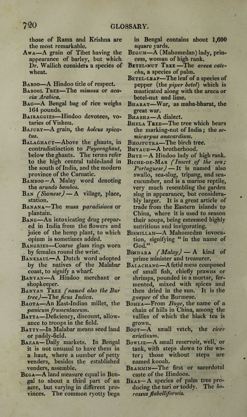 those of Rama and Krishna are the most remarkable. Awa—A grain of Tibet having the appearance of barley, but which Or. Wallich considers a species of wheat. Baboo—A Hindoo title of respect. Babool Tree—The viimosa or aca^ cia Arabica. Bag—A Bengal bag of rice weighs 164 pounds. Bairaggies—Hindoo devotees, vo¬ taries of Vishnu.- Bajury—A grain, the holctis spica- tus. Balaghaut—Above the ghauts, in contradistinction to Payeenghauty below the ghauts. The terms refer to the high central table-land in the south of India, and the modern province of the Carnatic. Bamboo —A Malay word denoting the arundo bambos. Ban (Siamese) — A village, place, station. Banana—The musa paradisiaca or plantain. Bang—An intoxicating drug prepar¬ ed in India from the flowers and juice of the hemp plant, to which opium is sometimes added. Bangries—Coarse glass rings worn . by females round the wrist. Banksaul—A Dutch word adopted by the natives of the Malabar coast, to signify a wharf. Banyan—A Hindoo merchant or shopkeeper. Banyan Tree (named also the Bur tree)—The Jicus Indica. Baota—An East-Indian millet, the panicum frumentaceum. Batta—Deficiency, discount, allow¬ ance to troops in the field. Batty—In Malabar means seed land or paddy-field. Bazar—Daily markets. In Bengal it is not unusual to have them in a haut, where a number of petty venders, besides the established venders, assemble. Bega—A land measure equal in Ben¬ gal to about a third part of an acre, but varying in different pro¬ vinces. The common ryotty bega in Bengal contains about 1,600 square yards. Begum—A (Mahomedan) lady, prin¬ cess, woman of high rank. Betel-nut Tree —The areca cate- chuy a species of palm. Betel-leaf—The leaf of a species of pepper (the piper betel) which is masticated along with the areca or betel-nut and lime. Bharat—War, as maha-bharat, the great war. Bhasha—A dialect. Bhela Tree—The tree which bears the marking-nut of India; the 5c- micarpus anacardium, Bhojputra—The birch tree. Bhyaud—A brotherhood. Bhye—A Hindoo lady of high rank. Biche-de-Mar (Insect of the sea; Portuguese)—It is named also swallo, sea-slug, tripang, and sea- cucumber, and is a marine reptile, very much resembling the garden slug in appearance, but considera¬ bly larger. It is a great article of trade from the Eastern islands to China, where it is used to season their soups, being esteemed highly nutritious and invigorating. Bismillah—A Mahomedan invoca¬ tion, signifying “ in the name of God.” Bi'ndara (Malay) — A kind of prime minister and treasurer, Balachang—A fetid mess composed of small fish, chiefly prawns or shrimps, pounded in a mortar, fer¬ mented, mixed with spices and then dried in the sun. It is the gnapee of the Burmese. Bohea—From Buyey the name of a chain of hills in China, among the vallies of which the black tea is grown.. Boot—A small vetch, the cicer arietinum. Bowlie—A small reservoir, well, or tank, with steps down to the wa¬ ter; those without steps are named kooah. Brahmin—The first or sacerdotal caste of the Hindoos. Brab—A species of palm tree pro¬ ducing the tari or toddy. The bo- I'ttssus jlabellifornns.