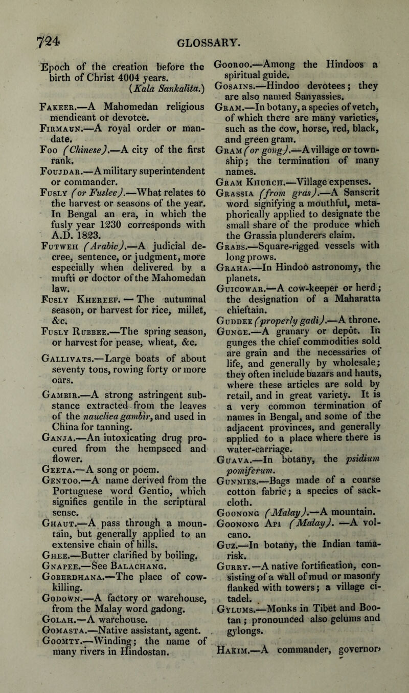 Epoch of the creation before the birth of Christ 4004 years. {Kald Sanicalita.) Fakeer.—A Mahomedan religious mendicant or devotee. Firmaun.^—A royal order or man¬ date. Foo f ChineseJ,—A city of the first rank. Foujdar.—A military superintendent or commander. Fusly f or FusleeJ.—What relates to the harvest or seasons of the year. In Bengal an era, in which the fusly year 1230 corresponds with A.D. 1823. Futweh (Arabic).—A judicial de¬ cree, sentence, or judgment, more especially when delivered by a mufti or doctor of the Mahomedan law. Fusly Khereef. — The autumnal season, or harvest for rice, millet, &c. Fusly Rubbee.—The spring season, or harvest for pease, wheat, &c. Gallivats.—Large boats of about seventy tons, rowing forty or more oars. Gambir.—A strong astringent sub¬ stance extracted from the leaves of the naucliea gambir, used in China for tanning. Ganja.—An intoxicating drug pro¬ cured from the hempseed and flower. Geeta.—A song or poem. Gentoo.—A name derived from the Portuguese word Gentio, which signifies gentile in the scriptural sense. Ghaut.—A pass through a moun¬ tain, but generally applied to an extensive chain of hills. Ghee.—Butter clarified by boiling. Gnapee.—See Balachang. Goberdhana.—The place of cow¬ killing. Godown.—A factory or warehouse, from the Malay word gadong. Golah.—A warehouse. Gomasta.—Native assistant, agent. Goomty.—Winding; the name of many rivers in Hindostan. Gooroo.—Among the Hindoos a spiritual guide. Gosains.—Hindoo devotees; they are also named Sanyassies. Gram.—In botany, a species of vetch, of which there are many varieties, such as the cow, horse, red, black, and green gram. GRAM^or gong).—A village or town¬ ship j the termination of many names. Gram Khurch.—Village expenses. ^ Grassia (from gras).—A Sanscrit word signifying a mouthful, meta¬ phorically applied to designate the small share of the produce which the Grassia plunderers claim. Grabs.—Square-rigged vessels with long prows. Graha.—In Hindoo astronomy, the planets. Guicowar.—A cow-keeper or herd; the designation of a Maharatta chieftain. Guddee (properly gadij.—A throne. Gunge.—A granary or depot. In gunges the chief commodities sold are grain and the necessaries of life, and generally by wholesale; they often include bazars and hauts, where these articles are sold by retail, and in great variety.^ It is a very common termination of names in Bengal, and some of the adjacent provinces, and generally applied to a place where there is water-carriage. Guava.—In botany, the psidium pomiferum. Gunnies.—Bags made of a coarse cotton fabric; a species of sack¬ cloth. Goonong a mountain. Goonong Api (Malay), —A vol¬ cano. Guz.—In botany, the Indian tama¬ risk. Gurry.—A native fortification, con¬ sisting of a wall of mud or masonry flanked with towers; a village ci¬ tadel. . Gylums.—Monks in Tibet and Boo- tan ; pronounced also gelums and , gylongs. Hakim.—A commander, governor*