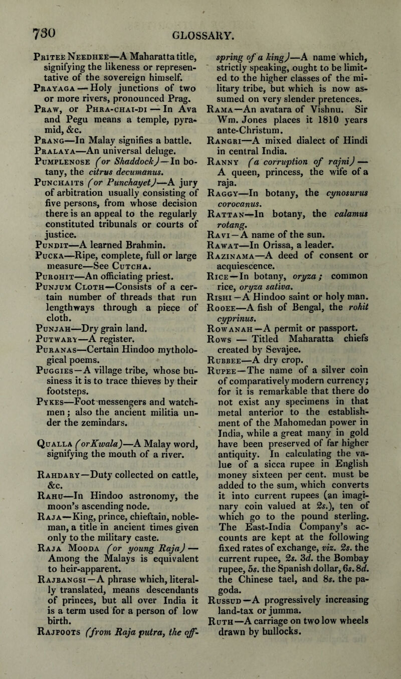 Pkitee Needhee—A Maharatta title, signifying the likeness or represen¬ tative of the sovereign himself. Pbayaga —Holy junctions of two or more rivers, pronounced Prag. Pbaw, or Phra-chai-di — In Ava and Pegu means a temple, pyra¬ mid, &c. Prang—In Malay signifies a battle. Pralaya—An universal deluge. Pumplenose f or ShaddockJ—In bo¬ tany, the citrus decumanus. PuNCHAiTS (or PunchayetJ—A jury of arbitration usually consisting of five persons, from whose decision there is an appeal to the regularly constituted tribunals or courts of justice. Pundit—A learned Brahmin. Pucka—Ripe, complete, full or large measure—See Cutcha. PuBOHiT—An officiating priest. PuNJUM Cloth—Consists of a cer¬ tain number of threads that run lengthways through a piece of cloth. PuNjAH—Dry grain land. , PuTWABV—A register. PuBANAs—Certain Hindoo mytholo¬ gical poems. Puggies—A village tribe, whose bu¬ siness it is to trace thieves by their footsteps. Pykes—Foot messengers and watch¬ men ; also the ancient militia un¬ der the zemindars. Qualla (orKwala)—A Malay word, signifying the mouth of a river. Rahdary—Duty collected on cattle, &c. Rahu—In Hindoo astronomy, the moon’s ascending node. Raja—King, prince, chieftain, noble¬ man, a title in ancient times given only to the military caste. Raja Mooda for young Raja) — Among the Malays is equivalent to heir-apparent. Rajbangsi—A phrase which, literal¬ ly translated, means descendants of princes, but all over India it is a term used for a person of low birth. Rajpoots (from Raja putra^ the off¬ spring of a king)—A name which, strictly speaking, ought to be limit¬ ed to the higher classes of the mi¬ litary tribe, but which is now as¬ sumed on very slender pretences. Rama—An avatara of Vishnu. Sir Wm. Jones places it 1810 years ante-Christum. Rangri—A mixed dialect of Hindi in central India. Ranny (a corruption of rajni) — A queen, princess, the wife of a raja. Raggy—In botany, the cynosurus corocanus. Rattan—In botany, the calamus rotang, Ravi —A name of the sun. Rawat—In Orissa, a leader. Razinama—A deed of consent or acquiescence. Rice—In botany, oryza; common rice, oryza sativa, Rishi—A Hindoo saint or holy man. Rooee—A fish of Bengal, the rohit cyprinus. Rowanah—A permit or passport. Rows — Titled Maharatta chiefs created by Sevajee. Rubbee—A dry crop. Rupee—The name of a silver coin of comparatively modern currency; for it is remarkable that there do not exist any specimens in that metal anterior to the establish¬ ment of the Mahomedan power in India, while a great many in gold have been preserved of far higher antiquity. In calculating the va¬ lue of a sicca rupee in English money sixteen per cent, must be added to the sum, which converts it into current rupees (an imagi¬ nary coin valued at 2s.), ten of which go to the pound sterling. The East-India Company’s ac¬ counts are kept at the following fixed rates of exchange, viz. 2s. the current rupee, 2s. ‘Sd. the Bombay rupee, 5s. the Spanish dollar, 65. Sd. the Chinese tael, and 8s. the pa- goda. Russud—A progressively increasing land-tax or jumma. Ruth—A carriage on two low wheels drawn by bullocks.