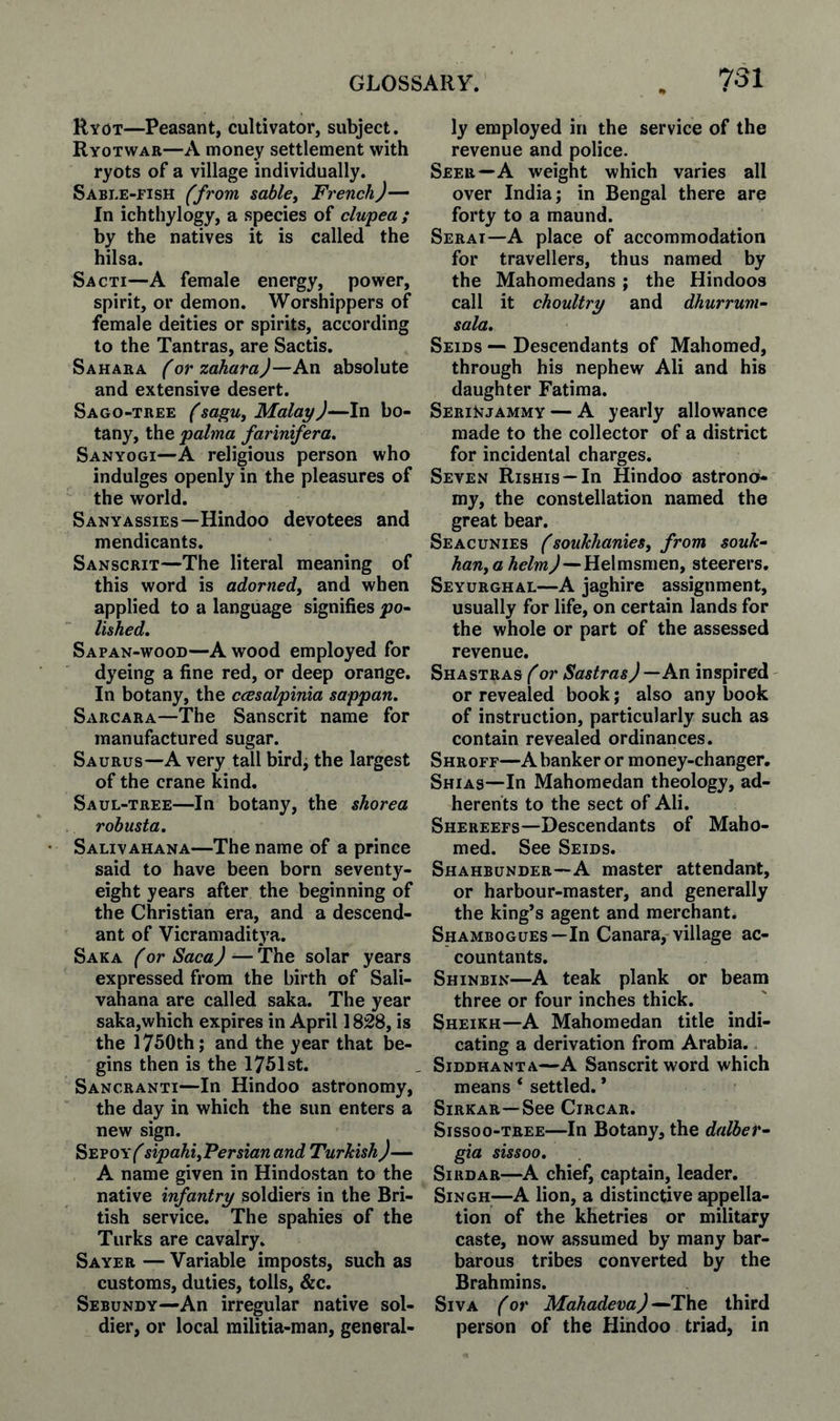 Ryot—Peasant, cultivator, subject. Ryotwar—A money settlement with ryots of a village individually. Sable-fish (from sables French)— In ichthylogy, a species of clupea ; by the natives it is called the hilsa. Sacti—A female energy, power, spirit, or demon. Worshippers of female deities or spirits, according to the Tantras, are Sactis. Sahara (or zahara)—Avi absolute and extensive desert. Sago-tree (sagu^ Malay)—In bo¬ tany, the palma farinifera. Sanyogi—A religious person who indulges openly in the pleasures of the world. Sanyassies—Hindoo devotees and mendicants. Sanscrit—The literal meaning of this word is adornedj and when applied to a language signifies po^ lished. Sapan-wood—A wood employed for dyeing a fine red, or deep orange. In botany, the ccesalpinia sappan. Sarcara—The Sanscrit name for manufactured sugar. Saurus—A very tall birdj the largest of the crane kind. Saul-tree—In botany, the shorea robusta, Salivahana—The name of a prince said to have been born seventy- eight years after the beginning of the Christian era, and a descend¬ ant of Vicramaditya. Saka (or Saca) — The solar years expressed from the birth of Sali¬ vahana are called saka. The year saka,which expires in April 1828, is the 1750th; and the year that be¬ gins then is the 1751st. Sancranti—In Hindoo astronomy, the day in which the sun enters a new sign. Sepoy^ sipahiyFersianand Turkish)— A name given in Hindustan to the native infantry soldiers in the Bri¬ tish service. The spahies of the Turks are cavalry. Sayer — Variable imposts, such as customs, duties, tolls, &c. Sebundy—An irregular native sol¬ dier, or local militia-man, general¬ ly employed in the service of the revenue and police. Seer—A weight which varies all over India; in Bengal there are forty to a maund. Serai—A place of accommodation for travellers, thus named by the Mahomedans; the Hindoos call it choultry and dhurrum- sala. Seids — Descendants of Mahomed, through his nephew Ali and his daughter Fatima. SeriNjammy — A yearly allowance made to the collector of a district for incidental charges. Seven Rishis —In Hindoo astrono¬ my, the constellation named the great bear. Seacunies (soukhanies, from souk- han, a helm)—Helmsmenf steerers. Seyurghal—A jaghire assignment, usually for life, on certain lands for the whole or part of the assessed revenue. Shastras (or Sastras)—An inspired or revealed book; also any book of instruction, particularly such as contain revealed ordinances. Shroff—A banker or money-changer. Shias—In Mahomedan theology, ad¬ herents to the sect of Ali. Shereefs—Descendants of Maho¬ med. See Seids. Shahbunder—A master attendant, or harbour-master, and generally the king’s agent and merchant. Shambogues—In Canara, village ac¬ countants. Shinbin—A teak plank or beam three or four inches thick. Sheikh—A Mahomedan title indi¬ cating a derivation from Arabia. Siddhanta—A Sanscrit word which means ‘ settled. * SiRKAR —See CiRCAR. Sissoo-TREE—In Botany, the dalber^ gia sissoo. Sirdar—^A chief, captain, leader. Singh—A lion, a distinctive appella¬ tion of the khetries or military caste, now assumed by many bar¬ barous tribes converted by the Brahmins. Siva (or Mohadeva)—T\\e third person of the Hindoo triad, in
