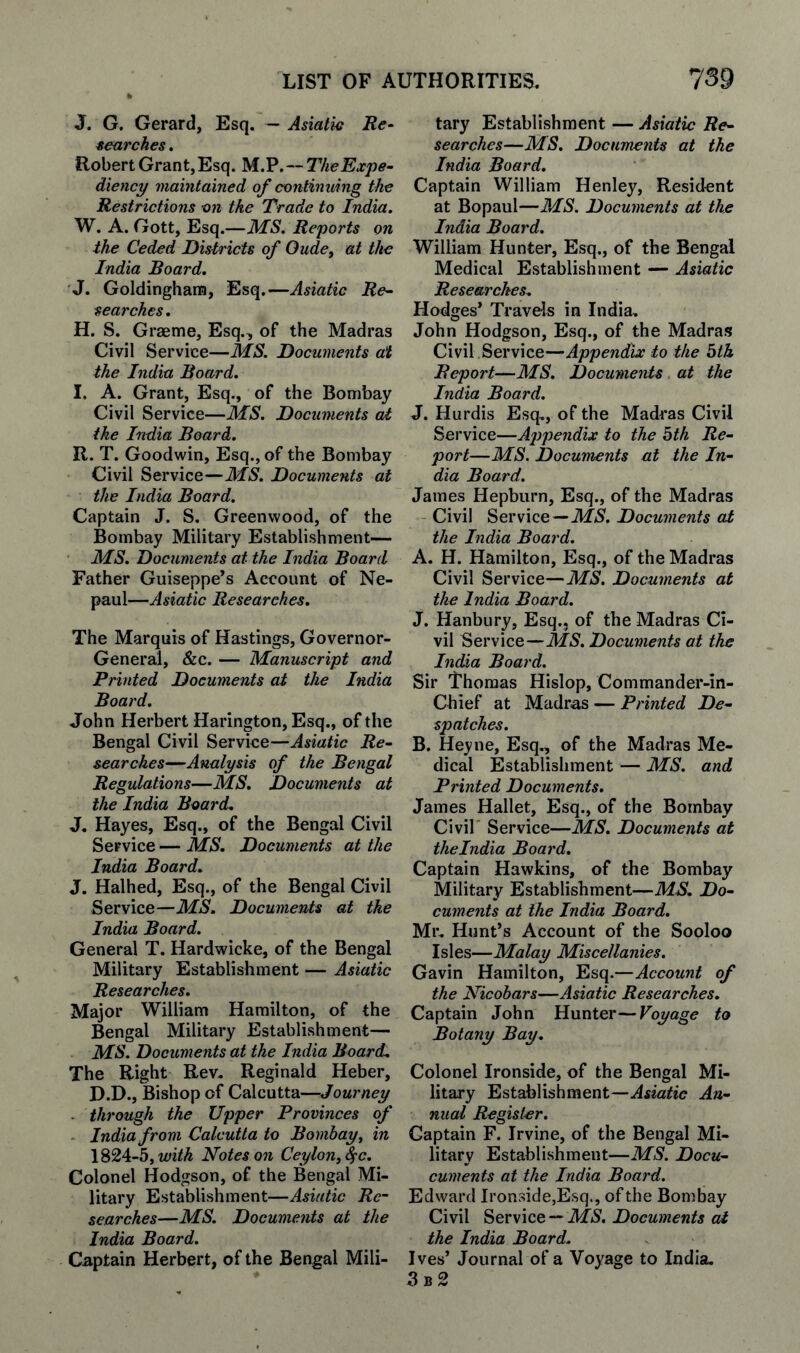 J. G, Gerard, Esq. ~ Asiatic Re¬ searches . Robert Grant, Esq. M.lP.-TheExpe- diency maintained of continuing the Restrictions on the Trade to India. W. A. Gott, Esq.—MS. Reports on the Ceded Distriets of Oude, at the India Board. J. Goldingham, Esq.—Asiatic Re¬ searches. H. S. Graeme, Esq., of the Madras Civil Service—MS. Documents at the India Board. I. A. Grant, Esq., of the Bombay Civil Service—MS. Documents at the India Board. R. T. Goodwin, Esq., of the Bombay Civil Service—Documents at the India Board. Captain J. S. Greenwood, of the Bombay Military Establishment— MS. Documents at the India Board Father Guiseppe’s Account of Ne- paul—Asiatic Researches. The Marquis of Hastings, Governor- General, &c. — Manuscript and Printed Documents at the India Board. John Herbert Harington, Esq., of the Bengal Civil Service—Asiatic Re¬ searches—Analysis of the Bengal Regulations—MS. Documents at the India Board. J. Hayes, Esq., of the Bengal Civil Service — JMS. Documents at the India Board. J. Halhed, Esq., of the Bengal Civil Service—MS. Documents at the India Board. General T. Hardwicke, of the Bengal Military Establishment — Asiatic Researches. Major William Hamilton, of the Bengal Military Establishment— MS. Documents at the India Board. The Right Rev, Reginald Heber, D.D., Bishop of Calcutta—Journey - through the Upper Provinces of ■ India from Calcutta to Bombay, in \%2A-h,with Notes on Ceylon, S^c. Colonel Hodgson, of the Bengal Mi¬ litary Establishment—Asiatic Re¬ searches—MS. Documents at the India Board. Captain Herbert, of the Bengal Mili¬ tary Establishment — Asiatic Re¬ searches—MS. Documents at the India Board. Captain William Henley, Resident at Bopaul—MS. Documents at the India Board. William Hunter, Esq., of the Bengal Medical Establishment — Asiatic Researches. Hodges’ Travels in India, John Hodgson, Esq., of the Madras Civil Service—Appendix to the bth Report—MS. Documents at the India Board. J. Hurdis Esq,, of the Madras Civil Service—Appendix to the bth Re¬ port—MS. Documents at the In¬ dia Board. James Hepburn, Esq., of the Madras Civil Service—Documents at the India Board. A. H. Hamilton, Esq., of the Madras Civil Service—MS. Documents at the India Board. J. Hanbury, Esq., of the Madras Ci¬ vil Service—MS. Documents at the India Board. Sir Thomas Hislop, Commander-in- Chief at Madras — Printed De¬ spatches. B. Heyne, Esq., of the Madras Me¬ dical Establishment — MS. and Printed Documents. James Hallet, Esq., of the Bombay Civil Service—MS. Documents at theindia Board. Captain Hawkins, of the Bombay Military Establishment—MS. Do- cuments at the India Board. Mr, Hunt’s Account of the Sooloo Isles—Malay Miscellanies. Gavin Hamilton, Esq.—Account of the Nicobars—Asiatic Researches. Captain John Hunter—Voyage to Botany Bay. Colonel Ironside, of the Bengal Mi¬ litary Establishment—Asiatic An¬ nual Register. Captain F. Irvine, of the Bengal Mi¬ litary Establishment—MS. Docu- cuments at the India Board. Edward Ironside,Esq., of the Bon)bay Civil Service — Documents at the India Board. Ives’ Journal of a Voyage to India. 3b2