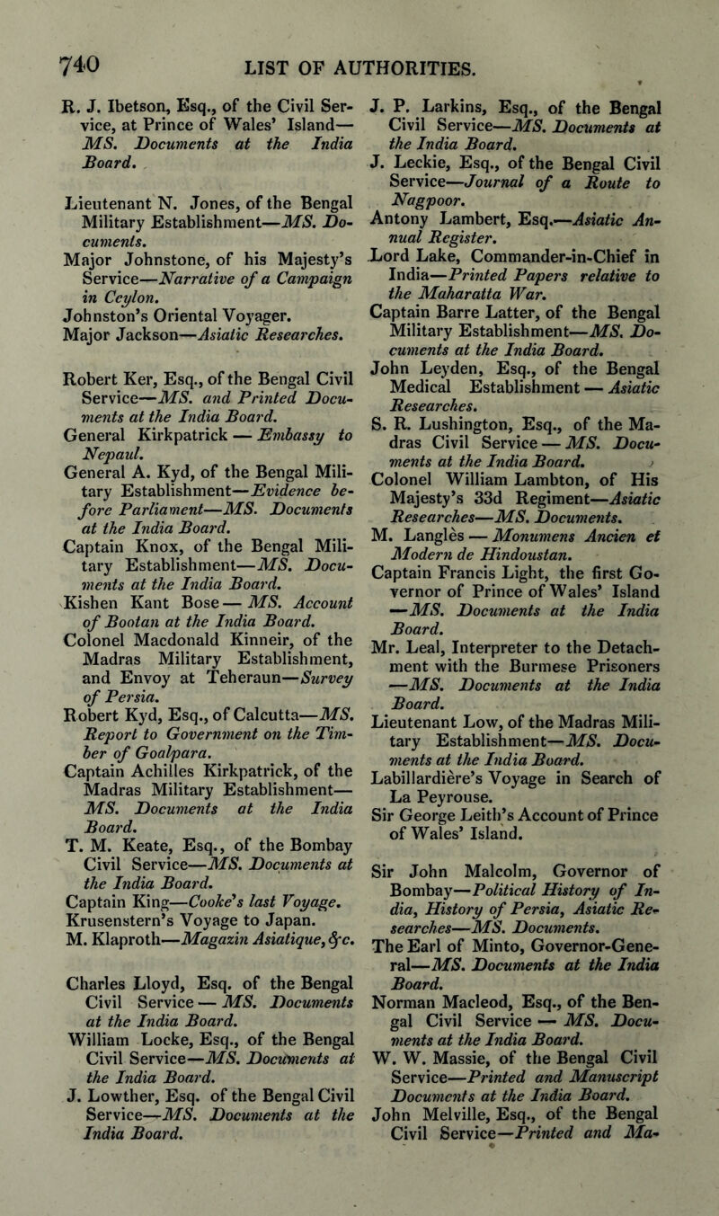 R. J. Ibetson, Esq., of the Civil Ser¬ vice, at Prince of Wales* Island— MS. Documents at the India Board. Lieutenant N. Jones, of the Bengal Military Establishment—MS. Do- cumenis. Major Johnstone, of his Majesty’s Service—Narrative of a Campaign in Ceylon. Johnston’s Oriental Voyager, Major Jackson—Asiatic Researches. Robert Ker, Esq., of the Bengal Civil Service—MS. and Printed Docu¬ ments at the India Board. General Kirkpatrick — Embassy to Nepaul. General A. Kyd, of the Bengal Mili¬ tary Establishment—Evidence be¬ fore Parliament—MS. Documents at the India Board. Captain Knox, of the Bengal Mili¬ tary Establishment—MS. Docu¬ ments at the India Board. Kishen Kant Bose—MS. Account of Bootan at the India Board. Colonel Macdonald Kinneir, of the Madras Military Establishment, and Envoy at Teheraun—Survey of Persia. Robert Kyd, Esq., of Calcutta—MS. Report to Government on the Tim¬ ber of Goalpara. Captain Achilles Kirkpatrick, of the Madras Military Establishment— MS. Documents at the India Board. T. M. Keate, Esq., of the Bombay Civil Service—MS. Documents at the India Board. Captain King—Cooke*s last Voyage. Krusenstern’s Voyage to Japan. M. Klaproth—Magazin Asiatique, §0. Charles Lloyd, Esq. of the Bengal Civil Service — MS. Documents at the India Board. William Locke, Esq., of the Bengal Civil Service—MS. Documents at the India Board. J. Lowther, Esq. of the Bengal Civil Service—Documents at the India Board. J. P. Larkins, Esq., of the Bengal Civil Service—Documents at the India Board. J. Leckie, Esq., of the Bengal Civil Service—Journal of a Route to Nagpoor. Antony Lambert, Esq.—-Asiatic An¬ nual Register. -Lord Lake, Commander-in-Chief in India—Printed Papers relative to the Maharatta War. Captain Barre Latter, of the Bengal Military Establishment—MS. Do¬ cuments at the India Board. John Leyden, Esq., of the Bengal Medical Establishment — Asiatic Researches. S. R. Lushington, Esq., of the Ma¬ dras Civil Service — MS. Docu¬ ments at the India Board. Colonel William Lambton, of His Majesty’s 33d Regiment—Asiatic Researches—MS. Documents. M. Langles — Monumens Ancien et Modern de Hindoustan. Captain Francis Light, the first Go¬ vernor of Prince of Wales’ Island —MS. Documents at the India Board. Mr. Leal, Interpreter to the Detach¬ ment with the Burmese Prisoners —MS. Documents at the India Board. Lieutenant Low, of the Madras Mili¬ tary Establishment—MS. Docu¬ ments at the India Board. Labillardiere’s Voyage in Search of La Peyrouse. Sir George Leith’s Account of Prince of Wales’ Island. Sir John Malcolm, Governor of Bombay—Political History of In- dia. History of Persia^ Asiatic Re¬ searches—MS. Documents. The Earl of Minto, Governor-Gene¬ ral—MS. Documents at the India Board. Norman Macleod, Esq., of the Ben¬ gal Civil Service — MS. Docu¬ ments at the India Board. W. W. Massie, of the Bengal Civil Service—Printed and Manuscript Documents at the India Board. John Melville, Esq., of the Bengal Civil Service—Printed and Ma-