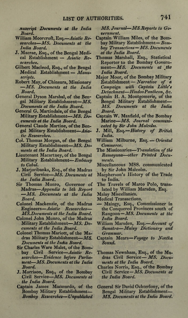 Muscrlpt Documents at the India Board. William Moorcroft, Esq.—Asiatic Re~ searches—MS. Documents at the India Board. J. Macrae, Esq., of the Bengal Medi¬ cal Establishment — Asiatic Re^ searches. Gilbert Macleod, Esq., of the Bengal Medical Establishment — Manu¬ scripts. Robert May, of Chinsura, Missionary —MS. Documents at the India Board. General Dyson Marshal, of the Ben¬ gal Military Establishment—MS. Documents at the India Board. General G. Martindale, of the Bengal Military Establishment—MS. Do¬ cuments at the India Board. General Claude Martine, of the Ben¬ gal Military Establishment—Asia¬ tic Researches. Col. Thomas Morgan, of the Bengal Military Establishment—MS. De¬ ments at the India Board. Lieutenant Macartney, of the Bengal Military Establishment—Embassy to Cabul. J. Marjoribanks, Esq., of the Madras Civil Service—MS. Documents at the India Board. Sir Thomas Munro, Governor of Madras—Appendix to hth Report —•MS. Documents at the India Board. Colonel Mackenzie, of the Madras Engineers—Asiatic Researches— MS.Documents at the India Board. Colonel John Munro, of the Madras Military Establishment—MS. Do¬ cuments at the India Board. Colonel Thomas Mariott, of the Ma¬ dras Military Establishment—MS. Documents at the India Board. Sir Charles Ware Malet, of the Bom¬ bay Civil Service—Asiatic Re¬ searches—Evidence before Parlia¬ ment—MS. Documents at the India Board. J. Morrison, Esq., of the Bombay Civil Service—MS. Documents at ■ the India Board. Captain James Maemurdo, of the Bombay Military Establishment— Bombay Researches— Unpublished MS. Journal—MS.Reports to Go¬ vernment. Captain William Miles, of the Bom¬ bay Military Establishment—Bom¬ bay Transactions—MS. Documents at the India Board. Thomas Marshall, Esq., Statistical Reporter to the Bombay Govern¬ ment—MS. Documents at Jthe India Board. Major Moor, of the Bombay Military Establishment — Narrative of a Campaign with Captain Little*s Detachment—HindooPantheony ^c. Captain H. A. Montgomerie, of the Bengal Military Establishment— MS. Documents at the India Board. Captain W. Maxfield, of the Bombay Marine—MS. Journal communi¬ cated by Sir John Malcolm. J. Mill, Esq.—History of British India. William Milburne, Esq. — Oriental Commerce. The Missionaries—Translation of the Ramayuna—other Printed Docu¬ ments. Miscellaneous MSS. communicated by Sir John Malcolm. Maepherson’s History of the Trade to India. The Travels of Marco Polo, trans¬ lated by William Marsden, Esq. Malay Miscellanies. Medical Transactions. — Maingy, Esq., Commissioner in the Conquered Provinces south of Rangoon—MS. Documents at the India Board. William Marsden, Esq.—Account of Sumatra—Malay Dictionary and Grammar. Captain Mears—Voyage to Nootka Sound. Thomas Newnham, Esq., of the Ma¬ dras Civil Service—MS. Docu¬ ments at the India Board. , Charles Norris, Esq., of the Bombay Civil he,vvic.e—MS. Documents at the India Board. General Sir David Ochterlony, of the Bengal Military Establishment— MS. Documents at the India Board.