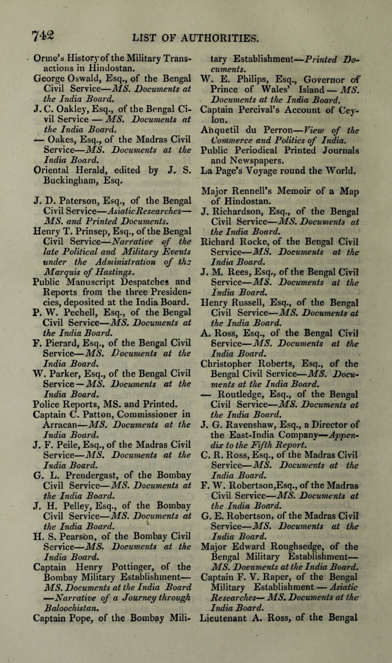 Orme’s History of the Military Trans¬ actions in Hindostan. George Oswald, Esq., of the Bengal Civil Service—MS. Documents at the India Boai'd. J. C. Oakley, Esq., of the Bengal Ci¬ vil Service — MS. Documents at the India Board. — Oakes, Esq., of the Madras Civil Service—MS. Documents at the India Board. Oriental Herald, edited by J, S. Buckingham, Esq. J. D. Paterson, Esq., of the Bengal Civil Service—AsiaticResearches— MS. and Printed Documents. Henry T. Prinsep, Esq., of the Bengal Civil Service—Narrative of the late Political and Military Events under the Administration of the Marquis of Hastings. Public Manuscript Despatches and Reports from the three Presiden¬ cies, deposited at the India Board. P. W. Pechell, Esq., of the Bengal Civil Service—MS. Documents at the India Board. F. Pierard, Esq., of the Bengal Civil Service—MS. Documents at the India Board. W. Parker, Esq., of the Bengal Civil Service—MS. Documents at the India Board. Police Reports, MS. and Printed. Captain C. Patton, Commissioner in Arracan—ikf5. Documents at the India Board. J. F. Peile, Esq., of the Madras Civil Service—MS. Documents at the India Board. G. L. Prendergast, of the Bombay Civil Service—MS. Documents at the India Board. J. H. Pelley, Esq., of the Bombay Civil Service—MS. Documents at the India Board. ' H. S. Pearson, of the Bombay Civil Service—MS. Documents at the India Board. Captain Henry Pottinger, of the Bombay Military Establishment— MS. Documents at the India Board —Narrative of a Journey through Baloochistan. Captain Pope, of the Bombay Mili¬ tary Establishment—Da^ cuments. W. E. Philips, Esq., Governor of Prince of Wales* Island — MS. Documents at the India Board. Captain Percival’s Account of Cey¬ lon, Anquetil du Perron—View of the Commerce and Politics of India. Public Periodical Printed Journals and Newspapers. La Page*s Voyage round the World. Major Rennell’s Memoir of a Map of Hindostan. J. Richardson, Esq., of the Bengal Civil Service—MS. Documents at the India Board. Richard Rocke, of the Bengal Civil Service—MS. Documents at the India Board. J. M. Rees, Esq., of the Bengal Civil Service—MS. Documents at the India Board. Henry Russell, Esq., of the Bengal Civil Service—MS. Documents at the India Board. A. Ross, Esq., of the Bengal Civil Service—MS. Documents at the India Board. Christopher Roberts, Esq., of the Bengal Civil Service—MS. Docu¬ ments at the India Board. —- Routledge, Esq., of the Bengal Civil Service—Documents at the India Board. J. G. Ravenshaw, Esq., a Director of the East-India Company— dix to the Fifth Report. C. R. Ross, Esq., of the Madras Civil Service—MS. Documents at the India Board. F. W. Robertson,Esq., of the Madras Civil Service—MS. Documents at the India Board. G. E. Robertson, of the Madras Civil Service—MS. Documents at the India Board. Major Edward Rough sedge, of the Bengal Military Establishment— MS. Documents at the India Board. Captain F. V. Raper, of the Bengal Military EstablisWent — Asiatic Researches— MS, Documents at the India Boay'd. Lieutenant A. Ross, of the Bengal