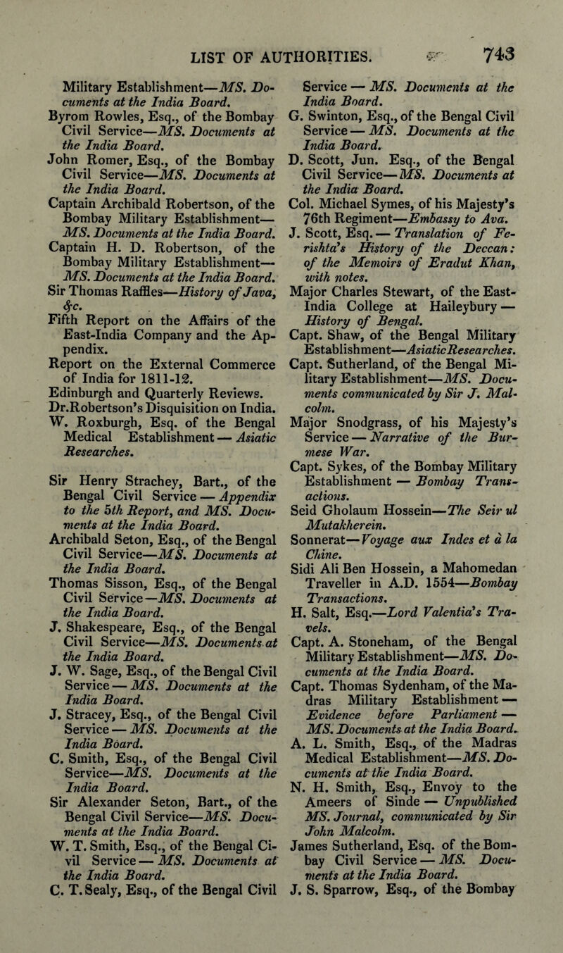 Military Establishment—MS. Do- cuments at the India Board. Byrom Rowles, Esq., of the Bombay Civil Service—MS. Documents at the India Board. John Romer, Esq., of the Bombay Civil Service—MS. Documents at the India Board, Captain Archibald Robertson, of the Bombay Military Establishment— MS. Documents at the India Board. Captain H. D. Robertson, of the Bombay Military Establishment— MS. Documents at the India Board. Sir Thomas History of Java^ ffC. Fifth Report on the Affairs of the East-India Company and the Ap¬ pendix. Report on the External Commerce of India for 1811-12. Edinburgh and Quarterly Reviews. Dr.Robertson’s Disquisition on India. W. Roxburgh, Esq. of the Bengal Medical Establishment — Asiatic Researches. Sir Henry Strachey, Bart., of the Bengal Civil Service — Appendix to the bth Report, and MS. Docu¬ ments at the India Board. Archibald Seton, Esq., of the Bengal Civil Service—MS. Documents at the India Board. Thomas Sisson, Esq., of the Bengal Civil Service—Documents at the India Board. J. Shakespeare, Esq., of the Bengal Civil Service—MS. Documents, at the India Board. J. W. Sage, Esq., of the Bengal Civil Service — MS, Documents at the India Board, J. Stracey, Esq., of the Bengal Civil Service — MS. Documents at the India Board, C. Smith, Esq., of the Bengal Civil Service—MS. Documents at the India Board. Sir Alexander Seton, Bart., of the Bengal Civil Service—MS. Docu¬ ments at the India Board. W. T. Smith, Esq., of the Bengal Ci¬ vil Service — MS. Documents at the India Board. C. T. Sealy, Esq., of the Bengal Civil Service — MS. Documents at the India Board. G. Swinton, Esq., of the Bengal Civil Service — MS. Documents at the India Board. D. Scott, Jun. Esq., of the Bengal Civil Service—MS. Documents at the India Board. Col. Michael Symes, of his Majesty’s 76th Regiment—Embassy to Ava. J. Scott, Esq. — Translation of Fe- rishtoHs History of the Deccan: of the Memoirs of Eradut Khan, with notes. Major Charles Stewart, of the East- India College at Haileybury — History of Bengal. Capt. Shaw, of the Bengal Military Establishment—AsiaticResearches. Capt. Sutherland, of the Bengal Mi¬ litary Establishment—MS. Docu¬ ments communicated by Sir J, Mal¬ colm. Major Snodgrass, of his Majesty’s Service — Narrative of the Bur¬ mese War. Capt. Sykes, of the Bombay Military Establishment — Bombay Trans¬ actions. Seid Gholaum Hossein—The Seir ul Mutahherein. Sonnerat— Voyage aux Indes et d la Chine. Sidi Ali Ben Hossein, a Mahomedan Traveller in A.D. 1554—Bombay Transactions. H. Salt, Esq.—Lord Valenticds Tra¬ vels. Capt. A. Stoneham, of the Bengal Military Establishment—MS, Do¬ cuments at the India Board. Capt. Thomas Sydenham, of the Ma¬ dras Military Establishment •— Evidence before Parliament — MS. Documents at the India Board.. A. L. Smith, Esq., of the Madras Medical Establishment—MS. Do¬ cuments at tUe India Board. N. H. Smith, Esq., Envoy to the Ameers of Sinde — Unpublished MS. Journal, communicated by Sir John Malcolm. James Sutherland, Esq. of the Bom¬ bay Civil Service — MS. Docu¬ ments at the India Board. J. S. Sparrow, Esq., of the Bombay