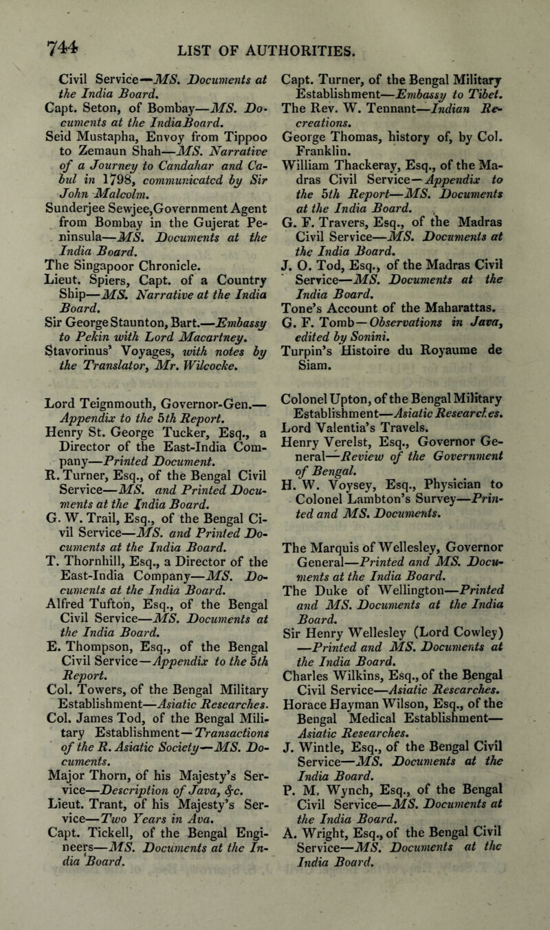 Civil Service—‘Af5. Documents at the India Board. Capt. Seton, of Bombay—MS. Do> cuments at the IndiaBoard. Seid Mustapha, Envoy from Tippoo to Zemaun Shah—MS. Narrative of a Journey to Candahar and Ca- bul in 1798, communicated by Sir John Malcolm. Sunderjee Sewjee,Government Agent from Bombay in the Gujerat Pe¬ ninsula—MS. Documents at the India Board. The Singapoor Chronicle. Lieut. Spiers, Capt. of a Country Ship—MS. Narrative at the India Board. Sir George Staunton, Bart.—Embassy to Pekin with Lord Macartney, Stavorinus* Voyages, ivith notes by the Translator, Mr. WUcocke. Lord Teignmouth, Governor-Gen.— Appendix to the bth Report. Henry St. George Tucker, Esq., a Director of the East-India Com¬ pany—Printed Document. R. Turner, Esq., of the Bengal Civil Service—MS. and Printed Docu^ ments at the India Board. G. W. Trail, Esq., of the Bengal Ci¬ vil Service—MS. and Printed Do¬ cuments at the India Board. T. Thornhill, Esq., a Director of the East-India Company—MS. Do¬ cuments at the India Board. Alfred Tufton, Esq., of the Bengal Civil Service—MS. Documents at the India Board. E. Thompson, Esq., of the Bengal Civil Service—Appendix to the bth Report. Col. Towers, of the Bengal Military Establishment—Asiatic Researches. Col. James Tod, of the Bengal Mili¬ tary Establishment—Transactions of the R. Asiatic Society—-MS. Do¬ cuments. Major Thorn, of his Majesty’s Ser¬ vice—Description of Java, ^c. Lieut. Trant, of his Majesty’s Ser¬ vice—Two Years in Ava. Capt. Tickell, of the Bengal Engi¬ neers—MS. Documents at the In¬ dia Board. Capt. Turner, of the Bengal Military Establishment—Embassy to Tibet. The Rev. W. Tennant—Re¬ creations. George Thomas, history of, by Col. Franklin. William Thackeray, Esq., of the Ma¬ dras Civil Appendix to the bth Report—MS. Documents at the India Board. G. F. Travers, Esq., of the Madras Civil Service—MS. Documents at the India Board. J. O, Tod, Esq., of the Madras Civil Service—MS. Documents at the India Board. Tone’s Account of the Maharattas. G. F. Tovob — Observations in Java, edited by Sonini. Turpin’s Histoire du Royaume de Siam. Colonel Upton, of the Bengal Military Establishment—Asiatic Researches, Lord Valenlia’s Travels. Henry Verelst, Esq., Governor Ge- Review of the Government of Bengal. H. W. Voysey, Esq., Phy.sician to Colonel Lambton’s Survey—Prin¬ ted and MS, Documents. The Marquis of Wellesley, Governor General—Printed and MS. Docu¬ ments at the India Board. The Duke of Wellington—Printed and MS. Documents at the India Board. Sir Henry Wellesley (Lord Cowley) —Printed and MS. Documents at the India Board, Charles Wilkins, Esq., of the Bengal Civil Service—Asiatic Researches. Horace Hayman Wilson, Esq,, of the Bengal Medical Establishment— Asiatic Researches, J. Wintle, Esq., of the Bengal Civil Service—MS, Documents at the India Board. P. M. Wynch, Esq., of the Bengal Civil Service—MS. Documents at the India Board. A. Wright, Esq., of the Bengal Civil Service—MS. Documents at the India Boat'd.