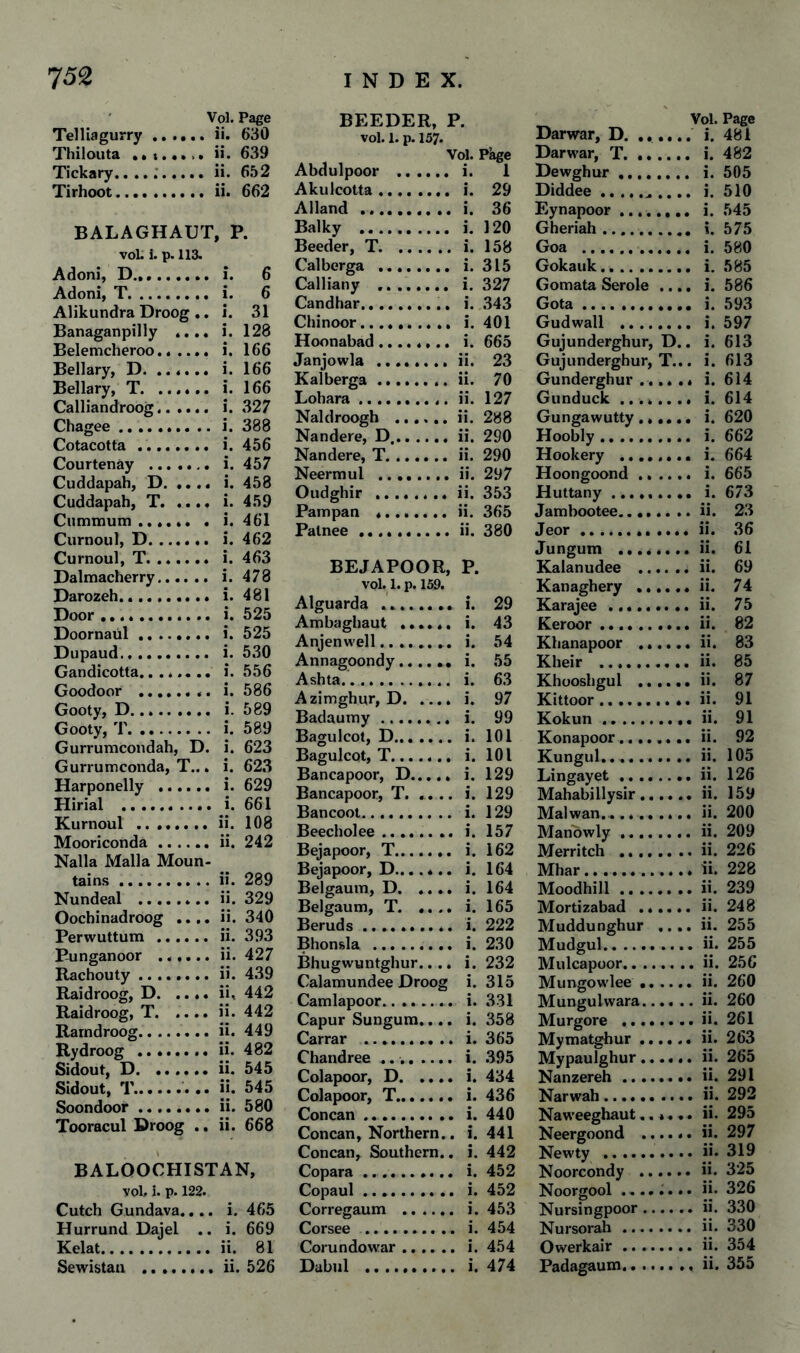 Vol. Page Telliagurry.ii. 630 Thiiouta .» !.•.>. ii. 639 Tickary....;.ii. 652 Tirhoot..ii. 662 BALAGHAUT, P. voL i. p. 113. Adoni, D.... i. 6 Adoni, T. i. 6 Alikundra Droog .. i. 31 Banaganpilly .... i. 128 Belemcheroo. i. 166 Bellary, D. i. 166 Bellary, T. i. 166 Calliandroog. i. 327 Chagee.i. 388 Cotacotta. i. 456 Courtenay . i. 457 Cuddapah, D.i. 458 Cuddapah, T.i. 459 Cummum.i. 461 Curnoul, D. i. 462 Curnoul, T. i. 463 Dalmacherry. i. 478 Darozeh. i. 481 Door. i. 525 Doornaul. i. 525 Dupaud. i. 530 Gandicotta........ i. 556 Goodoor . i. 586 Gooty, D. i. 589 Gooty, T. i. 589 Gurrumcondah, D. i. 623 Gurrumconda, T... i. 623 Harponelly . i. 629 Hirial . i. 661 Kurnoul ........ ii. 108 Mooriconda.ii. 242 Nalla Malla Moun¬ tains .ii. 289 Nundeal .ii. 329 Oochinadroog .... ii. 340 Perwuttum . ii. 393 Punganoor ...... ii. 427 Rachouty.ii. 439 Raidroog, D. .... ii, 442 Raidroog, T.ii. 442 Rarndroog.ii. 449 Rydroog .ii. 482 Sidout, D.ii. 545 Sidout, T... ii. 545 Soondoor.ii. 580 Tooracul Droog .. ii. 668 BALOOCHISTAN, vol. i. p. 122. Cutch Gundava.... i. 465 Hurrund Dajel .. i. 669 Kelat.ii. 81 Sewistan .ii. 526 BEEDER, P. vol. 1. p. 157. Vol. Page Abdulpoor . i. 1 Akulcotta. i. 29 Alland .......... i. 36 Balky . i. 120 Boeder, T.i. 158 Calberga . i. 315 Calliany .. i. 327 Candhar. i. 343 Chinoor. i. 401 Hoonabad........ i. 665 Janjowla ........ ii. 23 Kalberga... ii. 70 Lohara.. ii. 127 Naldroogh .ii. 288 Nandere, D,.ii. 290 Nandere, T.ii. 290 Neernaul .ii. 297 Oudghir . ii. 353 Pampan *.ii. 365 Patnee.ii. 380 BEJAPOOR, P. vol. 1. p. 159. Alguarda ... i. 29 Ambagbaut ...... i. 43 Anjenwell.. i. 54 Annagoondy...... i. 55 Ashta. i. 63 Azimghur, D.i. 97 Badaumy. i. 99 Bagulcot, D. i. 101 Bagulcot, T. i. 101 Bancapoor, D. i. 129 Bancapoor, T.i. 129 Bancoot. i. 129 Beecholee. i. 157 Bejapoor, T. i. 162 Bejapoor, D....... i. 164 Belgaum, D. .... i. 164 Belgaum, T. .... i. 165 Beruds .......... i. 222 Bhonsla . i. 230 Bhugwuntghur.... i. 232 Calamundee Droog i. 315 Camlapoor. i. 331 Capur Sungura.... i. 358 Carrar .. .. i. 365 Chandree ..i. 395 Colapoor, D.i. 434 Colapoor, T. i. 436 Concan. i. 440 Concan, Northern.. i. 441 Concan, Southern., i. 442 Copara. i. 452 Copaul. i. 452 Corregaum . i. 453 Corsee . i. 454 Corundowar.i. 454 Dabul . i. 474 Vol. Page Darwar, D. i. 481 Darwar, T. i. 482 Dewghur. i. 505 Diddee.. .... i. 510 Eynapoor. i. 545 Gheriah .. i. 575 Goa .. i. 580 Gokauk. i. 585 Gomata Serole .... i. 586 Gota. i. 593 Gudwall . i. 597 Gujunderghur, D.. i. 613 Gujunderghur, T... i. 613 Gunderghur.. i. 614 Gunduck ........ i. 614 Gungawuttyi. 620 Hoobly. i. 662 Hookery .. i. 664 Hoongoond. i. 665 Huttany. i. 673 Jambootee.ii. 23 Jeor.ii. 36 Jungum ....*... ii. 61 Kalanudee .ii. 69 Kanaghery .ii. 74 Karajee.ii. 75 Keroor.ii. 82 Khanapoor .ii. 83 Kheir .ii. 85 Khooshgul .ii. 87 Kittoor.ii. 91 Kokun.ii. 91 Konapoor.ii. 92 Kungul.ii. 105 Lingayet.. ii. 126 Mahabillysir.ii. 159 Malwan.......... ii. 200 Manbwly.ii. 209 Merritch .ii. 226 Mhar.ii. 228 Moodhill.ii. 239 Mortizabad ...... ii. 248 Muddunghur .... ii. 255 Mudgul.ii. 255 Mulcapoor.ii. 256 Mungowlee.ii. 260 Mungulwara.ii. 260 Murgore ........ ii. 261 Mymatghur.ii. 263 Mypaulghur.ii. 265 Nanzereh.ii. 291 Narwah.ii. 292 Naweeghaut...... ii. 295 Neergoond ...... ii. 297 Newty .ii. 319 Noorcondy .ii. 325 Noorgool ii. 326 Nursingpoor.ii. 330 Nursorah.ii. 330 Owerkair.ii. 354 Padagaum... ii. 355