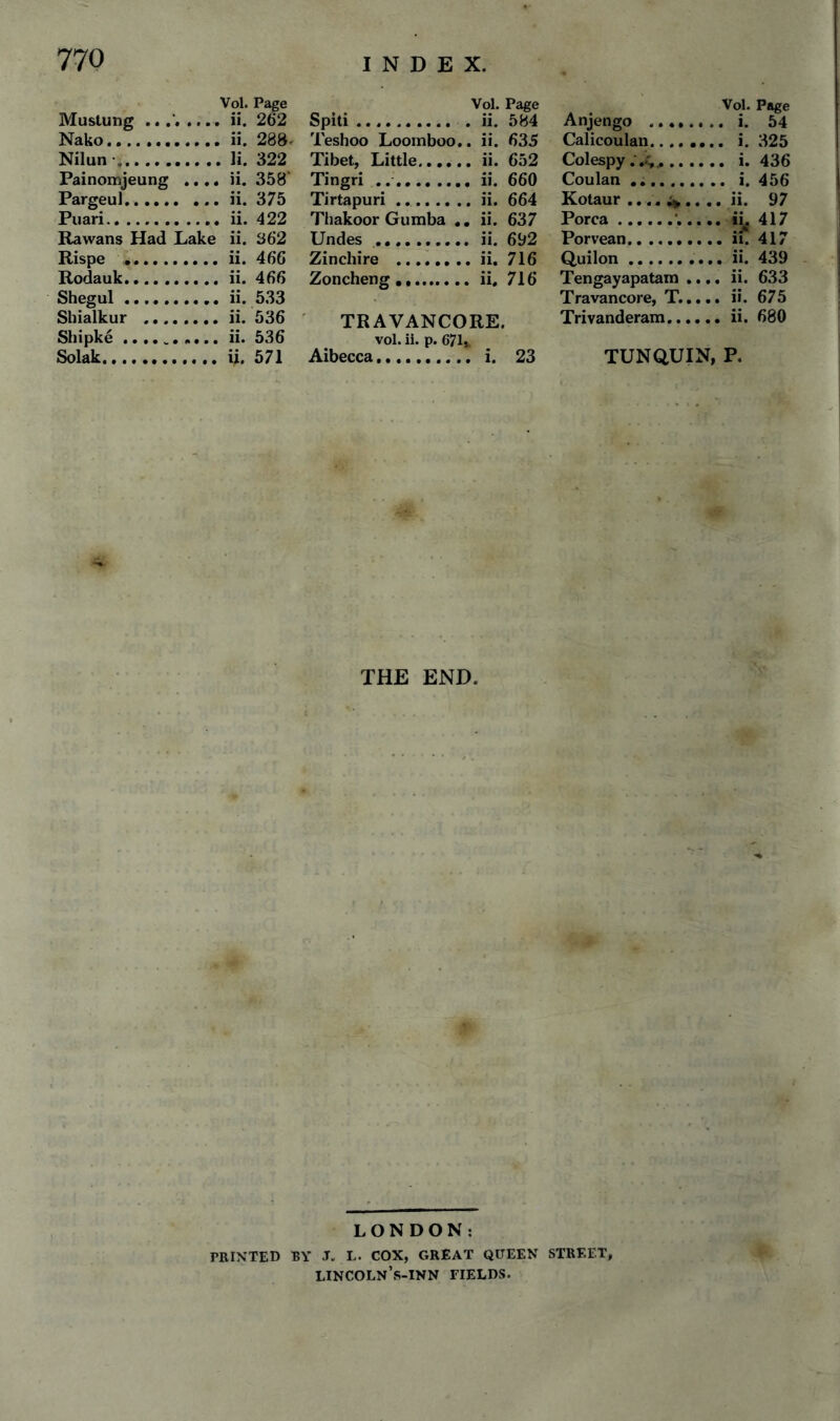 Muslung .. .... Vol. Page ii. 262 Spiti. Teshoo Loomboo. Vol. Page . ii. 584 Anjengo ...... Vol. Page Nako. , ii. 288. . ii. 635 Calicoulan.... .. i. 325 Nilun •. . li. 322 Tibet, Little. . ii. 652 Colespy .V,^ .... Painoimjeung ..,. ii. 358' Tingri .. . ii. 660 Coulan ... Pargeul. ii. 375 Tirtapuri. . ii. 664 Kotaur .... ^ . .. ii. 97 Puari. ii. 422 Thakoor Gumba , . ii. 637 Porca.’... Rawans Had Lake ii. 362 Undes .. . ii. 692 Porvean. Rispe . ii. 466 Zinchire . . ii. 716 Quilon.. Rodauk... ii. 466 Zoncheng . . ii. 716 Tengayapatam .. .. ii. 633 Shegul... Sbialkur . ii. 533 ii. 536 ' TRAVANCORE. Travancore, T... Trivanderam.... .. ii. 680 Shipke.. Solak. ii. 536 u. 571 vol. ii. p. 671 Aibecca. . i. 23 TUNQUIN, P. THE END. ¥ LONDON: PRINTED BY J. L. COX, GREAT QUEEN STREET^ lincoln’s-inn fields.