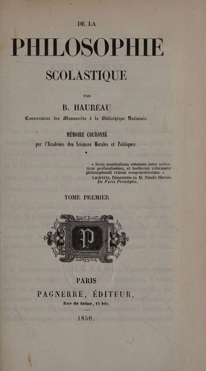 HILOSOPHIE SCUOLASTIQUE PAR B. HAURÉAU Conservateur des Manuscrits à la Gibliothèque Mationaie. : MÉMOIRE COURONNÉ par l'Academie des Sciences Morales et Politiques. « Secta nominalium omnium inter scolas- ticas profundissima, et hodiernæ reformatæ philosophandi rationi congruentissima. » LEIBNITZ, Dissertatio in M. Nizolii librum De Veris Principiis. TOME PREMIER