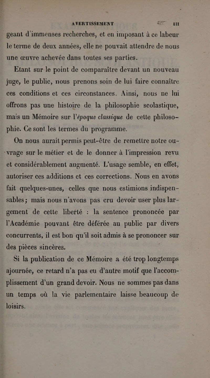 AVERTISSEMENT 6 un _geant d'immenses recherches, et en imposant à ce labeur le terme de deux années, elle ne pouvait attendre de nous une œuvre achevée dans toutes ses parties. Etant sur le point de comparaître devant un nouveau juge, le public, nous prenons soin de lui faire connaître ces conditions et ces circonstances. Ainsi, nous ne lui offrons pas une histoire de la philosophie scolastique, mais un Mémoire sur l’époque classique de cette philoso- phie. Ce sont les termes du programme. On nous aurait permis peut-être de remettre notre ou- “vrage sur le métier et de le donner à l'impression revu et considérablement augmenté. L'usage semble, en effet, autoriser ces additions et ces corrections. Nous en avons fait quelques-unes, celles que nous estimions indispen- sables; mais nous n’avons pas cru devoir user plus lar- gement de cette liberté : la sentence prononcée par l'Académie pouvant être déférée au public par divers concurrents, 1l est bon qu'il soit admis à se prononcer sur des pièces sincères, Si la publication de ce Mémoire a été trop longtemps ajournée, ce retard n’a pas eu d’autre motif que l’accom- plissement d’un grand devoir. Nous ne sommes pas dans un temps où la vie parlementaire laisse beaucoup de loisirs.