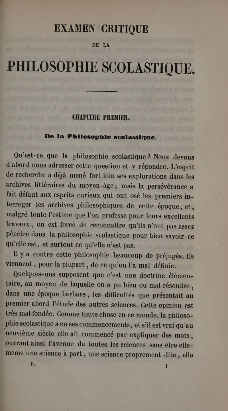 EXAMEN CRITIQUE DE LA PHILOSOPHIE SCOLASTIQUE. CHAPITRE PREMIER, De la FPhilosophio scolastique. Qu'est-ce que la philosophie scolastique? Nous devons d’abord nous adresser cette question et y répondre. L'esprit de recherche a déjà mené fort loin ses explorations dans les archives littéraires du moyen-âge; mais la persévérance a fait défaut aux esprits curieux qui ont osé les premiers in- terroger les archives philosophiques de cctte époque, et, malgré toute l'estime que l’on professe pour leurs excellents travaux, on est forcé de reconnaître qu’ils n’ont pas assez pénétré dans la philosophie scolastique pour bien savoir ce qu'elle est, et surtout ce qu’elle n’est pas. Il y a contre cette philosophie beaucoup de préjugés. Ils viennent , pour la plupart , de ce qu’on l’a mal définie. Quelques-uns supposent que c’est une doctrine élémen- taire, au moyen de laquelle on a pu bien ou mal résoudre , dans une époque barbare , les difficultés que présentait au . premier abord l’étude des autres sciences. Cette opinion est très mal fondée. Comme toute chose en ce monde, la philoso- phie scolastique a eu ses commencements, et s’ilest vrai qu’au neuvième siècle elle ait commencé par expliquer des mots, ouvrant ainsi l'avenue de toutes les sciences sans être elle- même une science à part , une science proprement dite , elle I. 1