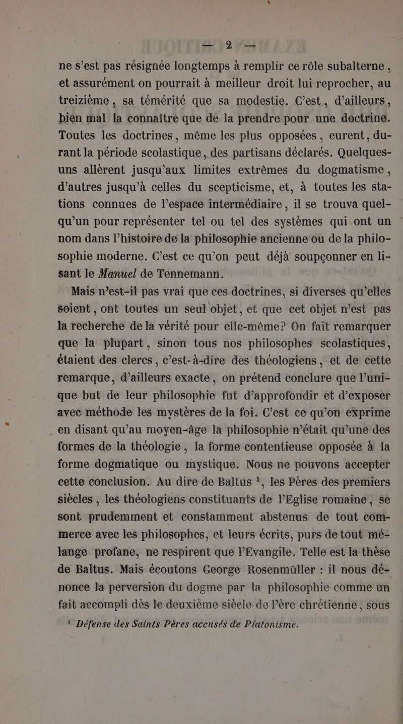 249 WS ne s’est pas résignée longtemps à remplir ce rôle subalterne, et assurément on pourrait à meilleur droit lui reprocher, au treizième , sa témérité que sa modestie. C’est, d’ailleurs, bien mal la connaître que de la prendre pour une doctrine. Toutes les doctrines, même les plus opposées, eurent, du- rant la période scolastique, des partisans déclarés. Quelques- uns allèrent jusqu'aux limites extrêmes du dogmatisme, d’autres jusqu’à celles du scepticisme, et, à toutes les sta- tions connues de l’espace intermédiaire , il se trouva quel- qu’un pour représenter tel ou tel des systèmes qui ont un nom dans l’histoire de la philosophie ancienne ou de la philo- sophie moderne. C’est ce qu’on peut déjà soupçonner en li- sant le Manuel de Tennemann. Mais n’est-il pas vrai que ces doctrines, si diverses qu’elles soient , ont toutes un seul objet, et que cet objet n’est pas la recherche de la vérité pour elle-même? On fait remarquer que la plupart, sinon tous nos philosophes scolastiques, - étaient des clercs , c’est-à-dire des théologiens, et de cette remarque, d’ailleurs exacte, on prétend conclure que l’uni- que but de leur philosophie fut d'approfondir et d’exposer avec méthode les mystères de la foi. C’est ce qu’on exprime en disant qu’au moyen-âge la philosophie n’était qu’une des formes de la théologie , la forme contentieuse opposée à la forme dogmatique ou mystique. Nous ne pouvons accepter cette conclusion. Au dire de Baltus *, les Pères des premiers siècles , les théologiens constituants de l’Eglise romaine, se sont prudemment et constamment abstenus de tout com- merce avec les philosophes, et leurs écrits, purs de tout mé- lange profane, ne respirent que l'Evangile. Telle est la thèse de Baltus. Mais écoutons George Rosenmüller : il nous dé- nonce la perversion du dogme par la philosophie comme un fait aecompli dès le deuxième siècle de Pére chrétienne, sous ‘ Défense des Saints Pères accusés de Platonisme.