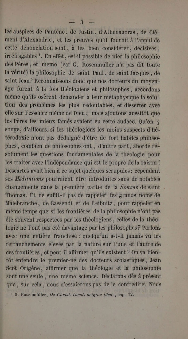 es en 1eS auspices de Pantène. de Justin, d’Athenagoras , de Cié- ment d'Alexandrie, et les preuves qu’il fournit à l’appui dé cetté dénonciation sont, à les bien considérer, décisives , irréfragables ‘. En effet, est-il possible de nier la philosophie des Pères , et même (car G. Rosenmäüller n’a pas dit toute Ja vérité) la philosophie de saint Paul, de saint Jacques, de saint Jean? Reconnaissons donc que nos docteurs du moyen- âge furent à la fois théologiens et philosophes ; accordons même qu'ils osérent demander à leur métaphysique la solu- tion des problèmes les plus redoutables, et dissertér avec elle sur l’essence même de Dieu ; mais ajoutons aussitôt que les Pères les mieux famés avaient eu cette audace. Qu'on ÿ songe, d’ailleurs, si les théologiens les moins suspects d’hé- térodoxie n’ont pas dédaigné d’être de fort habiles philoso- phes, combien de philosophes ont, d’autre part, abordé re- solument les questions fondamentales de la théologie pour les traiter avec l'indépendance qui est le propre de la raison! Descartes avait bien à ce sujet quelques scrupules ; cependant ses Méditations pourraient être introduites sans de notables changements dans la première partie de la Somme de saint Thomas. Et ne suffit-il pas de rappeler les grands noms de Malebranche, de Gassendi et de Leiïbnitz, pour rappeler en même temps que si les frontières de la philosophie n’ont pas été souvent respectées par les théologiens , celles de la théo- logie ne l’ont pas été davantage par les philosophes ? Parlons avéc une entiere franchise : quelqu'un a-t-il jamais vu les retranchements élevés par la nature sur l’une et l’autre de ces frontières, et peut-il affirmer qu’ils existent ? On va bien- tôt entendre le premier-né des docteurs scolastiques, Jean Scot Origène, affirmer que la théologie et la philosophie sont une seule, une même science. Déclarons dès à présent que, Sur cela, nous n’essaierons pas de le contredire. Nous ! G. Rosenmüller, De Christ. theol. origine liber., cap. 12.