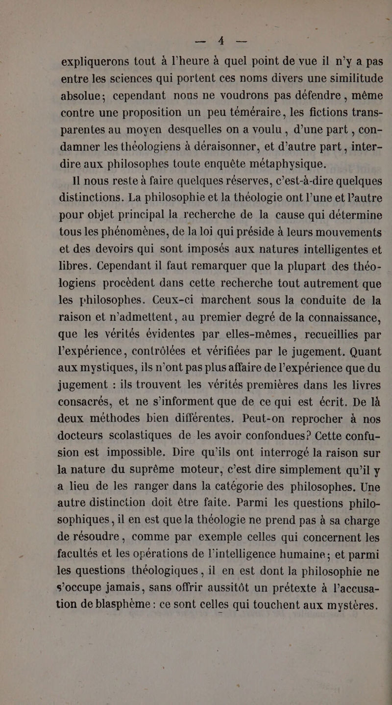 LE ONE expliquerons tout à l’heure à quel point de vue il n’y a pas entre les sciences qui portent ces noms divers une similitude absolue; cependant nous ne voudrons pas défendre , même contre une proposition un peu téméraire, les fictions trans- parentes au moyen desquelles on a voulu, d’une part , con- damner les théologiens à déraisonner, et d’autre part, inter- dire aux philosophes toute enquête métaphysique. Il nous reste à faire quelques réserves, c’est-à-dire quelques distinctions. La philosophie et la théologie ont l’une et Pautre pour objet principal la recherche de la cause qui détermine tous les phénomènes, de la loi qui préside à leurs mouvements et des devoirs qui sont imposés aux natures intelligentes et libres. Cependant il faut remarquer que la plupart des théo- logiens procèdent dans cette recherche tout autrement que les philosophes. Ceux-ci marchent sous la conduite de la raison et n’admettent, au premier degré de la connaissance, que les vérités évidentes par elles-mêmes, recueillies par l'expérience, contrôlées et vérifiées par le jugement. Quant aux mystiques, ils n’ont pas plus affaire de l’expérience que du jugement : ils trouvent les vérités premières dans les livres consacrés, et ne s’informent que de ce qui est écrit. De là deux méthodes bien différentes. Peut-on reprocher à nos docteurs scolastiques de les avoir confondues? Cette confu- sion est impossible. Dire qu’ils ont interrogé la raison sur la nature du suprême moteur, c’est dire simplement qu’il y a lieu de les ranger dans la catégorie des philosophes. Une autre distinction doit être faite. Parmi les questions philo- sophiques, il en est que la théologie ne prend pas à sa charge de résoudre, comme par exemple celles qui concernent les facultés et les opérations de l'intelligence humaine; et parmi les questions théologiques , il en est dont la philosophie ne s’occupe jamais, sans offrir aussitôt un prétexte à l’accusa- tion de blasphème : ce sont celles qui touchent aux mystères.